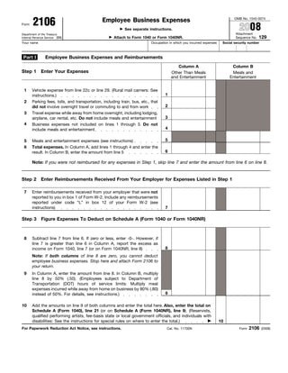 2106
                                                                                                                                OMB No. 1545-0074
                                               Employee Business Expenses
                                                                                                                                   2008
Form
                                                            See separate instructions.
                                                                                                                                Attachment
Department of the Treasury
                                                                                                                                               129
                                                      Attach to Form 1040 or Form 1040NR.
Internal Revenue Service (99)                                                                                                   Sequence No.
Your name                                                                   Occupation in which you incurred expenses    Social security number



 Part I          Employee Business Expenses and Reimbursements
                                                                                           Column A                           Column B
Step 1 Enter Your Expenses                                                              Other Than Meals                      Meals and
                                                                                        and Entertainment                    Entertainment


 1     Vehicle expense from line 22c or line 29. (Rural mail carriers: See
                                                                                    1
       instructions.)
 2     Parking fees, tolls, and transportation, including train, bus, etc., that
                                                                                    2
       did not involve overnight travel or commuting to and from work
 3     Travel expense while away from home overnight, including lodging,
                                                                                    3
       airplane, car rental, etc. Do not include meals and entertainment
 4     Business expenses not included on lines 1 through 3. Do not
                                                                                    4
       include meals and entertainment

                                                                                    5
 5     Meals and entertainment expenses (see instructions)
 6     Total expenses. In Column A, add lines 1 through 4 and enter the
                                                                                    6
       result. In Column B, enter the amount from line 5

       Note: If you were not reimbursed for any expenses in Step 1, skip line 7 and enter the amount from line 6 on line 8.


Step 2 Enter Reimbursements Received From Your Employer for Expenses Listed in Step 1

 7     Enter reimbursements received from your employer that were not
       reported to you in box 1 of Form W-2. Include any reimbursements
       reported under code “L” in box 12 of your Form W-2 (see
       instructions)                                                                7

Step 3 Figure Expenses To Deduct on Schedule A (Form 1040 or Form 1040NR)



 8     Subtract line 7 from line 6. If zero or less, enter -0-. However, if
       line 7 is greater than line 6 in Column A, report the excess as
                                                                                    8
       income on Form 1040, line 7 (or on Form 1040NR, line 8)
       Note: If both columns of line 8 are zero, you cannot deduct
       employee business expenses. Stop here and attach Form 2106 to
       your return.
 9     In Column A, enter the amount from line 8. In Column B, multiply
       line 8 by 50% (.50). (Employees subject to Department of
       Transportation (DOT) hours of service limits: Multiply meal
       expenses incurred while away from home on business by 80% (.80)
                                                                                    9
       instead of 50%. For details, see instructions.)

10     Add the amounts on line 9 of both columns and enter the total here. Also, enter the total on
       Schedule A (Form 1040), line 21 (or on Schedule A (Form 1040NR), line 9). (Reservists,
       qualified performing artists, fee-basis state or local government officials, and individuals with
       disabilities: See the instructions for special rules on where to enter the total.)                               10
                                                                                                                                          2106
For Paperwork Reduction Act Notice, see instructions.                                Cat. No. 11700N                               Form           (2008)
 
