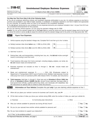 OMB No. 1545-0074
        2106-EZ                    Unreimbursed Employee Business Expenses
Form
                                                                                                                                         2008
                                                                                                                                  Attachment
Department of the Treasury
                                                      Attach to Form 1040 or Form 1040NR.                                                        129A
Internal Revenue Service (99)                                                                                                     Sequence No.
Your name                                                                   Occupation in which you incurred expenses       Social security number



You May Use This Form Only if All of the Following Apply.
● You are an employee deducting ordinary and necessary expenses attributable to your job. An ordinary expense is one that is
common and accepted in your field of trade, business, or profession. A necessary expense is one that is helpful and appropriate
for your business. An expense does not have to be required to be considered necessary.
● You do not get reimbursed by your employer for any expenses (amounts your employer included in box 1 of your Form W-2 are
not considered reimbursements for this purpose).
● If you are claiming vehicle expense, you are using the standard mileage rate for 2008.
Caution: You can use the standard mileage rate for 2008 only if: (a) you owned the vehicle and used the standard mileage rate for the first year
you placed the vehicle in service, or (b) you leased the vehicle and used the standard mileage rate for the portion of the lease period after 1997.

 Part I          Figure Your Expenses


 1      Vehicle expense using the standard mileage rate. Complete Part II and then go to line 1a below.

                                                                                   1a
     a Multiply business miles driven before July 1, 2008, by 50.5¢ (.505)

                                                                                   1b
   b Multiply business miles driven after June 30, 2008, by 58.5¢ (.585)

                                                                                                                        1c
     c Add lines 1a and 1b

 2      Parking fees, tolls, and transportation, including train, bus, etc., that did not involve overnight
                                                                                                                        2
        travel or commuting to and from work

 3      Travel expense while away from home overnight, including lodging, airplane, car rental, etc.
                                                                                                                        3
        Do not include meals and entertainment

 4      Business expenses not included on lines 1c through 3.               Do not      include meals and
                                                                                                                        4
        entertainment

                                                           × 50% (.50). (Employees subject to
 5      Meals and entertainment expenses: $
        Department of Transportation (DOT) hours of service limits: Multiply meal expenses incurred
                                                                                                                        5
        while away from home on business by 80% (.80) instead of 50%. For details, see instructions.)

 6      Total expenses. Add lines 1c through 5. Enter here and on Schedule A (Form 1040), line
        21 (or on Schedule A (Form 1040NR, line 9)). (Armed Forces reservists, fee-basis state or
        local government officials, qualified performing artists, and individuals with disabilities: See
        the instructions for special rules on where to enter this amount.)                                              6

                 Information on Your Vehicle. Complete this part only if you are claiming vehicle expense on line 1.
Part II


 7      When did you place your vehicle in service for business use? (month, day, year)                            /                 /

 8      Of the total number of miles you drove your vehicle during 2008, enter the number of miles you used your vehicle for:

        a Business                            b Commuting (see instructions)                                   c Other

 9      Was your vehicle available for personal use during off-duty hours?                                                                Yes        No

10      Do you (or your spouse) have another vehicle available for personal use?                                                          Yes        No

11a Do you have evidence to support your deduction?                                                                                       Yes        No

                                                                                                                                          Yes        No
   b If “Yes,” is the evidence written?
                                                                                                                                         2106-EZ
For Paperwork Reduction Act Notice, see page 4.                                     Cat. No. 20604Q                              Form                (2008)
 