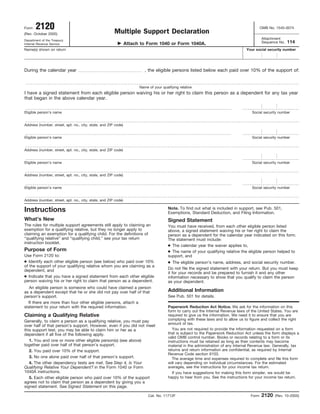 2120                                                                                                                                 OMB No. 1545-0074
Form
                                                       Multiple Support Declaration
(Rev. October 2005)
                                                                                                                                            Attachment
Department of the Treasury
                                                                                                                                                           114
                                                                                                                                            Sequence No.
                                                                Attach to Form 1040 or Form 1040A.
Internal Revenue Service
Name(s) shown on return                                                                                                            Your social security number




During the calendar year                                                 , the eligible persons listed below each paid over 10% of the support of:


                                                                      Name of your qualifying relative
I have a signed statement from each eligible person waiving his or her right to claim this person as a dependent for any tax year
that began in the above calendar year.

Eligible person’s name                                                                                                                Social security number


Address (number, street, apt. no., city, state, and ZIP code)


Eligible person’s name                                                                                                                Social security number


Address (number, street, apt. no., city, state, and ZIP code)


Eligible person’s name                                                                                                                Social security number


Address (number, street, apt. no., city, state, and ZIP code)


Eligible person’s name                                                                                                                Social security number


Address (number, street, apt. no., city, state, and ZIP code)

                                                                                       Note. To find out what is included in support, see Pub. 501,
Instructions                                                                           Exemptions, Standard Deduction, and Filing Information.
What’s New                                                                             Signed Statement
The rules for multiple support agreements still apply to claiming an                   You must have received, from each other eligible person listed
exemption for a qualifying relative, but they no longer apply to                       above, a signed statement waiving his or her right to claim the
claiming an exemption for a qualifying child. For the definitions of                   person as a dependent for the calendar year indicated on this form.
“qualifying relative” and “qualifying child,” see your tax return                      The statement must include:
instruction booklet.
                                                                                       ● The calendar year the waiver applies to,
Purpose of Form                                                                        ● The name of your qualifying relative the eligible person helped to
Use Form 2120 to:                                                                      support, and
● Identify each other eligible person (see below) who paid over 10%                    ● The eligible person’s name, address, and social security number.
of the support of your qualifying relative whom you are claiming as a
                                                                                       Do not file the signed statement with your return. But you must keep
dependent, and
                                                                                       it for your records and be prepared to furnish it and any other
● Indicate that you have a signed statement from each other eligible                   information necessary to show that you qualify to claim the person
person waiving his or her right to claim that person as a dependent.                   as your dependent.
   An eligible person is someone who could have claimed a person
                                                                                       Additional Information
as a dependent except that he or she did not pay over half of that
                                                                                       See Pub. 501 for details.
person’s support.
  If there are more than four other eligible persons, attach a
statement to your return with the required information.                                Paperwork Reduction Act Notice. We ask for the information on this
                                                                                       form to carry out the Internal Revenue laws of the United States. You are
Claiming a Qualifying Relative                                                         required to give us the information. We need it to ensure that you are
                                                                                       complying with these laws and to allow us to figure and collect the right
Generally, to claim a person as a qualifying relative, you must pay
                                                                                       amount of tax.
over half of that person’s support. However, even if you did not meet
                                                                                         You are not required to provide the information requested on a form
this support test, you may be able to claim him or her as a
                                                                                       that is subject to the Paperwork Reduction Act unless the form displays a
dependent if all five of the following apply.
                                                                                       valid OMB control number. Books or records relating to a form or its
   1. You and one or more other eligible person(s) (see above)                         instructions must be retained as long as their contents may become
together paid over half of that person’s support.                                      material in the administration of any Internal Revenue law. Generally, tax
                                                                                       returns and return information are confidential, as required by Internal
   2. You paid over 10% of the support.
                                                                                       Revenue Code section 6103.
   3. No one alone paid over half of that person’s support.                              The average time and expenses required to complete and file this form
   4. The other dependency tests are met. See Step 4, Is Your                          will vary depending on individual circumstances. For the estimated
                                                                                       averages, see the instructions for your income tax return.
Qualifying Relative Your Dependent? in the Form 1040 or Form
1040A instructions.                                                                      If you have suggestions for making this form simpler, we would be
                                                                                       happy to hear from you. See the instructions for your income tax return.
   5. Each other eligible person who paid over 10% of the support
agrees not to claim that person as a dependent by giving you a
signed statement. See Signed Statement on this page.

                                                                                                                                            2120
                                                                           Cat. No. 11712F                                           Form          (Rev. 10-2005)
 