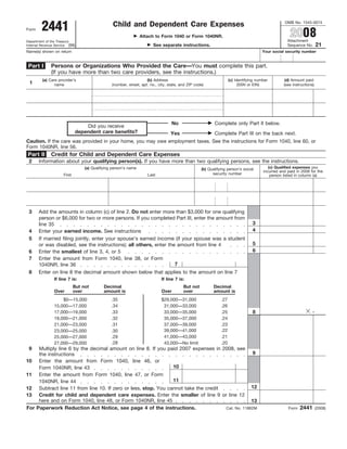 2441
                                                                                                                                                   OMB No. 1545-0074
                                                  Child and Dependent Care Expenses
                                                                                                                                                      2008
Form
                                                                  Attach to Form 1040 or Form 1040NR.
                                                                                                                                                     Attachment
Department of the Treasury
                                                                                                                                                                        21
                                                                        See separate instructions.
Internal Revenue Service (99)                                                                                                                        Sequence No.
Name(s) shown on return                                                                                                                 Your social security number


              Persons or Organizations Who Provided the Care—You must complete this part.
 Part I
              (If you have more than two care providers, see the instructions.)
         (a) Care provider’s                                         (b) Address                                     (c) Identifying number         (d) Amount paid
 1              name                             (number, street, apt. no., city, state, and ZIP code)                     (SSN or EIN)            (see instructions)




                                                                                   No                      Complete only Part II below.
                                  Did you receive
                              dependent care benefits?                             Yes                     Complete Part III on the back next.
Caution. If the care was provided in your home, you may owe employment taxes. See the instructions for Form 1040, line 60, or
Form 1040NR, line 56.
Part II       Credit for Child and Dependent Care Expenses
 2      Information about your qualifying person(s). If you have more than two qualifying persons, see the instructions.
                                                                                                                                           (c) Qualified expenses you
                                   (a) Qualifying person’s name                                     (b) Qualifying person’s social
                                                                                                                                        incurred and paid in 2008 for the
                                                                                                          security number
                      First                                          Last                                                                   person listed in column (a)




 3      Add the amounts in column (c) of line 2. Do not enter more than $3,000 for one qualifying
        person or $6,000 for two or more persons. If you completed Part III, enter the amount from
                                                                                                                                  3
        line 35
                                                                                                                                  4
 4      Enter your earned income. See instructions
 5      If married filing jointly, enter your spouse’s earned income (if your spouse was a student
                                                                                                                                  5
        or was disabled, see the instructions); all others, enter the amount from line 4
                                                                                                                                  6
 6      Enter the smallest of line 3, 4, or 5
 7      Enter the amount from Form 1040, line 38, or Form
                                                                     7
        1040NR, line 36
 8      Enter on line 8 the decimal amount shown below that applies to the amount on line 7
                If line 7 is:                                                If line 7 is:
                              But not        Decimal                                      But not          Decimal
                Over          over           amount is                       Over         over             amount is
                    $0—15,000                    .35                         $29,000—31,000                    .27
                15,000—17,000                    .34                          31,000—33,000                    .26
                                                                                                                                                                    .
                                                                                                                                  8
                17,000—19,000                    .33                          33,000—35,000                    .25
                19,000—21,000                    .32                          35,000—37,000                    .24
                21,000—23,000                    .31                          37,000—39,000                    .23
                                                                                                               .22
                                                                              39,000—41,000
                23,000—25,000                    .30
                                                                              41,000—43,000                    .21
                                                 .29
                25,000—27,000
                                                 .28                                                           .20
                                                                              43,000—No limit
                27,000—29,000
 9      Multiply line 6 by the decimal amount on line 8. If you paid 2007 expenses in 2008, see
                                                                                                       9
        the instructions
10      Enter the amount from Form 1040, line 46, or
                                                                    10
        Form 1040NR, line 43
11      Enter the amount from Form 1040, line 47, or Form
                                                                    11
        1040NR, line 44
                                                                                                      12
12      Subtract line 11 from line 10. If zero or less, stop. You cannot take the credit
        Credit for child and dependent care expenses. Enter the smaller of line 9 or line 12
13
        here and on Form 1040, line 48, or Form 1040NR, line 45                                       13
                                                                                                                                                            2441
For    Paperwork Reduction Act Notice, see page 4 of the instructions.                   Cat. No. 11862M                                             Form               (2008)
 