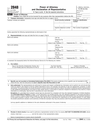 2848                                           Power of Attorney                                                              OMB No. 1545-0150
Form
                                                                                                                                     For IRS Use Only
                                               and Declaration of Representative
(Rev. June 2008)
                                                                                                                                   Received by:
Department of the Treasury
                                                     Type or print.     See the separate instructions.
Internal Revenue Service                                                                                                           Name
 Part I       Power of Attorney                                                                                                    Telephone
              Caution: Form 2848 will not be honored for any purpose other than representation before the IRS.                     Function
 1   Taxpayer information. Taxpayer(s) must sign and date this form on page 2, line 9.                                                            /     /
                                                                                                                                   Date
                                                                                Social security number(s)                  Employer identification
Taxpayer name(s) and address
                                                                                                                           number



                                                                                         Daytime telephone number          Plan number (if applicable)
                                                                                         (         )
hereby appoint(s) the following representative(s) as attorney(s)-in-fact:

 2     Representative(s) must sign and date this form on page 2, Part II.
Name and address                                                                         CAF No.
                                                                                         Telephone No.
                                                                                        Fax No.
                                                                             Check if new: Address             Telephone No.              Fax No.
Name and address                                                                         CAF No.
                                                                                         Telephone No.
                                                                                        Fax No.
                                                                             Check if new: Address             Telephone No.              Fax No.
Name and address                                                                         CAF No.
                                                                                         Telephone No.
                                                                                        Fax No.
                                                                             Check if new: Address             Telephone No.              Fax No.
to represent the taxpayer(s) before the Internal Revenue Service for the following tax matters:

 3     Tax matters
          Type of Tax (Income, Employment, Excise, etc.)                          Tax Form Number                            Year(s) or Period(s)
           or Civil Penalty (see the instructions for line 3)                   (1040, 941, 720, etc.)                 (see the instructions for line 3)




 4     Specific use not recorded on Centralized Authorization File (CAF). If the power of attorney is for a specific use not recorded on CAF,
       check this box. See the instructions for Line 4. Specific Uses Not Recorded on CAF

 5     Acts authorized. The representatives are authorized to receive and inspect confidential tax information and to perform any and all acts that
       I (we) can perform with respect to the tax matters described on Iine 3, for example, the authority to sign any agreements, consents, or other
       documents. The authority does not include the power to receive refund checks (see line 6 below), the power to substitute another representative
       or add additional representatives, the power to sign certain returns, or the power to execute a request for disclosure of tax returns or return
       information to a third party. See the line 5 instructions for more information.
       Exceptions. An unenrolled return preparer cannot sign any document for a taxpayer and may only represent taxpayers in limited situations.
       See Unenrolled Return Preparer on page 1 of the instructions. An enrolled actuary may only represent taxpayers to the extent provided in
       section 10.3(d) of Treasury Department Circular No. 230 (Circular 230). An enrolled retirement plan administrator may only represent taxpayers
       to the extent provided in section 10.3(e) of Circular 230. See the line 5 instructions for restrictions on tax matters partners. In most cases,
       the student practitioner’s (levels k and l) authority is limited (for example, they may only practice under the supervision of another practitioner).

       List any specific additions or deletions to the acts otherwise authorized in this power of attorney:




 6     Receipt of refund checks. If you want to authorize a representative named on Iine 2 to receive, BUT NOT TO ENDORSE OR CASH, refund
       checks, initial here                    and list the name of that representative below.

       Name of representative to receive refund check(s)
                                                                                                                                          2848
For Privacy Act and Paperwork Reduction Act Notice, see page 4 of the instructions.                      Cat. No. 11980J         Form             (Rev. 6-2008)
 