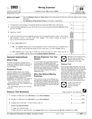 3903
                                                                                                                       OMB No. 1545-0074
                                                        Moving Expenses
                                                                                                                          2008
Form

                                                                                                                        Attachment
Department of the Treasury                           Attach to Form 1040 or Form 1040NR.
                                                                                                                                       62
Internal Revenue Service (99)                                                                                           Sequence No.
Name(s) shown on return                                                                                         Your social security number


                                See the Distance Test and Time Test in the instructions to find out if you can deduct your moving
Before you begin:
                                expenses.
                                See Members of the Armed Forces on the back, if applicable.

                                                                                                                1
  1    Transportation and storage of household goods and personal effects (see instructions)
  2    Travel (including lodging) from your old home to your new home (see instructions). Do not include
                                                                                                                2
       the cost of meals

                                                                                                                3
  3    Add lines 1 and 2

  4    Enter the total amount your employer paid you for the expenses listed on lines 1 and 2 that is
       not included in box 1 of your Form W-2 (wages). This amount should be shown in
                                                                                                                4
       box 12 of your Form W-2 with code P

  5    Is line 3 more than line 4?

            No. You cannot deduct your moving expenses. If line 3 is less than line 4, subtract line 3
                from line 4 and include the result on Form 1040, line 7, or Form 1040NR, line 8.

            Yes. Subtract line 4 from line 3. Enter the result here and on Form 1040, line 26, or
                                                                                                                5
                 Form 1040NR, line 26. This is your moving expense deduction

                                                                                                          Members of the Armed Forces
                                                Moving Expenses You Can
General Instructions                                                                                      may not have to meet the
                                                Deduct                                           TIP      distance and time tests. See
What’s New
                                                                                                          instructions on the back.
                                                You can deduct the reasonable expenses
For 2008, the standard mileage rate for         of moving your household goods and
                                                                                               Distance Test
using your vehicle to move to a new home        personal effects and of traveling from your
is 19 cents a mile (27 cents a mile after       old home to your new home. Reasonable
                                                                                               Your new principal workplace must be at
June 30, 2008).                                 expenses can include the cost of lodging
                                                                                               least 50 miles farther from your old home
                                                (but not meals) while traveling to your new
Purpose of Form                                                                                than your old workplace was. For example,
                                                home. You cannot deduct the cost of
                                                                                               if your old workplace was 3 miles from
                                                sightseeing trips.
Use Form 3903 to figure your moving                                                            your old home, your new workplace must
expense deduction for a move related to                                                        be at least 53 miles from that home. If you
                                                Who Can Deduct Moving
the start of work at a new principal place                                                     did not have an old workplace, your new
                                                Expenses
of work (workplace). If the new workplace                                                      workplace must be at least 50 miles from
is outside the United States or its                                                            your old home. The distance between the
possessions, you must be a U.S. citizen or                                                     two points is the shortest of the more
                                                If you move to a new home because of a
resident alien to deduct your expenses.                                                        commonly traveled routes between them.
                                                new principal workplace, you may be able
                                                to deduct your moving expenses whether
  If you qualify to deduct expenses for                                                                   To see if you meet the
                                                you are self-employed or an employee. But
more than one move, use a separate Form
                                                                                                          distance test, you can
                                                you must meet both the distance test and          TIP
3903 for each move.
                                                                                                          use the worksheet
                                                time test that follow.
  For more details, see Pub. 521, Moving                                                                  below.
Expenses.


Distance Test Worksheet                                                                          Keep a Copy for Your Records

                                                                                                                                   miles
      1. Number of miles from your old home to your new workplace                                               1.

                                                                                                                                   miles
      2. Number of miles from your old home to your old workplace                                               2.

                                                                                                                                   miles
      3. Subtract line 2 from line 1. If zero or less, enter -0-                                                3.

         Is line 3 at least 50 miles?
              Yes. You meet this test.
              No. You do not meet this test. You cannot deduct your moving expenses. Do not complete Form 3903.

                                                                                                                                 3903
For Paperwork Reduction Act Notice, see back of form.                                 Cat. No. 12490K                     Form          (2008)
 