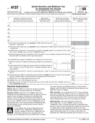 OMB No. 1545-0074
                                                Social Security and Medicare Tax
        4137                                                                                                                                2008
Form
                                                   on Unreported Tip Income
                                                            See instructions below and on back.                                           Attachment
Department of the Treasury
                                                                                                                                                         24
                                     Attach to Form 1040, Form 1040NR, Form 1040NR-EZ, Form 1040-SS, or Form 1040-PR.
Internal Revenue Service (99)                                                                                                             Sequence No.
                                                                                                                                 Social security number
Name of person who received tips. If married, complete a separate Form 4137 for each spouse with unreported tips.


 1             (a) Name of employer to whom                       (b) Employer                 (c) Total cash and charge          (d) Total cash and charge
              you were required to, but did not               identification number           tips you received (including         tips you reported to your
            report all your tips (see instructions)             (see instructions)         unreported tips) (see instructions)             employer


 A

 B

 C

 D

 E
 2 Total cash and charge tips you received in 2008. Add the amounts
                                                                                            2
   from line 1, column (c)
 3 Total cash and charge tips you reported to your employer(s) in 2008. Add the amounts from line
                                                                                                                                 3
   1, column (d)
 4 Subtract line 3 from line 2. This amount is income you must include in the total on Form 1040,
                                                                                                                                 4
   line 7; Form 1040NR, line 8; or Form 1040NR-EZ, line 3
 5 Cash and charge tips you received but did not report to your employer because the total was
                                                                                                                                 5
   less than $20 in a calendar month (see instructions)

                                                                                                                                 6
 6 Unreported tips subject to Medicare tax. Subtract line 5 from line 4
 7 Maximum amount of wages (including tips) subject to social security
                                                                                                           102,000 00
                                                                                            7
   tax
 8 Total social security wages and social security tips (total of boxes 3
   and 7 shown on your Form(s) W-2) or railroad retirement (tier 1)
                                                                                            8
   compensation
 9 Subtract line 8 from line 7. If line 8 is more than line 7, enter -0- here and on line 10 and go to
                                                                                                                                 9
   line 12
10 Unreported tips subject to social security tax. Enter the smaller of line 6 or line 9. If you received
                                                                                                                                 10
   tips as a federal, state, or local government employee, (see instructions)
                                                                                                                                 11
11 Multiply line 10 by .062 (social security tax rate)
                                                                                                                                 12
12 Multiply line 6 by .0145 (Medicare tax rate)
13 Add lines 11 and 12. Enter the result here and on Form 1040, line 58; Form 1040NR, line 53; or
                                                                                                                                 13
   Form 1040NR-EZ, line 16

General Instructions                                                               the social security and Medicare taxes on that income.
                                                                                   Instead, use Form 8919, Uncollected Social Security and
What’s new. For 2008, the maximum amount of wages
                                                                                   Medicare Taxes on Wages.
and tips subject to social security tax is $102,000.
                                                                                   Who must file. You must file Form 4137 if you received
Purpose of form. Use Form 4137 only to figure the
                                                                                   cash and charge tips of $20 or more in a calendar month
social security and Medicare tax owed on tips you did not
                                                                                   and did not report all of those tips to your employer. You
report to your employer, including any allocated tips
                                                                                   must also file Form 4137 if box 8 of your Form(s) W-2
shown on your Form(s) W-2 that you must report as
                                                                                   shows allocated tips that you must report as income.
income. You must also report the income on Form 1040,
line 7; Form 1040NR, line 8; or Form 1040NR-EZ, line 3.                            Allocated tips. You must report as income on
By filing this form, your social security and Medicare tips                        Form 1040, line 7; Form 1040NR, line 8; or Form
will be credited to your social security record (used to                           1040NR-EZ, line 3, at least the amount of allocated tips
figure your benefits).                                                             shown in box 8 of your Form(s) W-2 unless you can prove
                                                                                   a smaller amount with adequate records. If you have
            If you believe you are an employee and you
                                                                                   records that show the actual amount of tips you received,
            received Form 1099-MISC, Miscellaneous
                                                                                   report that amount even if it is more or less than the
            Income, instead of Form W-2, Wage and Tax
                                                                                   allocated tips. Although allocated tips are shown on your
 CAUTION    Statement, because your employer did not
consider you an employee, do not use this form to report


                                                                                                                                                   4137
For Paperwork Reduction Act Notice, see instructions on back.                                   Cat. No. 12626C                             Form          (2008)
 