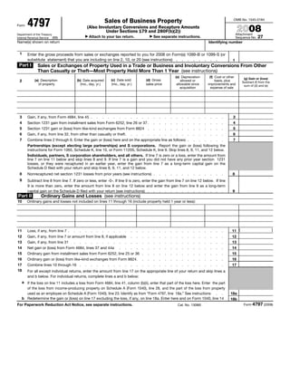Sales of Business Property
        4797
                                                                                                                                                               OMB No. 1545-0184
Form
                                                   (Also Involuntary Conversions and Recapture Amounts
                                                                                                                                                                    2008
                                                             Under Sections 179 and 280F(b)(2))
                                                                                                                                                                   Attachment
Department of the Treasury
                                                                                                                                                                                  27
                                                   Attach to your tax return.                       See separate instructions.                                     Sequence No.
Internal Revenue Service (99)
Name(s) shown on return                                                                                                                        Identifying number


 1      Enter the gross proceeds from sales or exchanges reported to you for 2008 on Form(s) 1099-B or 1099-S (or
        substitute statement) that you are including on line 2, 10, or 20 (see instructions) . . . . . . . .                                                   1
 Part I        Sales or Exchanges of Property Used in a Trade or Business and Involuntary Conversions From Other
               Than Casualty or Theft—Most Property Held More Than 1 Year (see instructions)
                                                                                                                     (e) Depreciation           (f) Cost or other      (g) Gain or (loss)
                                                                     (c) Date sold             (d) Gross
             (a) Description              (b) Date acquired                                                              allowed or                 basis, plus
 2                                                                                                                                                                    Subtract (f) from the
                of property                 (mo., day, yr.)          (mo., day, yr.)           sales price            allowable since          improvements and        sum of (d) and (e)
                                                                                                                         acquisition             expense of sale




 3                                                                                                                                                             3
        Gain, if any, from Form 4684, line 45 .         .   .    .    .    .   .   .   .   .    .   .   .    .   .   .     .   .   .   .   .    .   .   .
 4                                                                                                                                                             4
        Section 1231 gain from installment sales from Form 6252, line 26 or 37 .                    .   .    .   .   .     .   .   .   .   .    .   .   .
 5                                                                                                                                                             5
        Section 1231 gain or (loss) from like-kind exchanges from Form 8824 .                       .   .    .   .   .     .   .   .   .   .    .   .   .
 6                                                                                                                                                             6
        Gain, if any, from line 32, from other than casualty or theft.             .   .   .    .   .   .    .   .   .     .   .   .   .   .    .   .   .
 7                                                                                                                                                             7
        Combine lines 2 through 6. Enter the gain or (loss) here and on the appropriate line as follows: .                         .   .   .    .   .   .
        Partnerships (except electing large partnerships) and S corporations. Report the gain or (loss) following the
        instructions for Form 1065, Schedule K, line 10, or Form 1120S, Schedule K, line 9. Skip lines 8, 9, 11, and 12 below.
        Individuals, partners, S corporation shareholders, and all others. If line 7 is zero or a loss, enter the amount from
        line 7 on line 11 below and skip lines 8 and 9. If line 7 is a gain and you did not have any prior year section 1231
        losses, or they were recaptured in an earlier year, enter the gain from line 7 as a long-term capital gain on the
        Schedule D filed with your return and skip lines 8, 9, 11, and 12 below.
 8                                                                                                                                                             8
        Nonrecaptured net section 1231 losses from prior years (see instructions) .                     .    .   .   .     .   .   .   .   .    .   .   .
 9      Subtract line 8 from line 7. If zero or less, enter -0-. If line 9 is zero, enter the gain from line 7 on line 12 below. If line
        9 is more than zero, enter the amount from line 8 on line 12 below and enter the gain from line 9 as a long-term
                                                                                                                                                               9
        capital gain on the Schedule D filed with your return (see instructions) . . . . . . . . . . . . . .
Part II          Ordinary Gains and Losses (see instructions)
10      Ordinary gains and losses not included on lines 11 through 16 (include property held 1 year or less):




                                                                                                                                                              11 (                            )
11      Loss, if any, from line 7 .   .    .   .    .   .   .    .    .    .   .   .   .   .    .   .   .    .   .   .     .   .   .   .   .    .   .   .
12                                                                                                                                                            12
        Gain, if any, from line 7 or amount from line 8, if applicable             .   .   .    .   .   .    .   .   .     .   .   .   .   .    .   .   .
13                                                                                                                                                            13
        Gain, if any, from line 31 . . . . . . . . . .                             .   .   .    .   .   .    .   .   .     .   .   .   .   .    .   .   .
14                                                                                                                                                            14
        Net gain or (loss) from Form 4684, lines 37 and 44a                .   .   .   .   .    .   .   .    .   .   .     .   .   .   .   .    .   .   .
15                                                                                                                                                            15
        Ordinary gain from installment sales from Form 6252, line 25 or 36 .                    .   .   .    .   .   .     .   .   .   .   .    .   .   .
16                                                                                                                                                            16
        Ordinary gain or (loss) from like-kind exchanges from Form 8824.                   .    .   .   .    .   .   .     .   .   .   .   .    .   .   .
17                                                                                                                                                            17
        Combine lines 10 through 16 .          .    .   .   .    .    .    .   .   .   .   .    .   .   .    .   .   .     .   .   .   .   .    .   .   .
18      For all except individual returns, enter the amount from line 17 on the appropriate line of your return and skip lines a
        and b below. For individual returns, complete lines a and b below:
     a If the loss on line 11 includes a loss from Form 4684, line 41, column (b)(ii), enter that part of the loss here. Enter the part
       of the loss from income-producing property on Schedule A (Form 1040), line 28, and the part of the loss from property
                                                                                                                                                             18a
       used as an employee on Schedule A (Form 1040), line 23. Identify as from “Form 4797, line 18a.” See instructions . .
     b Redetermine the gain or (loss) on line 17 excluding the loss, if any, on line 18a. Enter here and on Form 1040, line 14                               18b
                                                                                                                                                                       Form 4797 (2008)
For Paperwork Reduction Act Notice, see separate instructions.                                                           Cat. No. 13086I
 