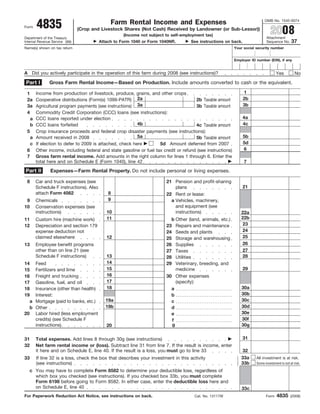 4835
                                                                                                                             OMB No. 1545-0074
                                              Farm Rental Income and Expenses
Form
                                                                                                                                 2008
                                (Crop and Livestock Shares (Not Cash) Received by Landowner (or Sub-Lessor))
                                                    (Income not subject to self-employment tax)
                                                                                                                               Attachment
Department of the Treasury
                                                                                                                                                37
                                         Attach to Form 1040 or Form 1040NR.        See instructions on back.
Internal Revenue Service (99)                                                                                                  Sequence No.
Name(s) shown on tax return                                                                                 Your social security number


                                                                                                            Employer ID number (EIN), if any


A Did you actively participate in the operation of this farm during 2008 (see instructions)?                                         Yes           No
 Part I        Gross Farm Rental Income—Based on Production. Include amounts converted to cash or the equivalent.
                                                                                                                1
       Income from production of livestock, produce, grains, and other crops
 1
       Cooperative distributions (Form(s) 1099-PATR) 2a                                                         2b
 2a                                                                                   2b Taxable amount
       Agricultural program payments (see instructions) 3a                                                      3b
 3a                                                                                   3b Taxable amount
 4     Commodity Credit Corporation (CCC) loans (see instructions):
                                                                                                                4a
       CCC loans reported under election
   a
                                                         4b                                                     4c
   b   CCC loans forfeited                                                            4c Taxable amount
 5     Crop insurance proceeds and federal crop disaster payments (see instructions):
                                                         5a                                                     5b
   a   Amount received in 2008                                                        5b Taxable amount
                                                                                                                5d
   c   If election to defer to 2009 is attached, check here         5d Amount deferred from 2007
                                                                                                                6
 6     Other income, including federal and state gasoline or fuel tax credit or refund (see instructions)
 7     Gross farm rental income. Add amounts in the right column for lines 1 through 6. Enter the
       total here and on Schedule E (Form 1040), line 42                                                         7
Part II         Expenses—Farm Rental Property. Do not include personal or living expenses.

 8     Car and truck expenses (see                                      21 Pension and profit-sharing
                                                                                                                21
       Schedule F instructions). Also                                       plans
       attach Form 4562                      8                          22 Rent or lease:
                                             9
 9     Chemicals                                                          a Vehicles, machinery,
                                                                            and equipment (see
10     Conservation expenses (see
                                                                            instructions)
       instructions)                        10                                                                 22a
                                                                                                               22b
                                            11                            b Other (land, animals, etc.)
11     Custom hire (machine work)
                                                                                                               23
12     Depreciation and section 179                                     23 Repairs and maintenance
                                                                                                               24
       expense deduction not                                            24 Seeds and plants
                                                                                                               25
       claimed elsewhere                    12                          25 Storage and warehousing
                                                                                                               26
13     Employee benefit programs                                        26 Supplies
       other than on line 21 (see                                                                              27
                                                                        27 Taxes
       Schedule F instructions)             13                                                                 28
                                                                        28 Utilities
                                            14
14     Feed                                                             29 Veterinary, breeding, and
                                            15                                                                  29
                                                                            medicine
       Fertilizers and lime
15
                                            16
       Freight and trucking                                             30 Other expenses
16
                                            17                              (specify):
       Gasoline, fuel, and oil
17
                                            18                                                                  30a
18     Insurance (other than health)                                      a
                                                                                                                30b
19     Interest:                                                          b
                                                                                                                30c
                                            19a
   a   Mortgage (paid to banks, etc.)                                     c
                                                                                                                30d
                                            19b                           d
   b   Other
                                                                                                                30e
20     Labor hired (less employment                                       e
                                                                                                                30f
       credits) (see Schedule F                                           f
                                                                          g                                     30g
       instructions)                        20

                                                                                                                31
31     Total expenses. Add lines 8 through 30g (see instructions)
32     Net farm rental income or (loss). Subtract line 31 from line 7. If the result is income, enter
       it here and on Schedule E, line 40. If the result is a loss, you must go to line 33                      32
                                                                                                               33a
33     If line 32 is a loss, check the box that describes your investment in this activity                              All investment is at risk.
                                                                                                               33b
       (see instructions)                                                                                               Some investment is not at risk.

   c You may have to complete Form 8582 to determine your deductible loss, regardless of
     which box you checked (see instructions). If you checked box 33b, you must complete
     Form 6198 before going to Form 8582. In either case, enter the deductible loss here and
     on Schedule E, line 40                                                                                     33c
                                                                                                                                      4835
For Paperwork Reduction Act Notice, see instructions on back.                         Cat. No. 13117W                         Form              (2008)
 