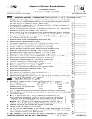 OMB No. 1545-0074
       6251                                        Alternative Minimum Tax—Individuals
                                                                                                                                                              2008
Form
                                                                             See separate instructions.
                                                                                                                                                            Attachment
Department of the Treasury
                                                                                                                                                                           32
                                                                     Attach to Form 1040 or Form 1040NR.
Internal Revenue Service (99)                                                                                                                               Sequence No.
Name(s) shown on Form 1040 or Form 1040NR                                                                                                          Your social security number


                 Alternative Minimum Taxable Income (See instructions for how to complete each line.)
 Part I
 1     If filing Schedule A (Form 1040), enter the amount from Form 1040, line 41 (minus any amount on Form 8914,
       line 2), and go to line 2. Otherwise, enter the amount from Form 1040, line 38 (minus any amount on Form 8914,
                                                                                                                                                   1
       line 2), and go to line 7. (If less than zero, enter as a negative amount.)
                                                                                                                                                   2
 2     Medical and dental. Enter the smaller of Schedule A (Form 1040), line 4, or 2.5% (.025) of Form 1040, line 38. If zero or less, enter -0-
                                                                                                                                                   3
 3     Taxes from Schedule A (Form 1040), line 9
                                                                                                                                                   4
 4     Enter the home mortgage interest adjustment, if any, from line 6 of the worksheet on page 2 of the instructions
                                                                                                                                                   5
 5     Miscellaneous deductions from Schedule A (Form 1040), line 27
 6     If Form 1040, line 38, is over $159,950 (over $79,975 if married filing separately), enter the amount from
                                                                                                                                                        (                       )
                                                                                                                                                    6
       line 11 of the Itemized Deductions Worksheet on page A-10 of the instructions for Schedule A (Form 1040)
                                                                                                                                                    7   (                       )
 7     If claiming the standard deduction, enter any amount from Form 4684, line 18a, as a negative amount
                                                                                                                                                        (                       )
                                                                                                                                                    8
 8     Tax refund from Form 1040, line 10 or line 21
                                                                                                                                                    9
 9     Investment interest expense (difference between regular tax and AMT)
                                                                                                                                                   10
10     Depletion (difference between regular tax and AMT)
                                                                                                                                                   11
11     Net operating loss deduction from Form 1040, line 21. Enter as a positive amount
                                                                                                                                                   12
12     Interest from specified private activity bonds exempt from the regular tax
                                                                                                                                                   13
13     Qualified small business stock (7% of gain excluded under section 1202)
                                                                                                                                                   14
14     Exercise of incentive stock options (excess of AMT income over regular tax income)
                                                                                                                                                   15
15     Estates and trusts (amount from Schedule K-1 (Form 1041), box 12, code A)
                                                                                                                                                   16
16     Electing large partnerships (amount from Schedule K-1 (Form 1065-B), box 6)
                                                                                                                                                   17
17     Disposition of property (difference between AMT and regular tax gain or loss)
                                                                                                                                                   18
18     Depreciation on assets placed in service after 1986 (difference between regular tax and AMT)
                                                                                                                                                   19
19     Passive activities (difference between AMT and regular tax income or loss)
                                                                                                                                                   20
20     Loss limitations (difference between AMT and regular tax income or loss)
                                                                                                                                                   21
21     Circulation costs (difference between regular tax and AMT)
                                                                                                                                                   22
22     Long-term contracts (difference between AMT and regular tax income)
                                                                                                                                                   23
23     Mining costs (difference between regular tax and AMT)
                                                                                                                                                   24
24     Research and experimental costs (difference between regular tax and AMT)
                                                                                                                                                        (                       )
                                                                                                                                                   25
25     Income from certain installment sales before January 1, 1987
                                                                                                                                                   26
26     Intangible drilling costs preference
                                                                                                                                                   27
27     Other adjustments, including income-based related adjustments
                                                                                                                                                   28   (                       )
28     Alternative tax net operating loss deduction
29     Alternative minimum taxable income. Combine lines 1 through 28. (If married filing separately and line
                                                                                                                                                   29
       29 is more than $214,900, see page 8 of the instructions.)
                 Alternative Minimum Tax (AMT)
Part II
30     Exemption. (If you were under age 24 at the end of 2008, see page 8 of the instructions.)
       IF your filing status is . . .                       AND line 29 is not over . . .         THEN enter on line 30 . . .
       Single or head of household                          $112,500                                  $46,200
       Married filing jointly or qualifying widow(er)        150,000                                    69,950
                                                                                                                                                   30
       Married filing separately                              75,000                                    34,975
       If line 29 is over the amount shown above for your filing status, see page 8 of the instructions.
31     Subtract line 30 from line 29. If more than zero, go to line 32. If zero or less, enter -0- here and on lines 34 and 36
                                                                                                                                                   31
       and skip the rest of Part II
       ● If you are filing Form 2555 or 2555-EZ, see page 9 of the instructions for the amount to enter.
32
       ● If you reported capital gain distributions directly on Form 1040, line 13; you reported qualified dividends
         on Form 1040, line 9b; or you had a gain on both lines 15 and 16 of Schedule D (Form 1040) (as refigured                                  32
         for the AMT, if necessary), complete Part III on the back and enter the amount from line 55 here.
       ● All others: If line 31 is $175,000 or less ($87,500 or less if married filing separately), multiply line 31 by 26% (.26).
         Otherwise, multiply line 31 by 28% (.28) and subtract $3,500 ($1,750 if married filing separately) from the result.
                                                                                                                                                   33
33     Alternative minimum tax foreign tax credit (see page 9 of the instructions)
                                                                                                                                                   34
34     Tentative minimum tax. Subtract line 33 from line 32
35     Tax from Form 1040, line 44 (minus any tax from Form 4972 and any foreign tax credit from Form 1040,
       line 47). If you used Schedule J to figure your tax, the amount from line 44 of Form 1040 must be refigured
                                                                                                                                                   35
       without using Schedule J (see page 11 of the instructions)
                                                                                                                                                   36
36     AMT. Subtract line 35 from line 34. If zero or less, enter -0-. Enter here and on Form 1040, line 45
                                                                                                                                                                    6251
For Paperwork Reduction Act Notice, see page 12 of the instructions.                                                                                         Form          (2008)
                                                                                                                     Cat. No. 13600G
 