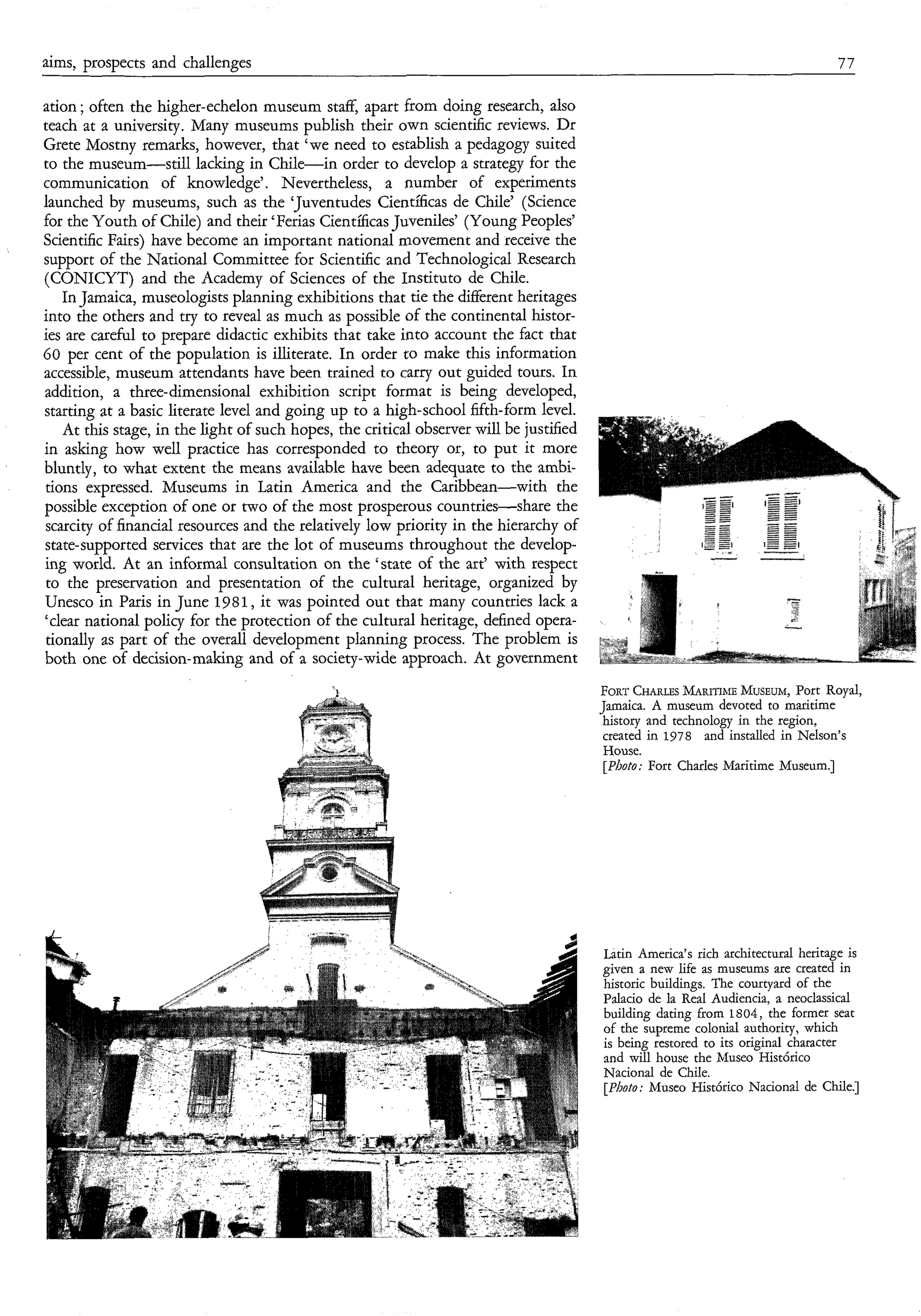 aims, prospects and challenges                                                                                                     77

ation ; often the higher-echelon museum staff, apart from doing research, also
teach at a university. Many museums publish their own scientific reviews. Dr
Grete Mostny remarks, however, that ‘we need to establish a pedagogy suited
to the museum-still lacking in Chile-in order to develop a strategy for the
communication of knowledge’. Nevertheless, a number of experiments
launched by museums, such as the ‘Juventudes Científicas de Chile’ (Science
for the Youth of Chile) and their ‘Ferias Científicas Juveniles’ (Young Peoples’
Scientific Fairs) have become an important national movement and receive the
support of the National Committee for Scientific and Technological Research
(CONICYT) and the Academy of Sciences of the Instituto de Chile.
    In Jamaica, museologists planning exhibitions that tie the different heritages
into the others and try to reveal as much as possible of the continental histor-
ies are careful to prepare didactic exhibits that take into account the fact that
60 per cent of the population is illiterate. In order to make this information
accessible, museum attendants have been trained to carry out guided tours. In
addition, a three-dimensional exhibition script format is being developed,
starting at a basic literate level and going up to a high-school fifth-form level.
    At this stage, in the light of such hopes, the critical observer will be justified
in asking how well practice has corresponded to theory or, to put it more
bluntly, to what extent the means available have been adequate to the ambi-
tions expressed. Museums in Latin America and the Caribbean-with the
possible exception of one or two of the most prosperous countries-share the
 scarcity of financial resources and the relatively low priority in the hierarchy of
state-supported services that are the lot of museums throughout the develop-
ing world. At an informal consultation on the ‘state of the art’ with respect
 to the preservation and presentation of the cultural heritage, organized by
Unesco in Paris in June 1981, it was pointed out that many countries lack a
‘clear national policy for the protection of the cultural heritage, defined opera-
 tionally as part of the overall development planning process. The problem is
both one of decision-making and of a society-wide approach. At government
                                              t                                          FORTCHARLES    MARITIME  MUSEUM, Royal,
                                                                                                                           Port
                                                                                         Jamaica. A museum devoted to maritime
                                                                                          history and technology in the region,
                                                                                          created in 1978 and installed in Nelson’s
                                                                                          House.
                                                                                          [Photo; Fort Charles Maritime Museum.]




                                                                                         Latin America’s rich architectural heritage is
                                                                                         given a new life as museums are created in
                                                                                         historic buildings. The courtyard of the
                                                                                         Palacio de la Real Audiencia, a neoclassical
                                                                                         building dating from 1804, the former seat
                                                                                         of the supreme colonial authority, which
                                                                                         is being restored to its original character
                                                                                         and will house the Museo Histórico
                                                                                         Nacional de Chile.
                                                                                         [Photo; Museo Histórico Nacional de Chile.]
 