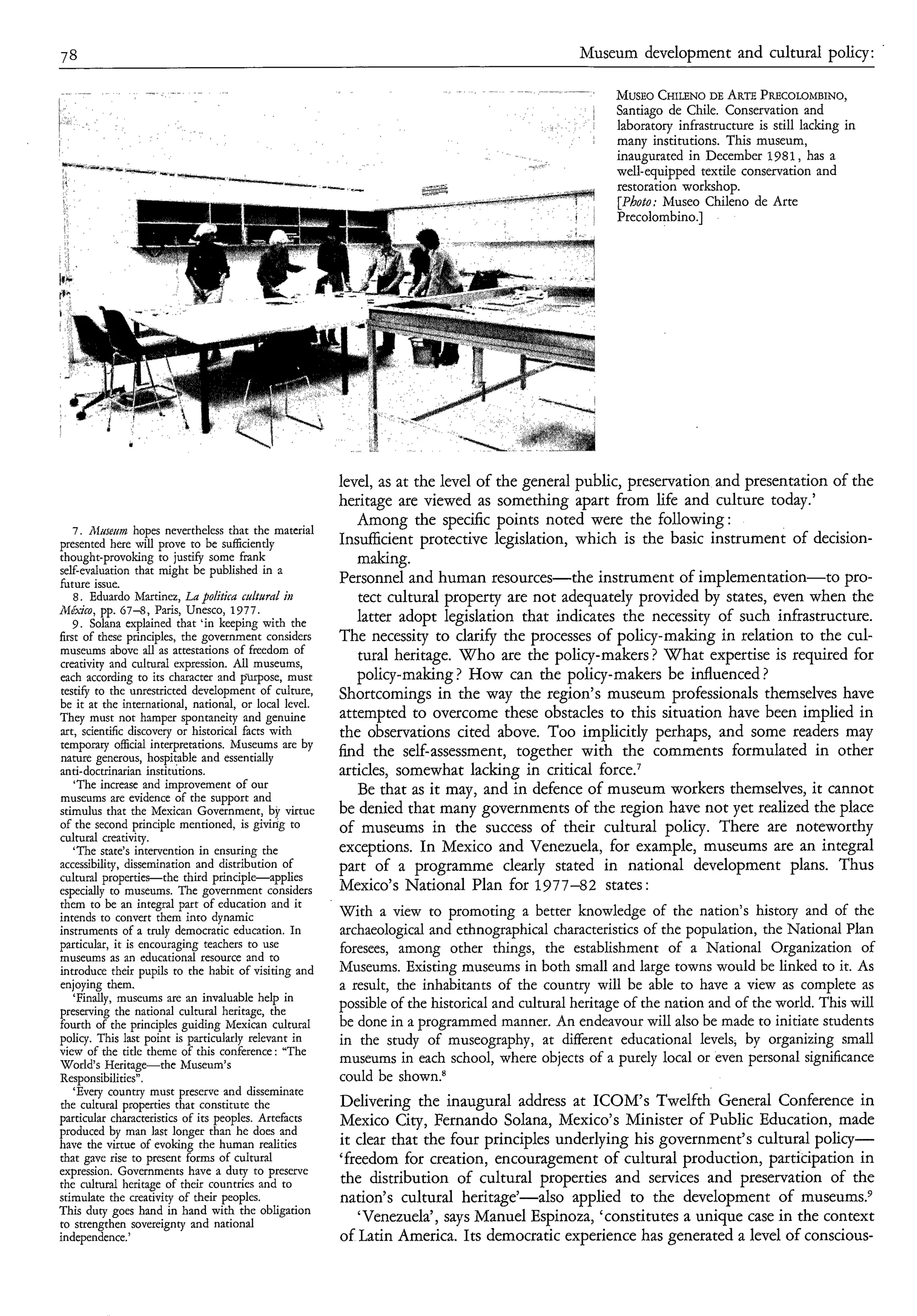 78                                                                                              Museum development and cultural policy:               .


                                                                                                          CHILENO ARTE
                                                                                                      MUSEO     DE   PRECOLOMBINO,
                                                                                                      Santiago de Chile. Conservation and
                                                                                                      laboratory infrastructure is still lacking in
                                                                                                      many institutions. This museum,
                                                                                                      inaugurated in December 1981, has a
                                                                                                      well-equipped textile conservation and
                                                                                                      restoration workshop.
                                                                                                      [Photo: Museo Chileno de Arte
                                                                                                      Precolombino.]




                                                        level, as at the level of the general public, preservation and presentation of the
                                                        heritage are viewed as something apart from life and culture today.’
                                                           Among the specific points noted were the following :
   7 . Afo~semzhopes nevertheless that the material
presented here will prove to be sufficiently            Insufficient protective legislation, which is the basic instrument of decision-
thought-provoking to justify some frank                    making.
self-evaluation that might be published in a
future issue.                                           Personnel and human resources-the instrument of implementation-to pro-
   8. Eduardo Martinez, La politira culturd in             tect cultural property are not adequately provided by states, even when the
Mé.-ico, pp. 67-8, Paris, Unesco, 1977.
   9 . Solana explained that ‘in keeping with the          latter adopt legislation that indicates the necessity of such infrastructure.
first of these principles, the government considers     The necessity to clarify the processes of policy-making in relation to the cul-
museums above all as attestations of freedom of            tural heritage. Who are the policy-makers ? What expertise is required for
creativity and cultural expression. Al museums,
                                       l
each according to its character and p-irpose, must         policy-making? How can the policy-makers be influenced ?
testify to the unrestricted development of culture,     Shortcomings in the way the region’s museum professionals themselves have
be it at the international, national, or local level.
They must not hamper spontaneity and genuine            attempted to overcome these obstacles to this situation have been implied in
art, scientific discovery or historical facts with      the observations cited above. Too implicitly perhaps, and some readers may
tempomy official interpretations. Museums are by
nature generous, hospitable and essentially             find the self-assessment, together with the comments formulated in other
anti-doctrinarian institutions.                         articles, somewhat lacking in critical force.’
    ‘The increase and improvement of our                   Be that as it may, and in defence of museum workers themselves, it cannot
museums are evidence of the support and
stimulus that the Mexican Government, by virtue         be denied that many governments of the region have not yet realized the place
of the second principle mentioned, is givirig to        of museums in the success of their cultural policy. There are noteworthy
cultural creativity.
   ‘The state’s intervention in ensuring the            exceptions. In Mexico and Venezuela, for example, museums are an integral
accessibility, dissemination and distribution of        part of a programme clearly stated in national development plans. Thus
cultural properties-the third principle-applies
especially to museums. The government considers         Mexico’s National Plan for 1977-82 states :
them to be an integral part of education and it
intends to convert them into dynamic                    With a view to promoting a better knowledge of the nation’s history and of the
instruments of a truly democratic education. In         archaeological and ethnographical characteristics of the population, the National Plan
particular, it is encouraging teachers to use           foresees, among other things, the establishment of a National Organization of
museums as an educational resource and to
introduce their pupils to the habit of visiting and     Museums. Existing museums in both small and large towns would be linked to it. As
enjoying them.                                          a result, the inhabitants of the country will be able to have a view as complete as
   ‘Finally, museums are an invaluable help in
preserving the national cultural heritage, the
                                                        possible of the historical and cultural heritage of the nation and of the world. This will
fourth of the principles guiding Mexican cultural       be done in a programmed manner. An endeavour will also be made to initiate students
policy. This last point is particularly relevant in     in the study of museography, at different educational levels, by organizing small
view of the title theme of this conference: “The
World’s Heritage-the Museum’s                           museums in each school, where objects of a purely local or even personal significance
Responsibilities”.                                      could be shown?
   ‘Every country must preserve and disseminate
the cultural properties that constitute the             Delivering the inaugural address at ICOM’s Twelfth General Conference in
particular characteristics of its peoples. Artefacts    Mexico City, Fernando Solana, Mexico’s Minister of Public Education, made
produced by man last longer than he does and
have the virtue of evoking the human realities          it clear that the four principles underlying his government’s cultural policy-
that gave rise to present forms of cultural             ‘freedom for creation, encouragement of cultural production, participation in
expression. Governments have a duty to preserve
the cultural heritage of their countries and to         the distribution of cultural properties and services and preservation of the
stimulate the creativity of their peoples.              nation’s cultural heritage’-also applied to the development of museum^.^
This duty goes hand in hand with the obligation
to strengthen sovereignty and national
                                                           ‘Venezuela’, says Manuel Espinoza, ‘constitutes a unique case in the context
independence.’                                          of Latin America. Its democratic experience has generated a level of conscious-
 