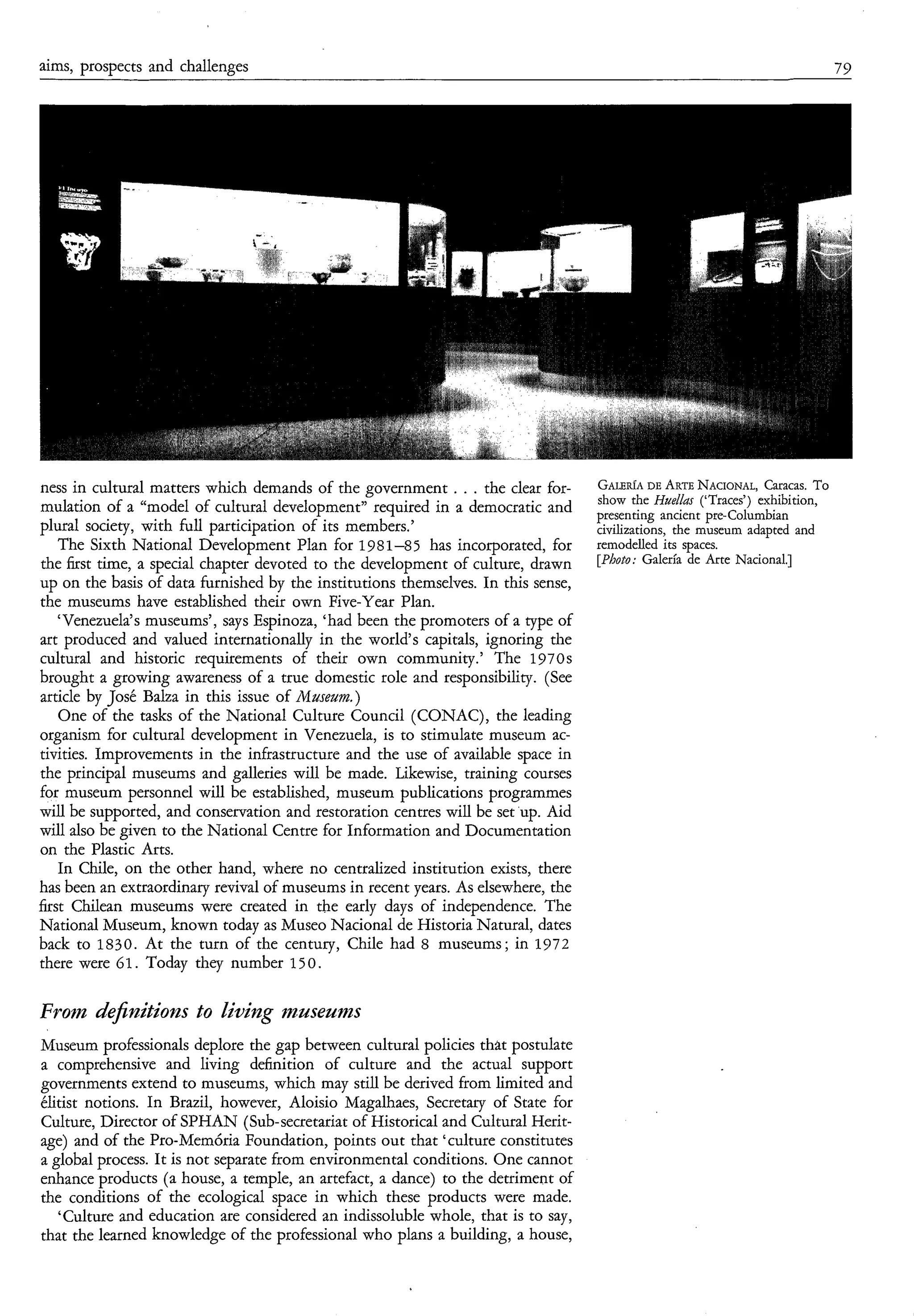 aims, prospects and challenges                                                                                               79




ness in cultural matters which demands of the government . . . the clear for-                DE
                                                                                   G A L E ~ A *RTE NACIONAL,   Cmcas. To
                                                                                   show the HueLfas (‘Traces’) exhibition,
mulation of a “model of cultural development” required in a democratic and         presenting ancient pre-Columbian
plural society, with full participation of its members.’                           civilizations. the museum adamed and
- The Sixth National Development Plan for 1981-85 has incorporated, for            remodelled its spaces.
the first time, a special chapter devoted to the development of culture, drawn                       de Arte
up on the basis of data furnished by the institutions themselves. In this sense,
the museums have established their own Five-Year Plan.
    ‘Venezuela’s museums’, says Espinoza, ‘had been the promoters of a type of
art produced and valued internationally in the world‘s capitals, ignoring the
cultural and historic requirements of their own community.’ The 1970s
brought a growing awareness of a true domestic role and responsibility. (See
article by José Balza in this issue of Maseam.)
    One of the tasks of the National Culture Council (CONAC), the leading
organism for cultural development in Venezuela, is to stimulate museum ac-
tivities. Improvements in the infrastructure and the use of available space in
the principal museums and galleries will be made. Likewise, training courses
for museum personnel will be established, museum publications programmes
will be supported, and conservation and restoration centres will be set up. Aid
will also be given to the National Centre for Information and Documentation
on the Plastic Arts.
    In Chile, on the other hand, where no centralized institution exists, there
has been an extraordinary revival of museums in recent years. As elsewhere, the
first Chilean museums were created in the early days of independence. The
National Museum, known today as Museo Nacional de Historia Natural, dates
back to 1830. At the turn of the century, Chile had 8 museums; in 1972
there were 61. Today they number 1 5 O .

From defilzz!tions t o livilzg mlzztseums
Museum professionals deplore the gap between cultural policies that postulate
a comprehensive and living definition of culture and the actual support
governments extend to museums, which may still be derived from limited and
elitist notions. In Brazil, however, Aloisio Magalhaes, Secretary of State for
Culture, Director of SPHAN (Sub-secretariat of Historical and Cultural Herit-
age) and of the Pro-MemÓria Foundation, points out that ‘culture constitutes
a global process. It is not separate from environmental conditions. One cannot
enhance products (a house, a temple, an artefact, a dance) to the detriment of
the conditions of the ecological space in which these products were made.
   ‘Culture and education are considered an indissoluble whole, that is to say,
that the learned knowledge of the professional who plans a building, a house,
 