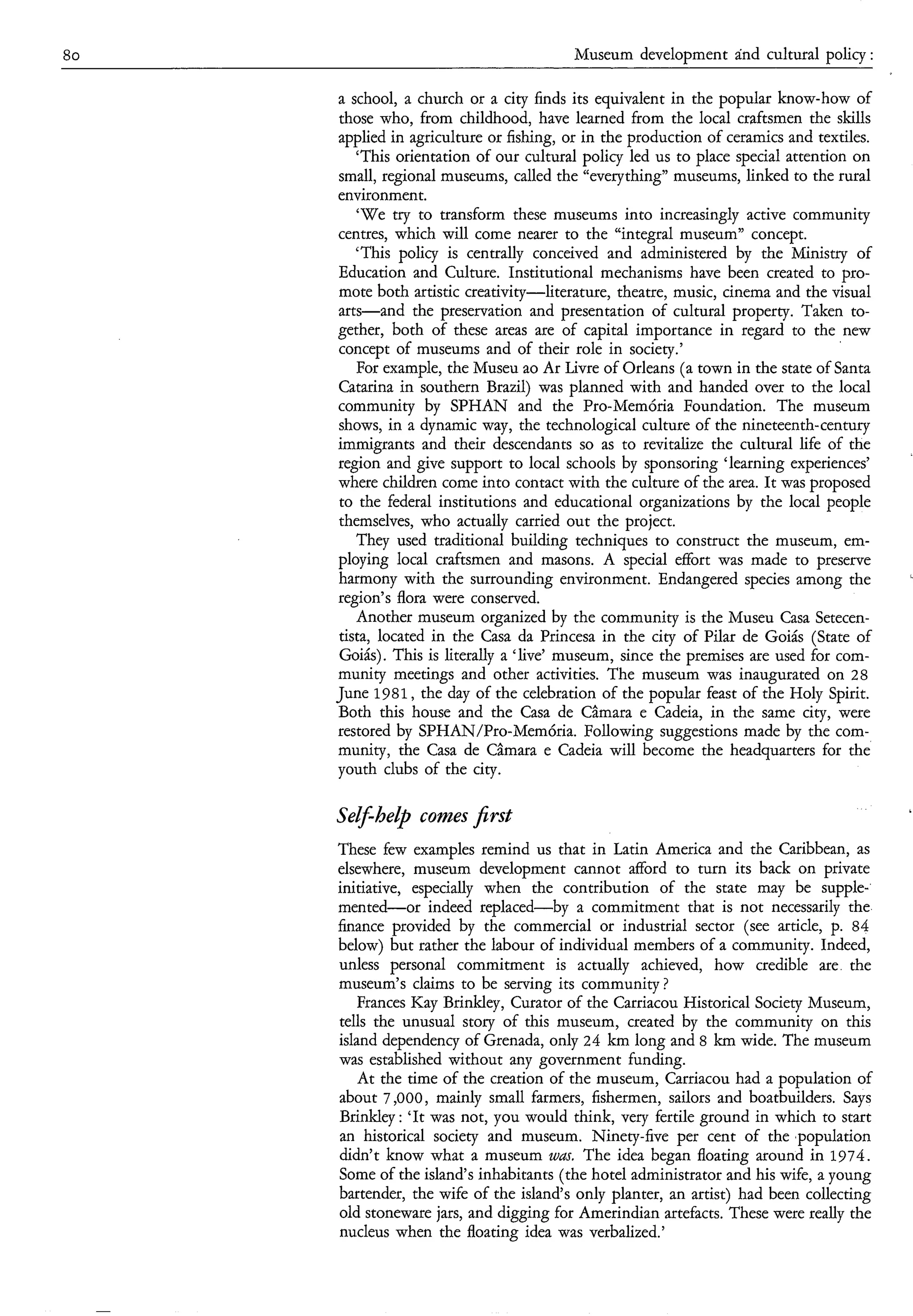 80                                       Museum development ánd cultural policy :

     a school, a church or a city finds its equivalent in the popular know-how of
     those who, from childhood, have learned from the local craftsmen the skills
     applied in agriculture or fishing, or in the production of ceramics and textiles.
        ‘This orientation of our cultural policy led us to place special attention on
     small, regional museums, called the “everything” museums, linked to the rural
     environment.
        ‘We try to transform these museums into increasingly active community
     centres, which will come nearer to the “integral museum” concept.
        ‘This policy is centrally conceived and administered by the Ministry of
     Education and Culture. Institutional mechanisms have been created to pro-
     mote both artistic creativity-literature, theatre, music, cinema and the visual
     arts-and     the preservation and presentation of cultural property. Taken to-
     gether, both of these areas are of capital importance in regard to the new
     concept of museums and of their role in society.’
        For example, the Museu ao Ar Livre of Orleans (a town in the state of Santa
     Catarina in southern Brazil) was planned with and handed over to the local
     community by SPHAN and the Pro-MemÓria Foundation. The museum
     shows, in a dynamic way, the technological culture of the nineteenth- century
     immigrants and their descendants so as to revitalize the cultural life of the
     region and give support to local schools by sponsoring ‘learning experiences’
     where children come into contact with the culture of the area. It was proposed
      to the federal institutions and educational organizations by the local people
     themselves, who actually carried out the project.
        They used traditional building techniques to construct the museum, em-
     ploying local craftsmen and masons. A special effort was made to preserve
     harmony with the surrounding environment. Endangered species among the
     region’s flora were conserved.
        Another museum organized by the community is the Museu Casa Setecen-
     tista, located in the Casa da Princesa in the city of Pilar de Goiás (State of
      Goiás). This is literally a ‘live’ museum, since the premises are used for com-
     munity meetings and other activities. The museum was inaugurated on 28
     June 1 9 8 1 , the day of the celebration of the popular feast of the Holy Spirit.
     Both this house and the Casa de Câmara e Cadeia, in the same city, were
     restored by SPHAN/Pro-MemÓria. Following suggestions made by the com-
     munity, the Casa de Câmara e Cadeia will become the headquarters for the
     youth clubs of the city.

     Self-he& comes jîrst
     These few examples remind us that in Latin America and the Caribbean, as
     elsewhere, museum development cannot afford to turn its back on private
     initiative, especially when the contribution of the state may be supple-
     mented-or      indeed replaced-by   a commitment that is not necessarily the
     finance provided by the commercial or industrial sector (see article, p. 84
     below) but rather the labour of individual members of a community. Indeed,
     unless personal commitment is actually achieved, how credible are the
     museum’s claims to be serving its community ?
        Frances Kay Brinkley, Curator of the Carriacou Historical Society Museum,
     tells the unusual story of this museum, created by the community on this
     island dependency of Grenada, only 24 km long and 8 km wide. The museum
     was established without any government funding.
        At the time of the creation of the museum, Carriacou had a population of
     about 7,000, mainly small farmers, fishermen, sailors and boatbuilders. Says
     Brinkley : ‘It was not, you would think, very fertile ground in which to start
     an historical society and museum. Ninety-five per cent of the ,population
     didn’t know what a museum 2uas. The idea began floating around in 1974.
     Some of the island‘s inhabitants (the hotel administrator and his wife, a young
     bartender, the wife of the island’s only planter, an artist) had been collecting
     old stoneware jars, and digging for Amerindian artefacts. These were really the
     nucleus when the floating idea was verbalized.’
 