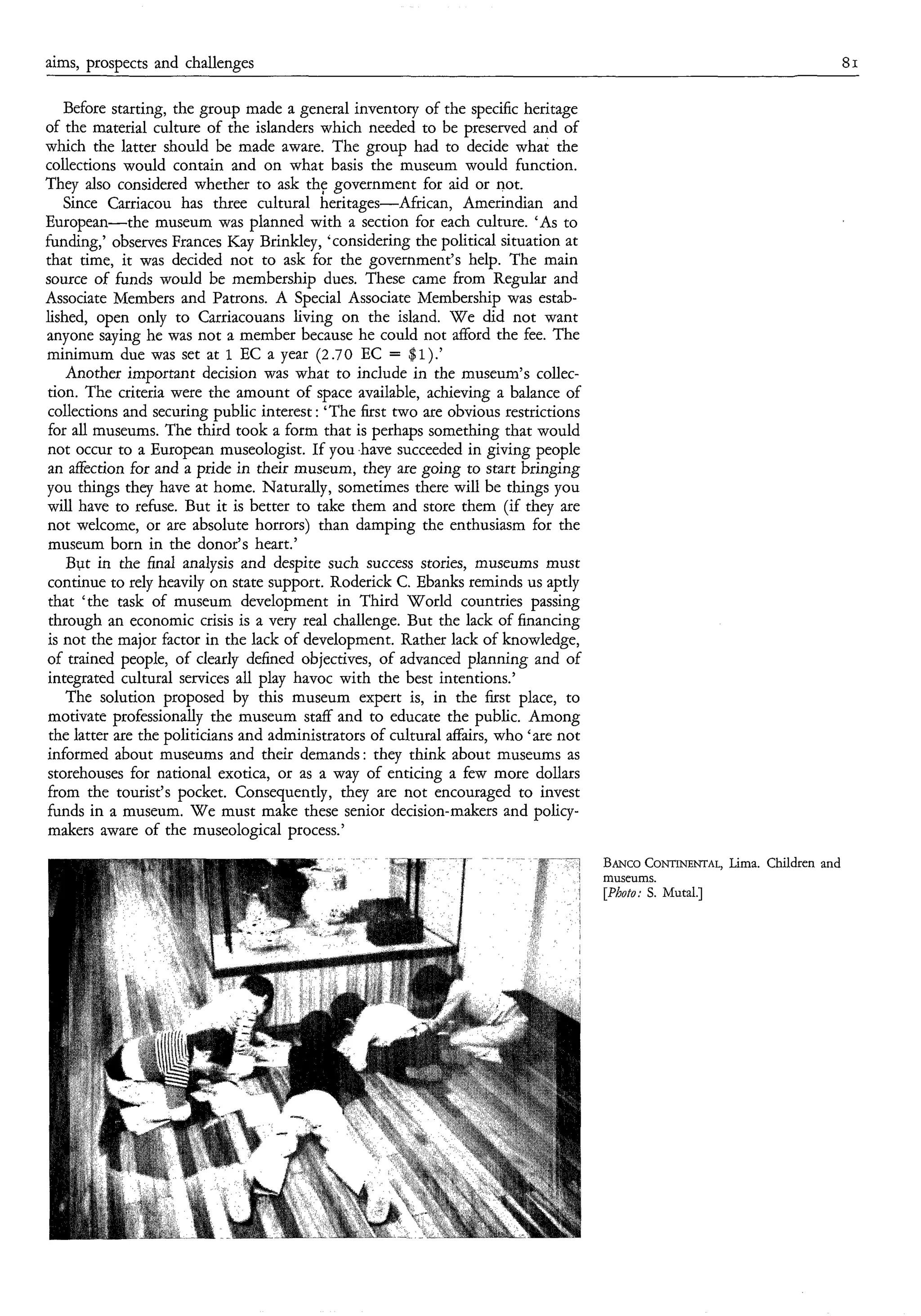 aims, prospects and challenges                                                                                                 81

   Before starting, the group made a general inventory of the specific heritage
of the material culture of the islanders which needed to be preserved and of
which the latter should be made aware. The group had to decide what the
collections would contain and on what basis the museum would function.
They also considered whether to ask th: government for aid or not.
   Since Carriacou has three cultural heritages-African, Amerindian and
European-the museum was planned with a section for each culture. ‘As to
funding,’ observes Frances Kay Brinkley, ‘considering the political situation at
that time, it was decided not to ask for the government’s help. The main
source of funds would be membership dues. These came from Regular and
Associate Members and Patrons. A Special Associate Membership was estab-
lished, open only to Carriacouans living on the island. W e did not want
anyone saying he was not a member because he could not afford the fee. The
minimum due was set at 1 EC a year (2.70 EC = $1).’
    Another important decision was what to include in the museum’s collec-
tion. The criteria were the amount of space available, achieving a balance of
collections and securing public interest : ‘The first two are obvious restrictions
for all museums. The third took a form that is perhaps something that would
not occur to a European museologist. If you .have succeeded in giving people
an affection for and a pride in their museum, they are going to start bringing
you things they have at home. Naturally, sometimes there will be things you
will have to refuse. But it is better to take them and store them (if they are
not welcome, or are absolute horrors) than damping the enthusiasm for the
museum born in the donor’s heart.’
    But in the final analysis and despite such success stories, museums must
continue to rely heavily on state support. Roderick C. Ebanks reminds us aptly
that ‘the task of museum development in Third World countries passing
 through an economic crisis is a very real challenge. But the lack of financing
is not the major factor in the lack of development. Rather lack of knowledge,
of trained people, of clearly defined objectives, of advanced planning and of
integrated cultural services all play havoc with the best intentions.’
    The solution proposed by this museum expert is, in the first place, to
motivate professionally the museum staff and to educate the public. Among
 the latter are the politicians and administrators of cultural affairs, who ‘are not
informed about museums and their demands: they think about museums as
storehouses for national exotica, or as a way of enticing a few more dollars
from the tourist’s pocket. Consequently, they are not encouraged to invest
funds in a museum. W e must make these senior decision-makers and policy-
makers aware of the museological process.’
                                                                                       BANCO  CONTINENTAL,Lima. Children and
                                                                                       museums.
                                                                                       [Photo: s. Mutal.]
 