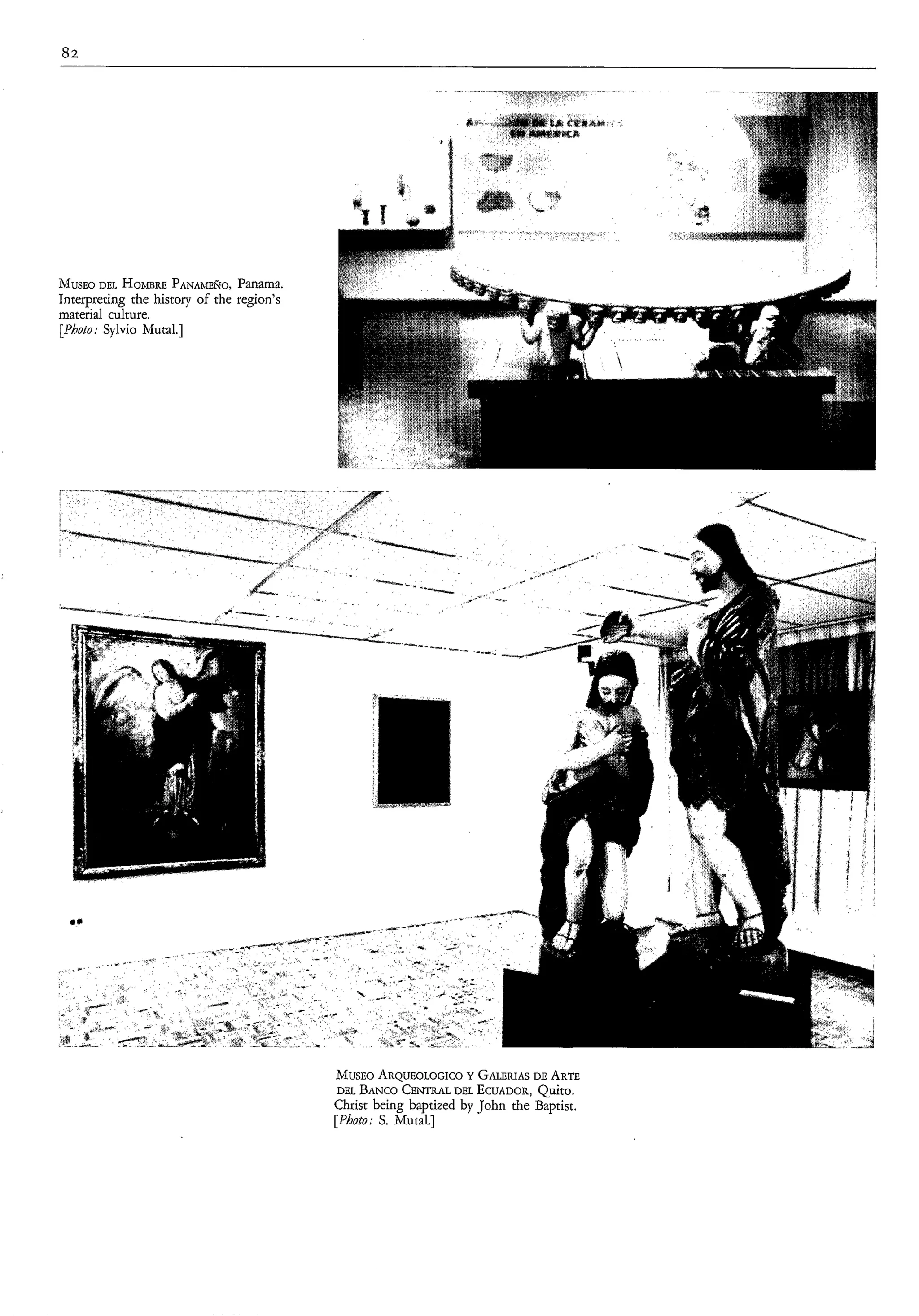 82




MUSEO HOhlBRE PANAhfEÑO, Panama.
       DEL
Interpreting the history of the region’s
material culture.
[Photo; Sylvio hhtal.]




                                           MUSEO   ARQUEOLOGICO   Y GALERIASARTE
                                                                             DE
                                            DEL BANCO  CENTRAL DEL ECUADOR,   Quito.
                                           Christ being baptized by John the Baptist.
                                           [Photo: S. Mutal.]
 