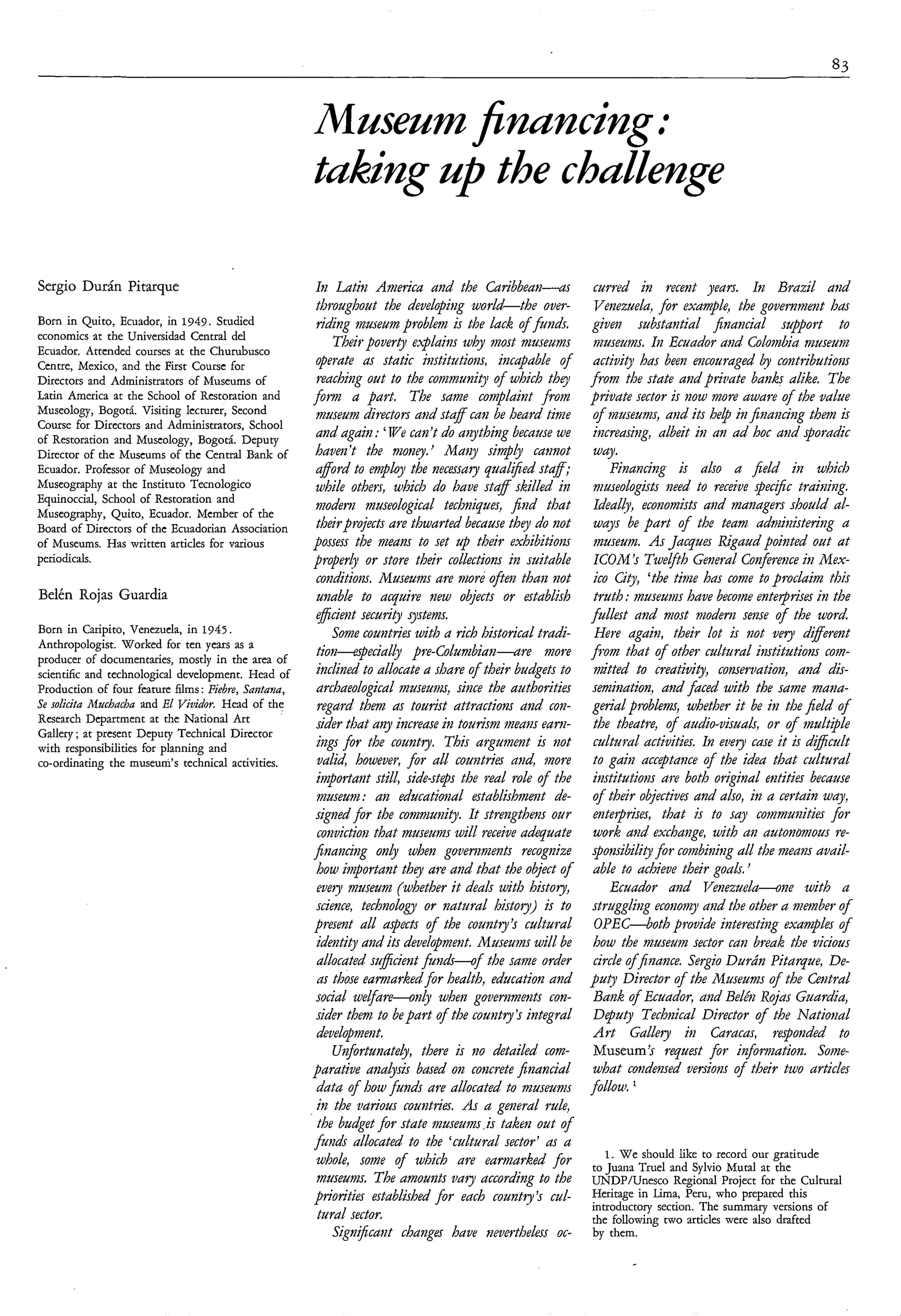 *




Sergio Durán Pitarque                                   In Latin Americu und the Curib6emi-a                  curred in recefzt years. IB Bruzil utzd
                                                         throughout the developifig worl&the over-            Venezuelu, for exumple, the government hm
Born in Quito, Ecuador, in 1949. Studied                 riding museum problem is the luck of jmds.          given substuntìul jítzuncial support to
economics at the Universidad Central del
Ecuador. Attended courses at the Churubusco
                                                             Their poverty e.x.luins why inost museum         museums. Im Ecuudor und Colovdia nzuseunz
Centre, Mexico, and the First Course for                 operute us stutic iiistitzitiorzs, incapuble of      uctiuio has been encouraged by contributioizs
Directors and Administrators of Museums of               reaching out to the conzmunity o f which thty       from the stute uizd psiriate bunks dike# The
Latin America at the School of Restoration and          fom u part. The sume compluint froin                 private sector is BOW more uwure of the vulue
Museology, Bogotá. Visiting lccturer, Second             museum directors ui2d stuff cuti be heurd time       of museunis, diid its help ilzjífinun&zg them is
Course for Directors and Administrators, School
of Restoration and Museology, Bogotá. Deputy
                                                         und uguin : We cun’t do u~ything      becuuse we     itzcreusing, ulbeit ìti un ad hoc und sporudic
Director of the Museums of the Central Bank of           buvez ’t the mowy. ’ M u y si?@f cunnoty             wuy.
Ecuador. Professor of Museology and                      ufford to mploj the necesmy quul$ed stuff;               Finuncilzg is also a jíeld in which
Museography at the Instituto Tecnologico                 while others, which do huve stuff skilled in         nzuseologists izeed to receive pec$c truining.
Equinoccial, School of Restoration and
Museography, Quito, Ecuador. Member of the
                                                         ?nodem ?nuseologicul techniques, fiiid thut          Ideulb, economists ui2d managers should ul-
Board of Directors of the Ecuadorian Association         theirprojects ure thurted because they do tzot       wuys be purt of the teum udnzim5terìrig u
of Museums. Has written articles for various            possess the means to set up their exhibitiom          nzuseu?n. As Jucques Riguud pointed out ut
periodicals.                                            properb or store their collections in suituble        ICOM ’s Tweyth Generul Confiremeir2 Mex-
                                                         conditiom. Museunis ure more o j h i thuiz not       ico City, ‘the time has come to proclaim this
Belén Rojas Guardia                                      unuble to ucquire tzew objects or establish          truth :museum have become entetprises in the
                                                         efficient security systems.                         fullest and inost modem sense of the word
Born in Caripito, Venezuela, in 1945.                        Some countries with u rich historical trudi-     Here ugain, their lot is izot vegl dzfferent
Anthropologist. Worked for ten years as a
producer of documentaries, mostly in the area of
                                                         tiorz-eciully         pre-Colunzbim-are more        )om that of other culturul institutions com-
scientific and technological development. Head of        inclined to ullocute u shure of their budgets to     mitted to creutivity, comewutioiz, und dis-
Production of four feature films : Fiebre, Suittutla,    urchueologicul nzuseunzs, sime the authorities      seniitzution, utid faced with the sume nzuiza-
Se solicita hlucbucbu and El T/ividor. Head of the       regard them as tourist uttractions and con-         geriul problem, whether it be in the jíeld of
Research Department at the National Art                  sider thut uny increase ìti tourism meuns eum-       the theatre, of uudio-uisuuls, or o f iizultiple
Gallery ; at present Deputy Technical Director
with responsibilities for planning and                   ings fir the country. This urgunzent is wot          culturul uctivities. In evegi cuse it is dzjicult
co-ordinating the museum’s technical activities.         valid however, for ull couiztries niid, more         to guin uccqtaiice of the idea thut culturul
                                                         iinportunt still, side-stqs the real role of the     institutiom are both originul edties because
                                                         museum: un educutiofzal establishmezt de-            of their objectives und also, in u certain wuy,
                                                         sigtzed for the co?ni?wiity It strengthens our       entetprises, thut is to suy coinmuzities for
                                                         convictioiz thut ?nuseumswill receive adequate       work and exhaizge, with utz uutonomous re-
                                                        fiizunCil2g only when govertments recognize          qotzsibility for co?nbifzingull the meum avuil-
                                                         how i?>portunt are und that the object o f
                                                                            they                              able to uchieve their goals.
                                                         every nzaseum (whether it deuls uith history,            Ecuador und Venezuelu-one tuith u
                                                         science, te ch no log^! or naturul histoiy) is to   strugglitig econonzy uiid the other u nzmnber of
                                                        present ull upects of the country’s culturul          OPEC-both provide interesting exunzples of
                                                         identity und its devefopmetzt. Museum wifl be        how the museum sector curz break the vicious
                                                         allocuted suffikent fuizh-of the sume order          circle ofjnunce. Sergio Durún Pitarque, De-
                                                         as those eumzurked for health, education und        pug Director of the hfuseunzs of the Ceztrul
                                                         social we@re-on.$ when goaemnze?zts con-             Buizk of Ecuudor, afid Belén Rojas Guardiu,
                                                         sider them to be purt of the coutztry Ir integral    Dtpugl Technicul Director of the Natioml
                                                         development.                                         Art Gullery ita Caracus, ra-ponded to
                                                             Unfortunute.$, there is no detuiled com-         Museum’s request for infoolrimtion. Some-
                                                        purutive anabsis bused on concrete jínutzciul         what condensed versions of their two articles
                                                         dutu of how funds are allocuted to museums          fokOUJ.
                                                         in the vurious couiztries. As a general rule,
                                                         the budget for stute museums is taker1 out of
                                                        funds allocuted to the ‘cultural sector’ as u
                                                                                                                1. We should like to record our gratitude
                                                         whole, some of which are eamurked for               to Juana True1 and Sylvio Mutal at the
                                                         tnuseunzs, The amouizts vuiy uccordit7g to the      UNDP/Unesco Regional Project for the Cultural
                                                        prìorities estublished for each countiy ’s cul-      Heritage in Lima, Pem, who prepared this
                                                                                                             introductory section. The summary versions of
                                                         tural sector.                                       the following two articles were also drafted
                                                             Significant changes huve tievertheless oc-      by them.
 