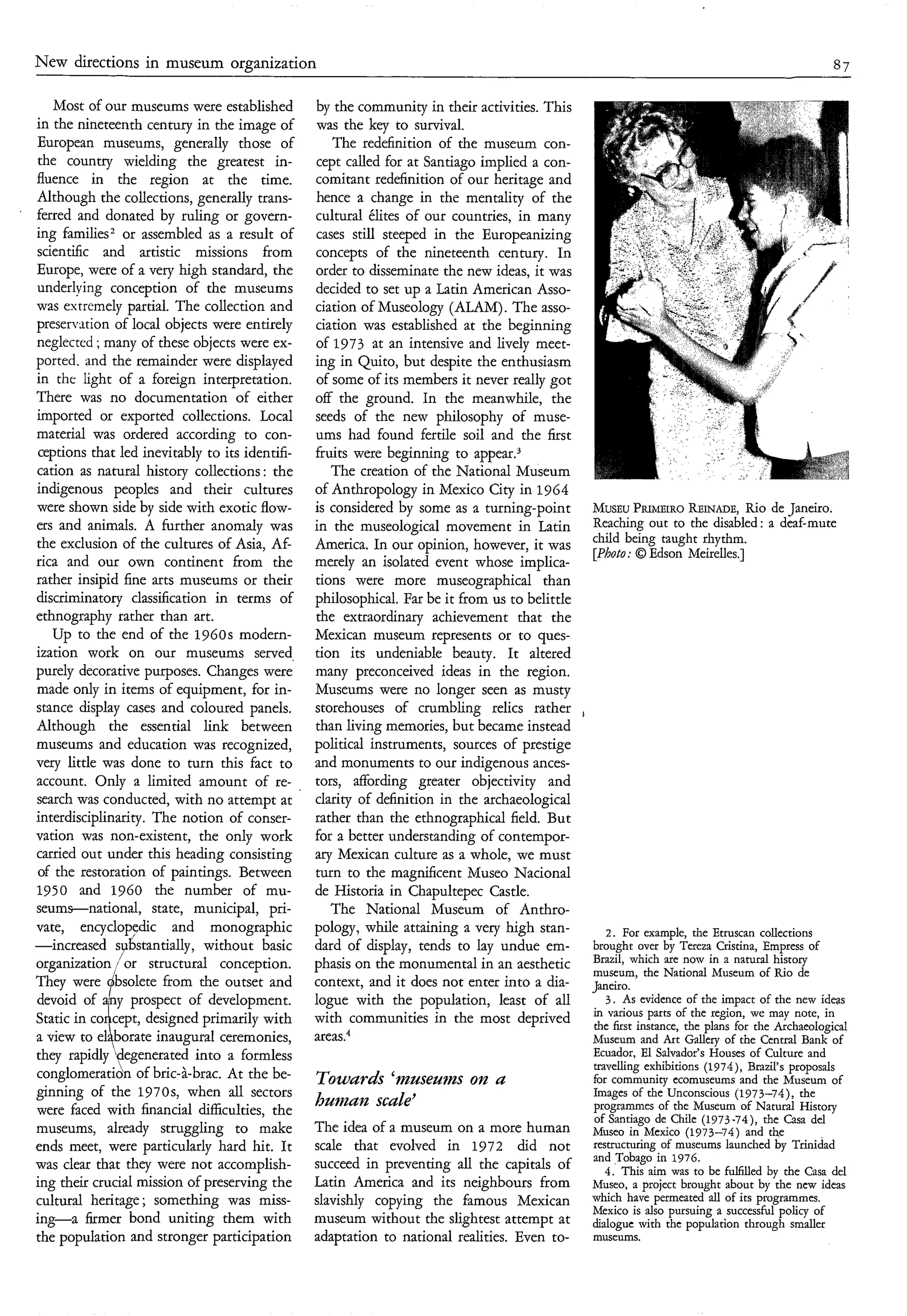New directions in museum organization                                                                                                                87

        Most of our museums were established          by the community in their activities. This
     in the nineteenth century in the image of        was the key to survival.
     European museums, generally those of                The redefinition of the museum con-
     the country wielding the greatest in-            cept called for at Santiago implied a con-
     fluence in the region at the time.               comitant redefinition of our heritage and
     Although the collections, generally trans-       hence a change in the mentality of the
’
     ferred and donated by ruling or govern-          cultural élites of our countries, in many
     ing families2 or assembled as a result of        cases still steeped in the Europeanizing
     scientific and artistic missions from            concepts of the nineteenth century. In
     Europe, were of a very high standard, the        order to disseminate the new ideas, it was
     underlying conception of the museums             decided to set up a Latin American Asso-
     was extremely partial. The collection and        ciation of Museology (ALAM). The asso-
     presermtion of local objects were entirely       ciation was established at the beginning
     neglected ; many of these objects were ex-       of 1973 at an intensive and lively meet-
     ported. and the remainder were displayed         ing in Quito, but despite the enthusiasm
     in the light of a foreign interpretation.        of some of its members it never really got
     There was no documentation of either             off the ground. In the meanwhile, the
     imported or exported collections. Local          seeds of the new philosophy of muse-
     material was ordered according to con-           ums had found fertile soil and the first
     ceptions that led inevitably to its identifi-    fruits were beginning to appear.3
     cation as natural history collections : the         The creation of the National Museum
     indigenous peoples and their cultures           of Anthropology in Mexico City in 1964
     were shown side by side with exotic flow-       is considered by some as a turning-point           MUSEU ” m o REINADE, de Janeiro.
                                                                                                               P                   Rio
     ers and animals. A further anomaly was          in the museological movement in Latin              Reaching out to the disabled: a deaf-mute
     the exclusion of the cultures of Asia, Af-      America. In our opinion, however, it was           child being taught rhythm.
                                                                                                        [Photo: O Edson Meirelles.]
     rica and our own continent from the             merely an isolated event whose implica-
     rather insipid fine arts museums or their       tions were more museographical than
     discriminatory classification in terms of       philosophical. Far be it from us to belittle
     ethnography rather than art.                     the extraordinary achievement that the
        Up to the end of the 1960s modern-           Mexican museum represents or to ques-
     ization work on our museums served.             tion its undeniable beauty. It altered
    purely decorative purposes. Changes were         many preconceived ideas in the region.
     made only in items of equipment, for in-        Museums were no longer seen as musty
     stance display cases and coloured panels.       storehouses of crumbling relics rather         ,
     Although the essential link between             than living memories, but became instead
     museums and education was recognized,           political instruments, sources of prestige
    very little was done to turn this fact to        and monuments to our indigenous ances-
     account. Only a limited amount of re-           tors, affording greater objectivity and
     search was conducted, with no attempt at        clarity of definition in the archaeological
    interdisciplinarity. The notion of conser-       rather than the ethnographical field. But
    vation was non-existent, the only work           for a better understanding of contempor-
     carried out under this heading consisting       ary Mexican culture as a whole, we must
     of the restoration of paintings. Between        turn to the magnificent Museo Nacional
     1950 and 1960 the number of mu-                 de Historia in Chapultepec Castle.
     seumsnational, state, municipal, pri-               The National Museum of Anthro-
    vate, encyclopylic and monographic               pology, while attaining a very high stan-             2. For example, the Etruscan collections
    -increased    sybstantially, without basic       dard of display, tends to lay undue em-            brought over by Tereza Cristina, Empress of
    organization /or structural conception.          phasis on the monumental in an aesthetic           Brazil, which are now in a natural history
                                                                                                        museum, the National Museum of Rio de




               i
    They were ‘bsolete from the outset and           context, and it does not enter into a dia-         Janeiro.
     devoid of ny prospect of development.           logue with the population, least of all               3 . As evidence of the impact of the new ideas
    Static in CO cept, designed primarily with       with communities in the most deprived              in various parts of the region, we may note, in
                                                                                                        the first instance, the plans for the Archaeological
    a view to el borate inaugural ceremonies,        areas.4                                            Museum and Art Gallery of the Central Bank of
    they rapidly ‘degenerated into a formless                                                           Ecuador, El Salvador’s Houses of Culture and
                                                                                                        travelling exhibitions (1974), Brazil‘s proposals
    conglomeratio’n of bric-à-brac. At the be-       Towurds ‘museum on u                               for community ecomuseums and the Museum of
    ginning of the 1970s, when all sectors                                                              Images of the Unconscious (1973-74), the
    were faced with financial difficulties, the
                                                     humazz scule’                                      programmes of the Museum of Natural History
                                                                                                        of Santiago de Chile (1973-74), the Casa del
    museums, already struggling to make              The idea of a museum on a more human               Museo in Mexico (1973-74) and the
    ends meet, were particularly hard hit. It        scale that evolved in 1972 did not                 restructuring of museums launched by Trinidad
                                                                                                        and Tobago in 1976.
    was clear that they were not accomplish-         succeed in preventing all the capitals of             4. This aim was to be fulfilled by the Casa del
    ing their crucial mission of preserving the      Latin America and its neighbours from              Museo, a project brought about by the new ideas
    cultural heritage ; something was miss-          slavishly copying the famous Mexican               which have permeated all of its programmes.
                                                                                                        Mexico is also pursuing a successful policy of
    ing-a firmer bond uniting them with              museum without the slightest attempt at            dialogue with the population through smaller
    the population and stronger participation        adaptation to national realities. Even to-         museums.
 