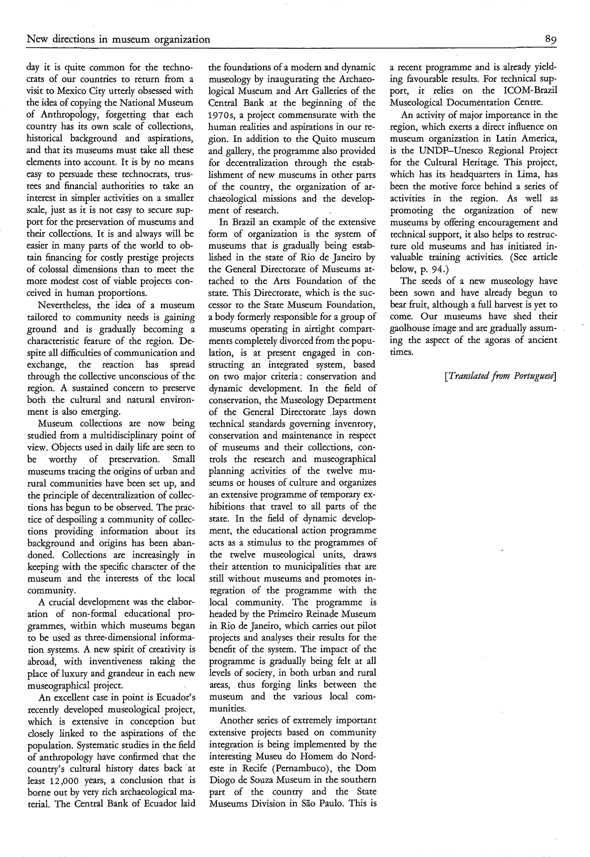 N w directions in museum
 e                               organization                                                                                          89

day it is quite common for the techno-          the foundations of a modern and dynamic       a recent programme and is already yield-
crats of our countries to return from a         museology by inaugurating the Archaeo-        ing favourable results. For technical sup-
visit to Mexico City utterly obsessed with      logical Museum and Art Galleries of the       port, it relies on the ICOM-Brazil
the idea of copying the National Museum         Central Bank at the beginning of the          Museological Documentation Centre.
of Anthropology, forgetting that each           1970s, a project commensurate with the           An activity of major importance in the
country has its own scale of collections,       human realities and aspirations in our re-    region, which exerts a direct influence on
historical background and aspirations,          gion. In addition to the Quito museum         museum organization in Latin America,
and that its museums must take all these        and gallery, the programme also provided      is the UNDP-Unesco Regional Project
elements into account. It is by no means        for decentralization through the estab-       for the Cultural Heritage. This project,
easy to persuade these technocrats, trus-       lishment of new museums in other parts        which has its headquarters in Lima, has
tees and financial authorities to take an       of the country, the organization of ar-       been the motive force behind a series of
interest in simpler activities on a smaller     chaeological missions and the develop-        activities in the region. As well as
scale, just as it is not easy to secure sup-    ment of research.                             promoting the organization of new
port for the preservation of museums and            In Brazil an example of the extensive     museums by offering encouragement and
their collections. It is and always will be     form of organization is the system of         technical support, it also helps to restruc-
easier in many parts of the world to ob-        museums that is gradually being estab-        ture old museums and has initiated in-
tain financing for costly prestige projects     lished in the state of Rio de Janeiro by      valuable training activities. (See article
of colossal dimensions than to meet the         the General Directorate of Museums at-        below, p. 94.)
more modest cost of viable projects con-        tached to the Arts Foundation of the             The seeds of a new museology have
ceived in human proportions.                    state. This Directorate, which is the suc-    been sown and have already begun to
    Nevertheless, the idea of a museum          cessor to the State Museum Foundation,        bear fruit, although a full harvest is yet to
tailored to community needs is gaining          a body formerly responsible for a group of    come. Our museums have shed their
                                                                                                                                              '

ground and is gradually becoming a              museums operating in airtight compart-        gaolhouse image and are gradually assum-
characteristic feature of the region. De-       ments completely divorced from the popu-      ing the aspect of the agoras of ancient
spite all difficulties of communication and     lation, is at present engaged in con-         times.
exchange, the reaction has spread               structing an integrated system, based
 through the collective unconscious of the      on two major criteria: conservation and                     [Tranrlatedfrom Portuguese]
region. A sustained concern to preserve         dynamic development. In the field of
both the cultural and natural environ-          conservation, the Museology Department
ment is also emerging.                          of the General Directorate lays down
    Museum collections are now being            technical standards governing inventory,
 studied from a multidisciplinary point of      conservation and maintenance in respect
view. Objects used in daily life are seen to    of museums and their collections, con-
be worthy of preservation. Small                trols the research and museographical
 museums tracing the origins of urban and       planning activities of the twelve mu-
rural communities have been set up, and         seums or houses of culture and organizes
 the principle of decentralization of collec-   an extensive programme of temporary ex-
 tions has begun to be observed. The prac-      hibitions that travel to all parts of the
 tice of despoiling a community of collec-      state. In the field of dynamic develop-
 tions providing information about its           ment, the educational action programme
 background and origins has been aban-          acts as a stimulus to the programmes of
 doned. Collections are increasingly in          the twelve museological units, draws
 keeping with the specific character of the      their attention to municipalities that are
 museum and the interests of the local           still without museums and promotes in-
 community.                                      tegration of the programme with the
    A crucial development was the elabor-        local community. The programme is
 ation of non-formal educational pro-           headed by the Primeiro Reinade Museum
 grammes, within which museums began             in Rio de Janeiro, which carries out pilot
 to be used as three-dimensionalinforma-        projects and analyses their results for the
 tion systems. A new spirit of creativity is    benefit of the system. The impact of the
 abroad, with inventiveness taking the          programme is gradually being felt at all
place of luxury and grandeur in each new        levels of society, in both urban and rural
 museographical project.                         areas, thus forging links between the
    An excellent case in point is Ecuador's      museum and the various local com-
 recently developed museological project,        munities.
 which is extensive in conception but               Another series of extremely important
 closely linked to the aspirations of the        extensive projects based on community
 population. Systematic studies in the field     integration is being implemented by the
 of anthropology have confirmed that the         interesting Museu do Homem do Nord-
 country's cultural history dates back 'at       este in Recife (Pernambuco), the Dom
 least 12,000 years, a conclusion that is        Diogo de Souza Museum in the southern
 borne out by very rich archaeological ma-       part of the country and the State
 terial. The Central Bank of Ecuador laid        Museums Division in São Paulo. This is
 