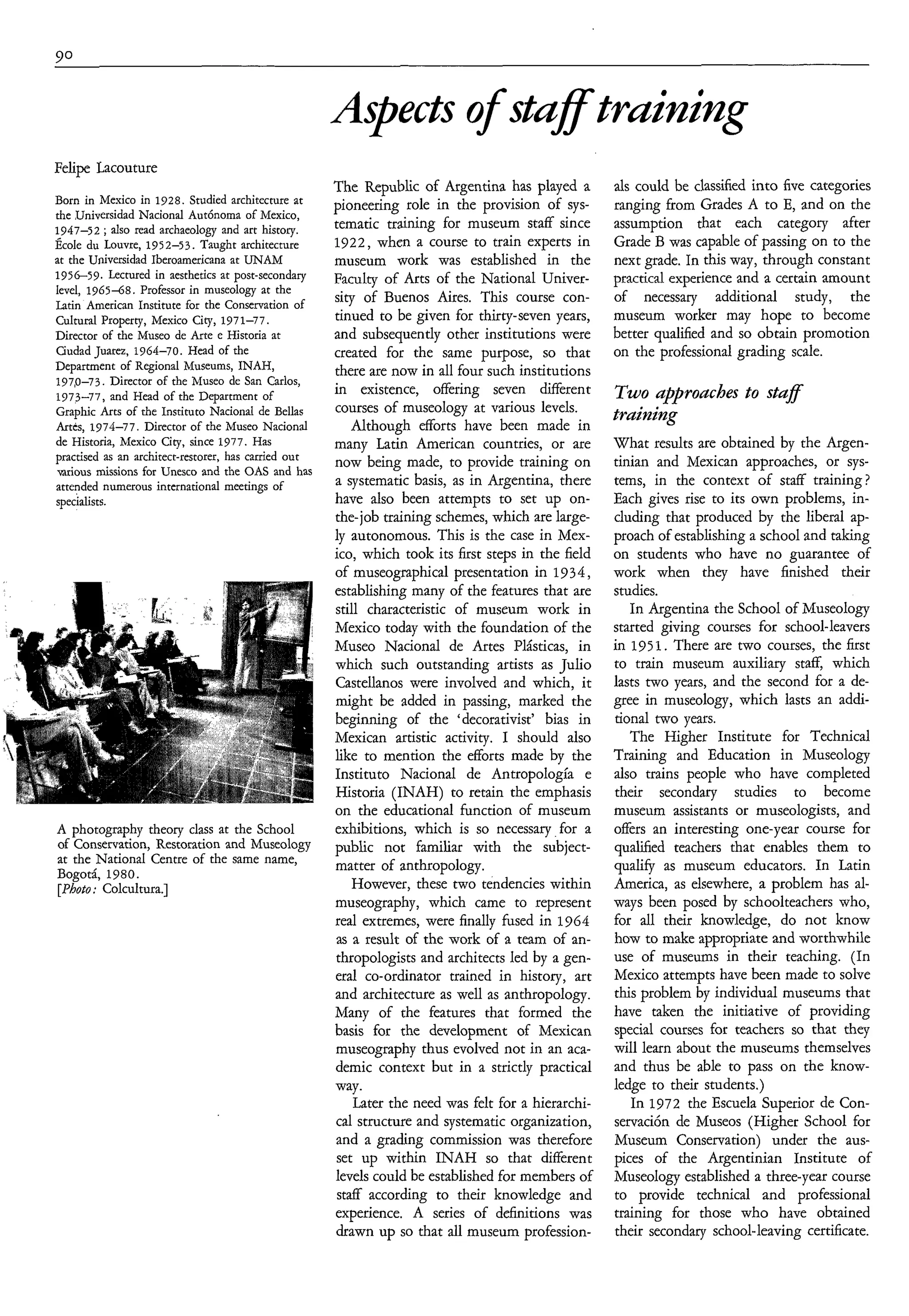 pects o staff training
                                                                 f
Felipe Lacouture
                                                      The Republic of Argentina has played a         als could be classified into five categories
Born in Mexico in 1928. Studied architecture at       pioneering role in the provision of sys-       ranging from Grades A to E, and on the
the ,UniversidadNacional Autónoma of Mexico,
1947-52 ; also read archaeology and art history.      tematic training for museum staff since        assumption that each category after
École du Louvre, 1952-53. Taught architecture         1922, when a course to train experts in        Grade B was capable of passing on to the
at the Universidad Iberoamericana at UNAM             museum work was established in the             next grade. In this way, through constant
1956-59. Lectured in aesthetics at post-secondary     Faculty of Arts of the National Univer-        practical experience and a certain amount
level, 1965-68. Professor in museology at the
Latin American Institute for the Conservation of
                                                      sity of Buenos Aires. This course con-         of necessary additional study, the
Cultural Property, Mexico City, 1971-77.              tinued to be given for thirty-seven years,     museum worker may hope to become
Director of the Museo de Arte e Historia at           and subsequently other institutions were       better qualified and so obtain promotion
Ciudad Juarez, 1964-70. Head of the                   created for the same purpose, so that          on the professional grading scale.
Department of Regional Museums, INAH,                 there are now in all four such institutions
197,0-73. Director of the Museo de San Carlos,
1973-77, and Head of the Department of                in existence, offering seven different         Two approaches to staf
Graphic Arts of the Instituto Nacional de Bellas      courses of museology at various levels.
                                                                                                     traìnìng
Artes, 1974-77. Director of the Museo Nacional            Although efforts have been made in
de Historia, Mexico City, since 1977. Has             many Latin American countries, or are          What results are obtained by the Argen-
practised as an architect-restorer, has carried out   now being made, to provide training on         tinian and Mexican approaches, or sys-
mrious missions for Unesco and the OAS and has
attended numerous international meetings of           a systematic basis, as in Argentina, there     tems, in the context of staff training?
specialists.                                          have also been attempts to set up on-          Each gives rise to its own problems, in-
                                                      the-job training schemes, which are large-     cluding that produced by the liberal ap-
                                                      ly autonomous. This is the case in Mex-        proach of establishing a school and taking
                                                      ico, which took its first steps in the field   on students who have no guarantee of
                                                      of museographical presentation in 1934 ,       work when they have finished their
                                                      establishing many of the features that are     studies.
                                                      still characteristic of museum work in            In Argentina the School of Museology
                                                      Mexico today with the foundation of the        started giving courses for school-leavers
                                                      Museo Nacional de Artes Plásticas, in          in 195 1. There are two courses, the first
                                                      which such outstanding artists as Julio        to train museum auxiliary staff, which
                                                      Castellanos were involved and which, it        lasts two years, and the second for a de-
                                                      might be added in passing, marked the          gree in museology, which lasts an addi-
                                                      beginning of the ‘decorativîst’ bias in        tional two years.
                                                      Mexican artistic activity. I should also          The Higher Institute for Technical
                                                      like to mention the efforts made by the        Training and Education in Museology
                                                      Instituto Nacional de Antropología e           also trains people who have completed
                                                      Historia (INAH) to retain the emphasis         their secondary studies to become
                                                      on the educational function of museum          museum assistants or museologists, and
A photography theory class at the School              exhibitions, which is so necessary for a       offers an interesting one-year course for
of Conservation, Restoration and Museology            public not familiar with the subject-          qualified teachers that enables them to
at the National Centre of the same name,              matter of anthropology.                        qualify as museum educators. In Latin
Bogotá, 1980.
[Photo: Colcultura.]                                      However, these two tendencies within       America, as elsewhere, a problem has al-
                                                      museography, which came to represent           ways been posed by schoolteachers who,
                                                      real extremes, were finally fused in 1964      for all their knowledge, do not know
                                                      as a result of the work of a team of an-       how to make appropriate and worthwhile
                                                      thropologists and architects led by a gen-     use of museums in their teaching. (In
                                                      eral co-ordinator trained in history, art      Mexico attempts have been made to solve
                                                      and architecture as well as anthropology.      this problem by individual museums that
                                                      Many of the features that formed the           have taken the initiative of providing
                                                      basis for the development of Mexican           special courses for teachers so that they
                                                      museography thus evolved not in an aca-        will learn about the museums themselves
                                                      demic context but in a strictly practical      and thus be able to pass on the know-
                                                      way.                                           ledge to their students.)
                                                          Later the need was felt for a hierarchi-      In 1972 the Escuela Superior de Con-
                                                      cal structure and systematic organization,     servación de Museos (Higher School for
                                                      and a grading commission was therefore         Museum Conservation) under the aus-
                                                       set up within INAH so that different          pices of the Argentinian Institute of
                                                      levels could be established for members of     Museology established a three-year course
                                                       staff according to their knowledge and        to provide technical and professional
                                                      experience. A series of definitions was        training for those who have obtained
                                                      drawn up so that all museum profession-        their secondary school-leaving certificate.
 