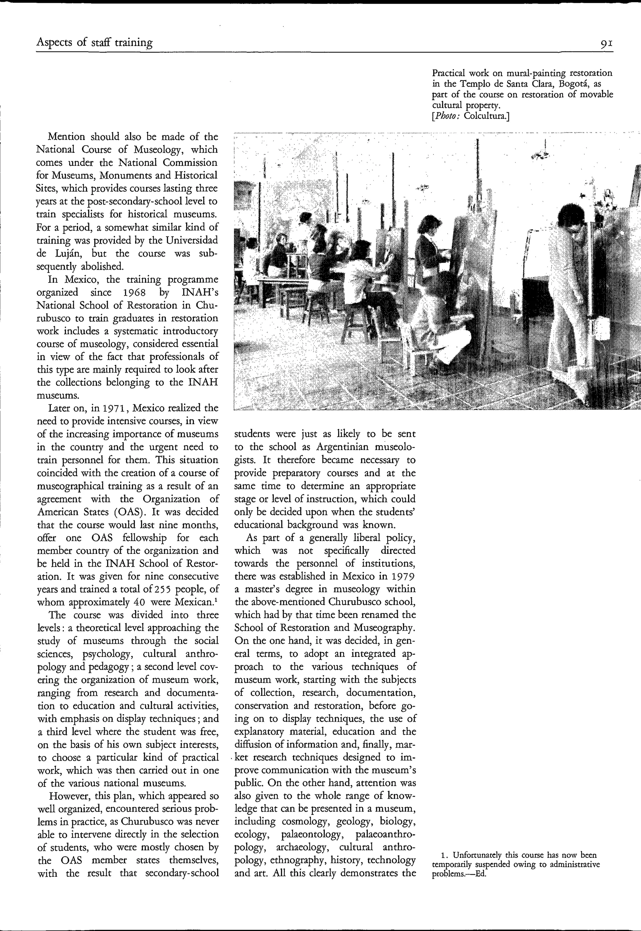 Aspects of staff training                                                                                                                     91

                                                                                              Practical work on mural-painting restoration
                                                                                              in the Templo de Santa Clara, Bogotá, as
                                                                                              part of the course on restoration of movable
                                                                                              cultural property.
                                                                                              [Photo; Colcultura.]
                                                                                                             . __
    Mention should also be made of the
National Course of Museology, which
comes under the National Commission
                                                                       z            f
for Museums, Monuments and Historical
Sites, which provides courses lasting three
years at the post-secondary-school level to
train specialists for historical museums.
For a period, a somewhat similar kind of
training was provided by the Universidad
de Luján, but the course was sub-
sequently abolished.
    In Mexico, the training programme
organized since 1968 by INAH’s
National School of Restoration in Chu-
rubusco to train graduates in restoration
work includes a systematic introductory
course of museology, considered essential
in view of the fact that professionals of
this type are mainly required to look after
the collections belonging to the INAH
museums.
    Later on, in 1971, Mexico realized the
need to provide intensive courses, in view
of the increasing importance of museums         students were just as likely to be sent
in the country and the urgent need to           to the school as Argentinian museolo-
train personnel for them. This situation        gists. It therefore became necessary to
coincided with the creation of a course of      provide preparatory courses and at the
museographical training as a result of an       same time to determine an appropriate
agreement with the Organization of              stage or level of instruction, which could
American States (OAS). It was decided           only be decided upon when the students’
that the course would last nine months,         educational background was known.
offer one OAS fellowship for each                  As part of a generally liberal policy,
member country of the organization and          which was not specifically directed
be held in the INAH School of Restor-           towards the personnel of institutions,
ation. It was given for nine consecutive        there was established in Mexico in 1979
years and trained a total of 2 5 5 people, of   a master’s degree in museology within
whom approximately 40 were Mexican.’            the above-mentioned Churubusco school,
    The course was divided into three           which had by that time been renamed the
levels : a theoretical level approaching the    School of Restoration and Museography.
study of museums through the social             On the one hand, it was decided, in gen-
sciences, psychology, cultural anthro-          eral terms, to adopt an integrated ap-
pology and pedagogy ; a second level cov-       proach to the various techniques of
ering the organization of museum work,          museum work, starting with the subjects
ranging from research and documenta-            of collection, research, documentation,
 tion to education and cultural activities,     conservation and restoration, before go-
with emphasis on display techniques ; and       ing on to display techniques, the use of
 a third level where the student was free,      explanatory material, education and the
 on the basis of his own subject interests,     diffusion of information and, finally, mar-
 to choose a particular kind of practical       ket research techniques designed to im-
work, which was then carried out in one         prove communicationwith the museum’s
 of the various national museums.               public. On the other hand, attention was
    However, this plan, which appeared so       also given to the whole range of know-
well organized, encountered serious prob-       ledge that can be presented in a museum,
lems in practice, as Churubusco was never       including cosmology, geology, biology,
 able to intervene directly in the selection    ecology, palaeontology, palaeoanthro-
of students, who were mostly chosen by          pology, archaeology, cultural anthro-
                                                                                                 1. Unfortunately this course has now been
 the OAS member states themselves,              P0logy7 ethnography, history,                 temporarily suspended owing to administrative
with the result that secondary-school           and art. All this clearly demonstrates the    problems.-Ed.
 