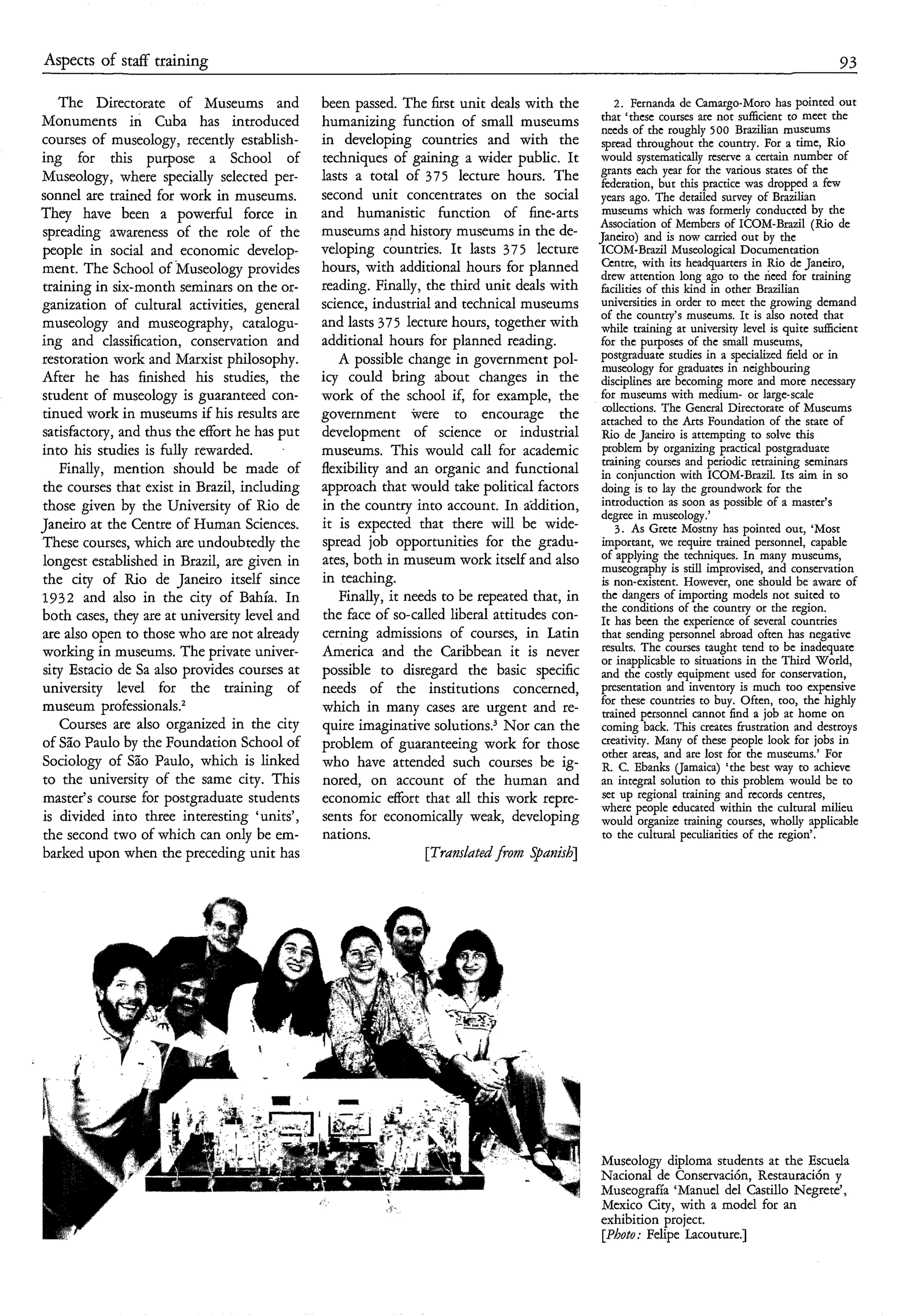 Aspects of staff training                                                                                                                    93

   The Directorate of Museums and              been passed. The first unit deals with the      2. Fernanda de Camargo-Moro has pointed out
Monuments in Cuba has introduced               humanizing function of small museums that ‘these courses are not sufl6cient to meet the
                                                                                            needs of the roughly 500 Brazilian museums
courses of museology, recently establish-      in developing countries and with the spread throughout the country. For a time, Rio
ing for this purpose a School of               techniques of gaining a wider public. It would systematically reserve a certain number of
Museology, where specially selected per-       lasts a total of 375 lecture hours. The grants eachbut this practice was states of the
                                                                                            federation,
                                                                                                         year for the various
                                                                                                                                dropped a few
sonnel are trained for work in museums.        second unit concentrates on the social years ago. The detailed survey of Brazilian
They have been a powerful force in             and humanistic function of fine-arts museums which was formerly conducted by the
                                                                                            Association of Members of ICOM-Brazil (Rio de
spreading awareness of the role of the         museums and history museums in the de- Janeiro) and is now carried out by the
people in social and economic develop-         veloping countries. It lasts 375 lecture ICOM-Brazil Museological Documentation
ment. The School of Museology provides         hours, with additional hours for planned Centre, with its headquarters in Rio de Janeiro,
                                                                                            drew attention long ago to the need for training
training in six-month seminars on the or-      reading. Finally, the third unit deals with facilities of this kind in other Brazilian
ganization of cultural activities, general     science, industrial and technical museums universities in order to meet the growing demand
museology and museography, catalogu-           and lasts 375 lecture hours, together with while training atmuseums. It is alsoquite sufficient
                                                                                            of the country’s
                                                                                                               university level is
                                                                                                                                     noted that

ing and classification, conservation and       additional hours for planned reading.        for the purposes of the small museums,
restoration work and Marxist philosophy.          A possible change in government pol- postgraduate studies in a in neighbouring or in
                                                                                            museology for graduates
                                                                                                                        specialized field
After he has finished his studies, the         icy could bring about changes in the disciplina are becoming more and more necessary
student of museology is guaranteed con-        work of the school if, for example, the for museums with medium- or large-scale
tinued work in museums if his results are      government were to encourage the attached to The Arts Foundation of the Museums
                                                                                            collections.
                                                                                                         the
                                                                                                              General Directorate of
                                                                                                                                         state of
satisfactory, and thus the effort he has put   development of science or industrial Rio de Janeiro is attempting to solve this
into his studies is hlly rewarded.             museums. This would call for academic problem by organizing practical postgraduate
   Finally, mention should be made of          flexibility and an organic and functional in conjunction with periodic retrainingaim in so
                                                                                            training courses and
                                                                                                                   ICOM-Brazil. Its
                                                                                                                                        seminars

the courses that exist in Brazil, including    approach that would take political factors doing is to lay the groundwork for the
those given by the University of Rio de        in the country into account. In addition, introduction as soon as possible of a master’s
                                                                                            degree in museology.’
Janeiro at the Centre of Human Sciences.       it is expected that there will be wide-         3 . As Gretc Mostny has pointed out, ‘Most
These courses, which are undoubtedly the       spread job opportunities for the gradu- important, we require trained personnel, capable
longest established in Brazil, are given in    ates, both in museum work itself and also of applying the techniques. In many museums,
                                                                                            museography is still improvised, and conservation
the city of Rio de Janeiro itself since        in teaching.                                 is non-existent. However, one should be aware of
1932 and also in the city of Bahia. In            Finally, it needs to be repeated that, in the dangers of importing models not suited to
                                                                                            the conditions of the country or the region.
both cases, they are at university level and   the face of so-called liberal attitudes con- It has been the experience of several countries
are also open to those who are not already     cerning admissions of courses, in Latin that sending personnel abroad often has negative
working in museums. The private univer-        America and the Caribbean it is never or inapplicable to situationstendthe Third World,
                                                                                            results. The courses taught
                                                                                                                           in
                                                                                                                                to be inadequate
sity Estacio de Sa also provides courses at    possible to disregard the basic specific and the costly equipment used for conservation,
university level for the training of           needs of the institutions concerned, presentation and inventory is much too expensive
museum professionals.2                         which in many cases are urgent and re- for these Countries to buy. Often, too, homehighly
                                                                                            trained personnel cannot find a job at
                                                                                                                                        the
                                                                                                                                               on
   Courses are also organized in the city      quire imaginative solutions.’ Nor can the coming back. This creates frustration and destroys
of São Paulo by the Foundation School of       problem of guaranteeing work for those creativity. Many of these people look for jobs in
                                                                                            other arcas, and are lost for the museums.’ For
Sociology of São Paulo, which is linked        who have attended such courses be ig- R. C. Ebanks (Jamaica) ‘the best way to achieve
to the university of the same city. This       nored, on account of the human and an integral solution to this problem would be to
master’s course for postgraduate students      economic d o r t that all this work repre- set up regional training and records centres,
                                                                                            where people educated within the cultural milieu
is divided into three interesting ‘units’,     sents for economically weak, developing would organize training courses, wholly applicable
the second two of which can only be em-        nations.                                     to the cultural peculiarities of the region’.
barked upon when the preceding unit has                          [Translatedfrom Spanish]




                                                                                                 Museology diploma students a t the Escuela
                                                                                                 Nacional de Conservación, Restauración y
                                                                                                 Museografia ‘Manuel del Castillo Negrete’ ,
                                                                                                 Mexico City, with a model for an
                                                                                                 exhibition project.
                                                                                                 [Photo; Felipe Lacouture.]
 