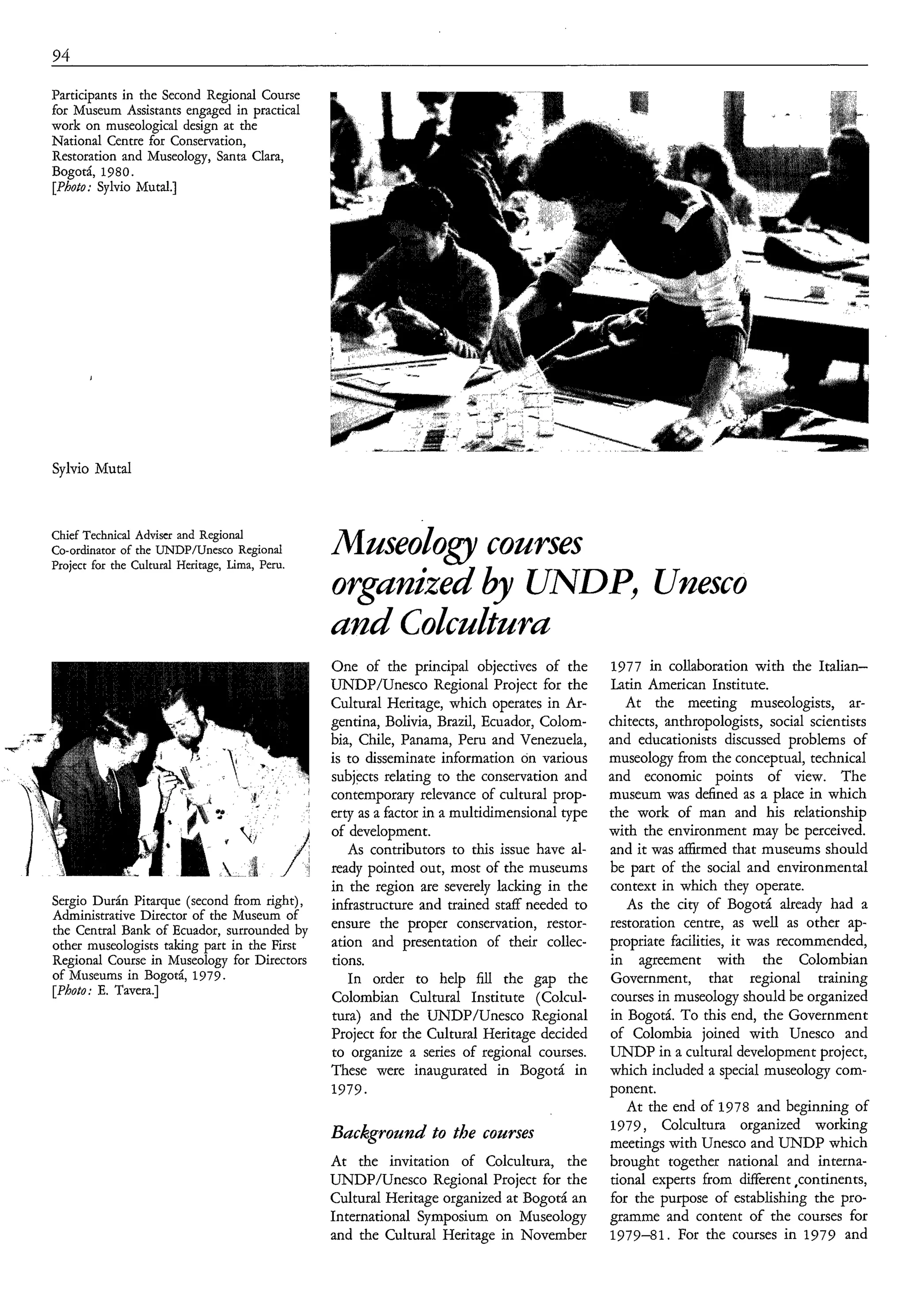 94

Participants in the Second Regional Course
for Museum Assistants engaged in practical
work on museological design at the
National Centre for Conservation,
Restoration and Museology, Santa Clara,
Bogotá, 1980.
[Photo: Sylvio Mutal.]




Sylvio Mutal



Chief Technical Adviser and Regional
Co-ordinator of the UNDP/Unesco Regional
Project for the Cultural Heritage, Lima, Peru.
                                                 Mnseology conrses
                                                 organized by UNDP, Unesco

                                                 One of the principal objectives of the        1977 in collaboration with the Italian-
                                                 UNDP/Unesco Regional Project for the          Latin American Institute.
                                                 Cultural Heritage, which operates in Ar-         At the meeting museologists, ar-
                                                 gentina, Bolivia, Brazil, Ecuador, Colom-     chitects, anthropologists, social scientists
                                                 bia, Chile, Panama, Peru and Venezuela,       and educationists discussed problems of
                                                 is to disseminate information on various      museology from the conceptual, technical
                                                 subjects relating to the conservation and     and economic points of view. The
                                                 contemporary relevance of cultural prop-      museum was defined as a place in which
                                                 erty as a factor in a multidimensional type   the work of man and his relationship
                                                 of development.                               with the environment may be perceived.
                                                    As contributors to this issue have al-     and it was aíKrmed that museums should
                                                 ready pointed out, most of the museums        be part of the social and environmental
                                                 in the region are severely lacking in the     context in which they operate.
Sergio Durán Pitarque (second from right),       infrastructure and trained staff needed to       As the city of Bogotá already had a
Administrative Director of the Museum of
the Central Bank of Ecuador, surrounded by       ensure the proper conservation, restor-       restoration centre, as well as other ap-
other museologists taking part in the First      ation and presentation of their collec-       propriate facilities, it was recommended,
Regional Course in Museology for Directors       tions.                                        in agreement with the Colombian
of Museums in Bogotá, 1979.                         In order to help fill the gap the          Government, that regional training
[Photo: E. Tavera.]                              Colombian Cultural Institute (Colcul-         courses in museology should be organized
                                                 tura) and the UNDP/Unesco Regional            in Bogotá. To this end, the Government
                                                 Project for the Cultural Heritage decided     of Colombia joined with Unesco and
                                                 to organize a series of regional courses.     UNDP in a cultural development project,
                                                 These were inaugurated in Bogotá in           which included a special museology com-
                                                 1979.                                         ponent.
                                                                                                  At the end of 1978 and beginning of
                                                                                               1979, Colcultura organized working
                                                 Background to the courses                     meetings with Unesco and UNDP which
                                                 At the invitation of Colcultura, the          brought together national and interna-
                                                 UNDP/Unesco Regional Project for the          tional experts from different ,continents,
                                                 Cultural Heritage organized at Bogotá an      for the purpose of establishing the pro-
                                                 International Symposium on Museology          gramme and content of the courses for
                                                 and the Cultural Heritage in November         1979-81. For the courses in 1979 and
 