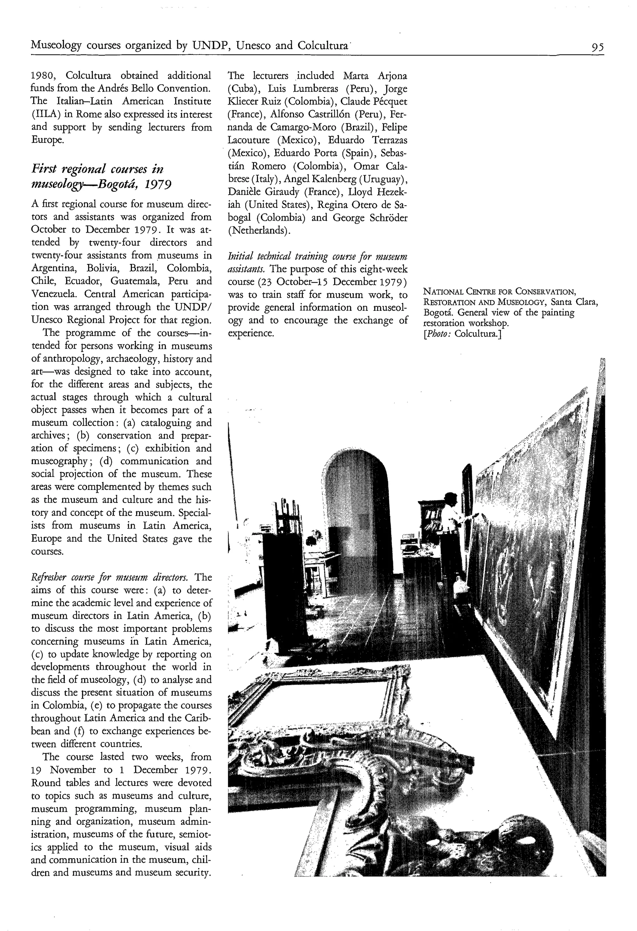 Museology courses organized by UNDP, Unesco and Colcultura'                                                                    95

1980, Colcultura obtained additional            The lecturers included Marta Arjona
funds from the Andrés Bello Convention.         (Cuba), Luis Lumbreras (Peru), Jorge
The Italian-Latin American Institute            Kliecer Ruiz (Colombia), Claude Pécquet
 (IILA) in Rome also expressed its interest     (France), Alfonso Castrillón (Peru), Fer-
and support by sending lecturers from           nanda de Camargo-Moro (Brazil), Felipe
Europe.                                         Lacouture (Mexico), Eduardo Terrazas
                                                (Mexico), Eduardo Porta (Spain), Sebas-
First regìoizal courses i p z                   tián Romero (Colombia), Omar Cala-
                                                brese (Italy), Angel Kalenberg (Uruguay),
museology-Bogotú, 1979
                                                Danièle Giraudy (France), Lloyd Hezek-
A first regional course for museum direc-       iah (United States), Regina Otero de Sa-
tors and assistants was organized from          bogal (Colombia) and George Schröder
October to December 1979. It was at-            (Netherlands).
tended by twenty-four directors and
twenty-four assistants from museums in          Itzitial techmkd trainì~gcourse for museum
Argentina, Bolivia, Brazil, Colombia,           assistants. The purpose of this eight-week
Chile, Ecuador, Guatemala, Peru and             course (23 October-15 December 1979)
Venezuela. Central American participa-          was to 'train staff for museum work, to                        CoNSERVAT1oN~
tion was arranged through the UNDP/                                                          RESTORATION MUSEOLOGY, Clara,
                                                                                                          AND              Santa
                                                provide general information on museol-       Bogoti. General view of the painting
Unesco Regional Project for that region.        ogy and to encourage the exchange of         restorationworkshop.
    The programme of the courses-in-            experience.                                  [photo: ~o~cu~tura.]^
tended for persons working in museums
of anthropology, archaeology, history and
art-was designed to take into account,
for the different areas and subjects, the
actual stages through which a cultural
object passes when it becomes part of a
museum collection : (a) cataloguing and
archives ; (b) conservation and prepar-
ation of specimens; (c) exhibition and
museography ; (d) communication and
social projection of the museum. These
areas were complemented by themes such
as the museum and culture and the his-
tory and concept of the museum. Special-
ists from museums in Latin America,
Europe and the United States gave the
courses.

Ref fiber  c o m e for museiim directors. The
aims of this course were : (a) to deter-
mine the academic level and experience of
museum directors in Latin America, (b)
to discuss the most important problems
concerning museums in Latin America,
(c) to update knowledge by reporting on
developments throughout the world in
the field of museology, (d) to analyse and
discuss the present situation of museums
in Colombia, (e) to propagate the courses
throughout Latin America and the Carib-
bean and ( f ) to exchange experiences be-
tween different countries.
   The course lasted two weeks, from
19 November to 1 December 1979.
Round tables and lectures were devoted
to topics such as museums and culture,
museum programming, museum plan-
ning and organization, museum admin-
istration, museums of the future, semiot-
ics applied to the museum, visual aids
and communication in the museum, chil-
dren and museums and museum security.
 