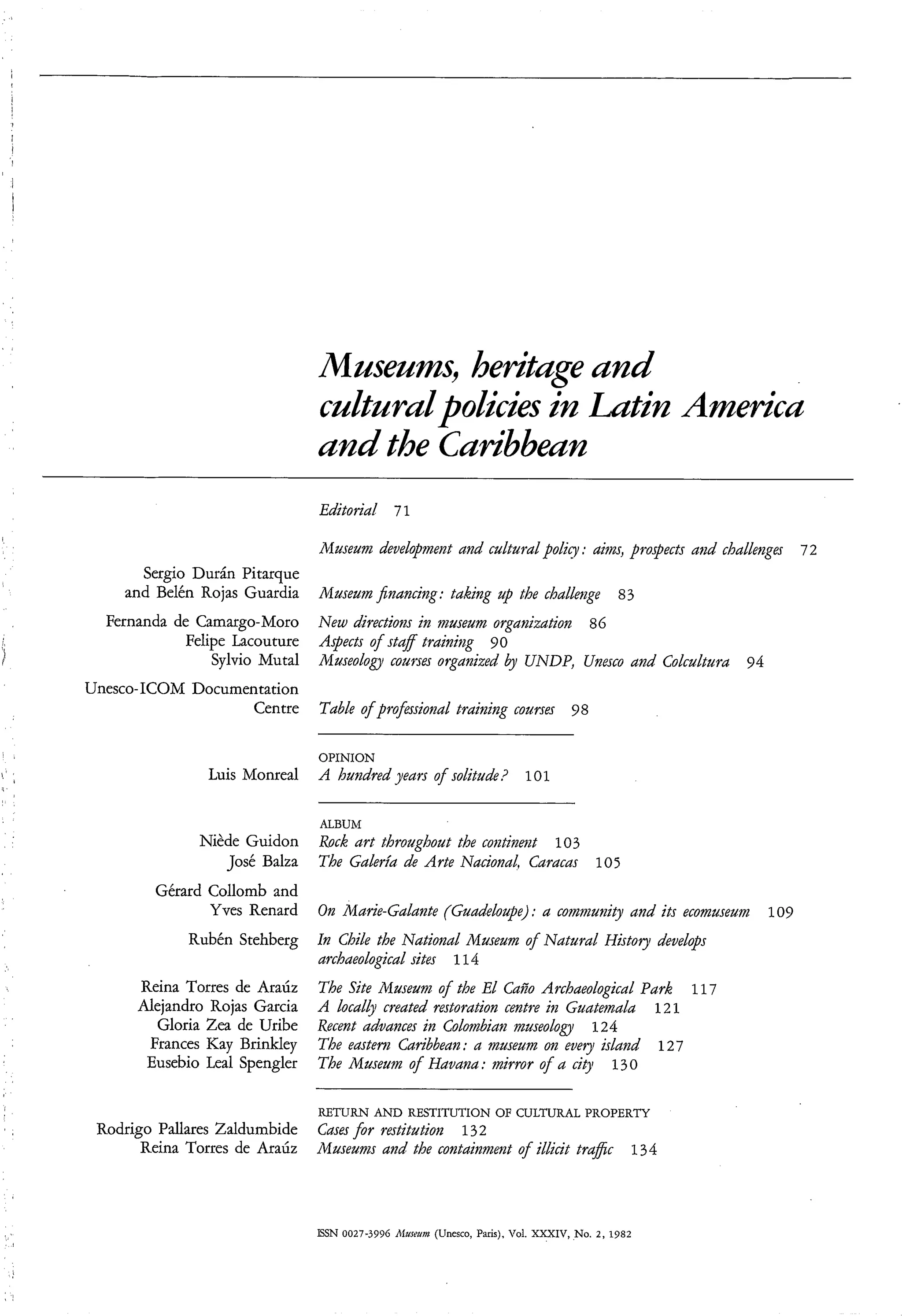 h e r i e and
                                cnltnridpolicies in Ldtin America
                                and the Caribbean
                                Editorial 71

                                Il.luseum development and cultural policy : aim, prospects aiid challenges   72
       Sergio Dur& Pitarque
     and Belén Rojas Guardia    Museum jnancing: taking up the challenge                    83
  Fernanda de Camargo-Moro New dire~tìol-zs museum organization 86
                                             in
            Felipe Lacouture Aspects o f sa trainiizg 9 O
                                          tf
                Sylvio Muta1 Museology courses organized by UNDP, Unesco and Colcultura 94
Unesco-ICOM Documentation
                      Centre TabLe of professional training courses 98

                                OPINION
                Luis Monreal    A hundred years of solitude? 101

                                ALBUM
               Niède Guidon     Rock art throughout the contiBent 103
                  José Balza    The Galeria de Arte Nacional, Caracas 105
         Gérard Collomb and
                Yves Renard     On Marie-Galante (Guadeloupe) : a comi?zunity and its ecomuseuin 109
             Rubén Stehberg In Chile the National Museum o f Natural Histoy develops
                            archaeological sites 11 4
       Reina Torres de Araúz    The Site Museum o the El Caño Archaeologìcal Park 117
                                                   f
       Alejandro Rojas Garcia   A local4 created restoration centre in Guatemala 121
         Gloria Zea de Uribe    Recent advances ìn Colombian museoloal 124
        Frances Kay Brinkley    The eastem Caribbean: a museum on wey island 127
        Eusebio Leal Spengler   The Museum of Havana: mirror of a city 130

                                RETURN AND RESTITUTION OF CULTURAL PROPERTY
 Rodrigo Pallares Zaldumbide    Cases for restitution 132
       Reina Torres de Araúz    Museum and the containment of illicìt trafic                   134




                                ISSN 0027-3996 Alueum (Unesco, Paris), Vol. xxXn7,No.   2 , 1982
 