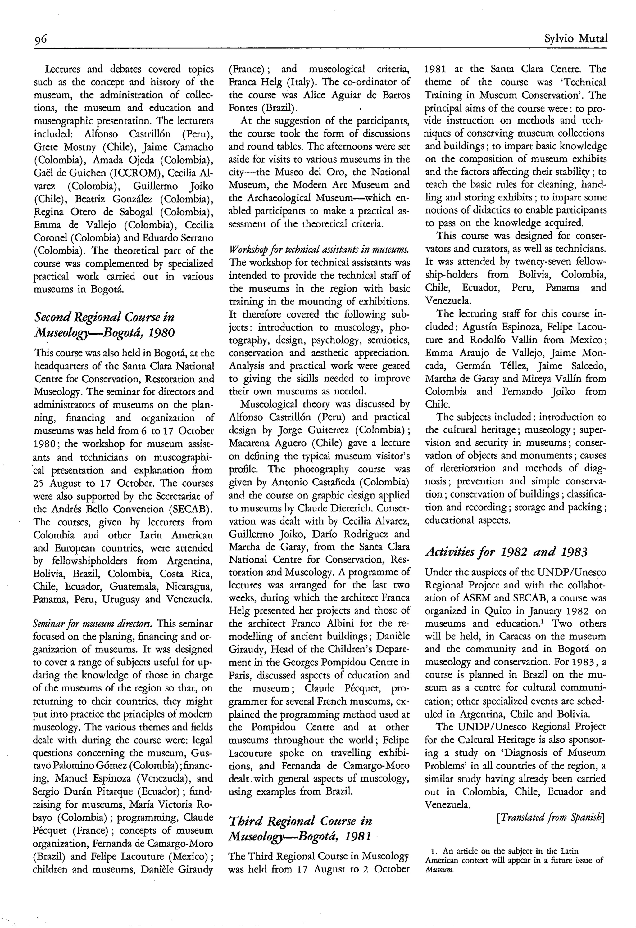 96                                                                                                                            Sylvio Muta1

   Lectures and debates covered topics         (France) ; and museological criteria,       1981 at the Santa Clara Centre. The
such as the concept and history of the         Franca Helg (Italy). The co-ordinator of    theme of the course was ‘Technical
museum, the administration of collec-          the course was Alice Aguiar de Barros       Training in Museum Conservation’. The
tions, the museum and education and            Fontes (Brazil).                            principal aims of the course were : to pro-
museographic presentation. The lecturers          At the suggestion of the participants,   vide instruction on methods and tech-
included: Alfonso Castrillón (Peru),           the course took the form of discussions     niques of conserving museum collections
Grete Mostny (Chile), Jaime Camacho            and round tables. The afternoons were set   and buildings ; to impart basic knowledge
(Colombia), Amada Ojeda (Colombia),            aside for visits to various museums in the  on the composition of museum exhibits
Gaë1 de Guichen (ICCROM), Cecilia Al-          city-the Museo del Oro, the National        and the factors affecting their stability ; to
varez (Colombia), Guillermo Joiko              Museum, the Modern Art Museum and           teach the basic rules for cleaning, hand-
(Chile), Beatriz González (Colombia),          the Archaeological Museum-which en-         ling and storing exhibits ; to impart some
Regina Otero de Saboga1 (Colombia),            abled participants to make a practical as-  notions of didactics to enable participants
Emma de Vallejo (Colombia), Cecilia            sessment of the theoretical criteria.       to pass on the knowledge acquired.
Coronel (Colombia) and Eduardo Serrano                                                        This course was designed for conser-
(Colombia). The theoretical part of the        Workshopfor technical assistants in museum. vators and curators, as well as technicians.
course was complemented by specialized         The workshop for technical assistants was It was attended by twenty-seven fellow-
practical work carried out in various          intended to provide the technical staff of ship-holders from Bolivia, Colombia,
museums in Bogotá.                             the museums in the region with basic Chile, Ecuador, Peru, Panama and
                                               training in the mounting of exhibitions. Venezuela.
Second Regional Course in                      It therefore covered the following sub-        The lecturing staff for this course in-
                                               jects : introduction to museology, pho- cluded : Agustin Espinoza, Felipe Lacou-
M u s e o l o p B o g o t Ú , 1980             tography, design, psychology, semiotics, ture and Rodolfo Vallin from Mexico;
 This course was also held in Bogotá, at the   conservation and aesthetic appreciation. Emma Araujo de Vallejo, Jaime Mon-
 headquarters of the Santa Clara National      Analysis and practical work were geared cada, Germán Téllez, Jaime Salcedo,
 Centre for Conservation, Restoration and      to giving the skills needed to improve Martha de Garay and Mireya Vallin from
 Museology. The seminar for directors and      their own museums as needed.                Colombia and Fernando Jpiko from
 administrators of museums on the plan-           Museological theory was discussed by Chile.
 ning, financing and organization of           Alfonso Castrillón (Peru) and practical        The subjects included : introduction to
 museums was held from 6 to 17 October         design by Jorge Guiterrez (Colombia) ; the cultural heritage ; museology ; super-
 1980; the workshop for museum assist-         Macarena Aguero (Chile) gave a lecture vision and security in museums ; conser-
ants and technicians on museographi-           on defining the typical museum visitor’s vation of objects and monuments ; causes
‘cal presentation and explanation from         profile. The photography course was of deterioration and methods of diag-
 25 August to 17 October. The courses          given by Antonio Castañeda (Colombia) nosis ; prevention and simple conserva-
were also supported by the Secretariat of      and the course on graphic design applied tion ; conservation of buildings ; classifica-
the Andrés Bello Convention (SECAB).           to museums by Claude Dieterich. Conser- tion and recording ; storage and packing ;
The courses, given by lecturers from           vation was dealt with by Cecilia Alvarez, educational aspects.
Colombia and other Latin American              Guillermo Joiko, Darío Rodriguez and
and European countries, were attended          Martha de Garay, from the Santa Clara Activities for 1982 and 1983
by fellowshipholders from Argentina,           National Centre for Conservation, Res-
Bolivia, Brazil, Colombia, Costa Rica,         toration and Museology. A programme of Under the auspices of the UNDP/Unesco
Chile, Ecuador, Guatemala, Nicaragua,          lectures was arranged for the last two Regional Project and with the collabor-
Panama, Peru, Uruguay and Venezuela.           weeks, during which the architect Franca ation of ASEM and SECAB, a course was
                                               Helg presented her projects and those of organized in Quito in January 1982 on
Seminar fir museum directors. This seminar     the architect Franco Albini for the re- museums and educati0n.l Two others
focused on the planing, financing and or-      modelling of ancient buildings ; Danièle will be held, in Caracas on the museum
ganization of museums. It was designed         Giraudy, Head of the Children’s Depart- and the community and in Bogotá on
to cover a range of subjects useful for up-    ment in the Georges Pompidou Centre in museology and conservation. For 1983, a
dating the knowledge of those in charge        Paris, discussed aspects of education and course is planned in Brazil on the mu-
of the museums of the region so that, on       the museum; Claude Pécquet, pro- seum as a centre for cultural communi-
returning to their countries, they might       grammer for several French museums, ex- cation; other specialized events are sched-
put into practice the principles of modern     plained the programming method used at uled in Argentina, Chile and Bolivia.
museology. The various themes and fields       the Pompidou Centre and at other               The UNDP/Unesco Regional Project
dealt with during the course were: legal       museums throughout the world ; Felipe for the Cultural Heritage is also sponsor-
questions concerning the museum, Gus-          Lacouture spoke on travelling exhibi- ing a study on ‘Diagnosis of Museum
tavo Palomino Gómez (Colombia) ;financ-        tions, and Fernanda de Camargo-Moro Problems’ in all countries of the region, a
ing, Manuel Espinoza (Venezuela), and          dealt .with general aspects of museology, similar study having already been carried
Sergio Durán Pitarque (Ecuador) ; fund-        using examples from Brazil.                 out in Colombia, Chile, Ecuador and
raising for museums, Maria Victoria Ro-                                                    Venezuela.
bayo (Colombia) ; programming, Claude          T h i r d Regional Course in                                 [Tramlated from Spanish]
Pécquet (France) ; concepts of museum
organization, Fernanda de Camargo-Moro
                                               M z l s e o l o p B o g o t Ú , 1981
                                                                                              1. An artide on the subject in the Latin
(Brazil) and Felipe Lacouture (Mexico) ;       The Third Regional Course in Museology        American context will appear in a future issue of
children and museums, Danièle Giraudy          was held from 17 August to 2 October          Museum.
 