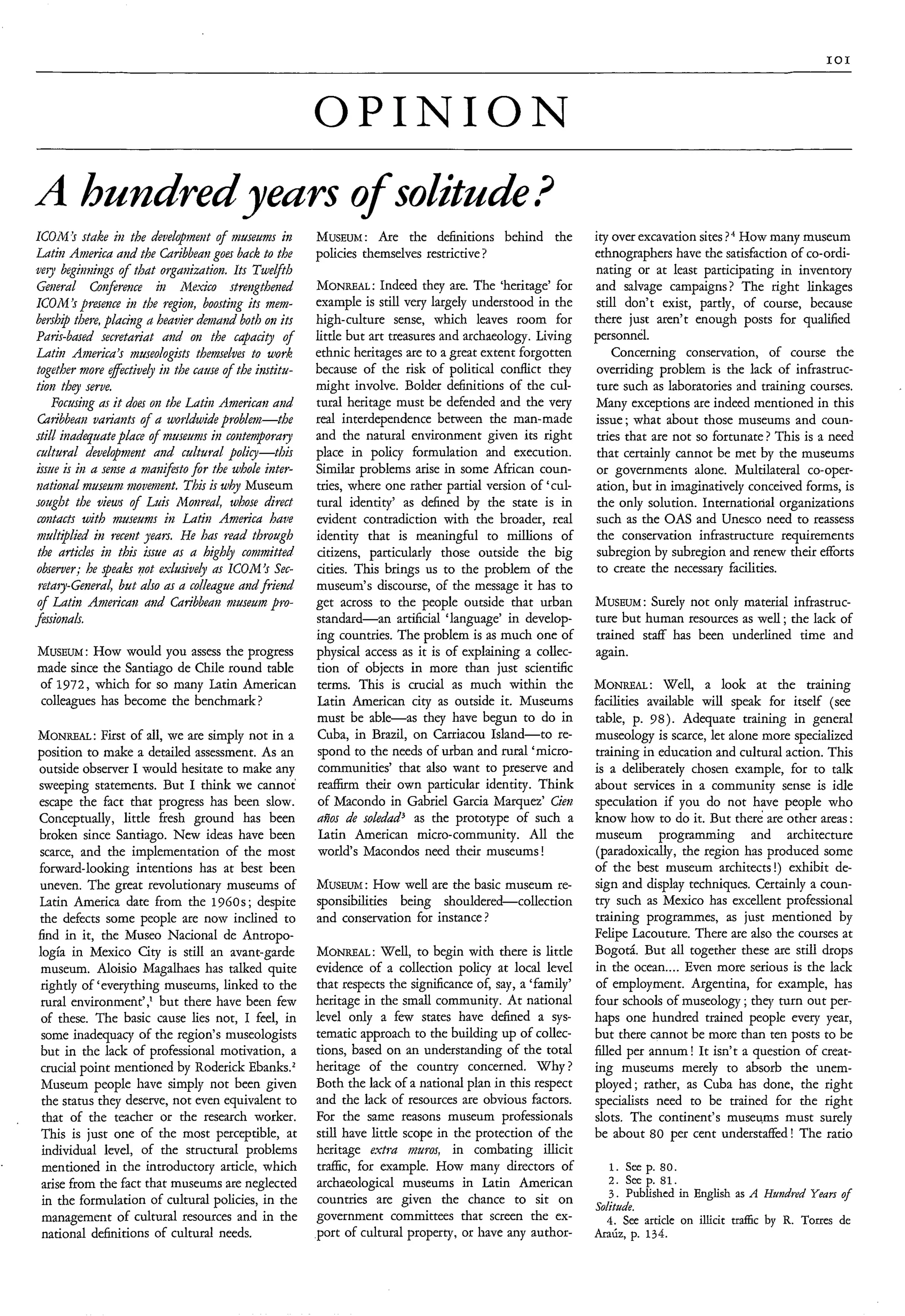 IO1




                                                          OPINION
A hundred yeurs o solitade?
                f
ICOM’S stake in the deidopment of niuseumm in             MusEuai: Are the definitions behind the              ity over excavation sites ? How many museum
Latiti Ainerica aiid the Caribbeangoes back to the        policies themselves restrictive ?                    ethnographers have the satisfaction of co-ordi-
wry begimings of that organization. Its Tweyth                                                                 nating or at least participating in inventory
 Gmeral Coizfrmce in hfexico strengthened                 MONREAL:     Indeed they are. The ‘heritage’ for     and salvage campaigns? The right linkages
ICOhl ’s presence in the regioti, boosting its mem-       example is still very largely understood in the       still don’t exist, partly, of course, because
bership there, placing a heavier demand both o?~    its   high-culture sense, which leaves room for            there just aren’t enough posts for qualified
Parir-ba~edsecretariat aiid on the capacig of             little but art treasures and archaeology. Living     personnel.
Latiz America’s museologists themselves to work           ethnic heritages are to a great extent forgotten         Concerning conservation, of course the
 together more effectively in the cause of the institu-   because of the risk of political conflict they        overriding problem is the lack of infrastruc-
tion t h q serve.                                         might involve. Bolder definitions of the cul-        ture such as laboratories and training courses.
    Focusiag as it does on the Latin American and         tural heritage must be defended and the very         Many exceptions are indeed mentioned in this
 Caribbean variaiits of a ugorldwide problem-the          real interdependence between the man-made            issue; what about those museums and coun-
stid itladequateplace 4 niuseunzs in contenporary         and the natural environment given its right           tries that are not so fortunate? This is a need
 cultural development and cultural policy-this            place in policy formulation and execution.            that certainly cannot be met by the museums
issue is i?ia seme a maiiijkto for the whole inter-       Similar problems arise in some African coun-          or governments alone. Multilateral co-oper-
zatiotial museum movement. This is why Museum             tries, where one rather partial version of ‘cul-      ation, but in imaginatively conceived forms, is
sought the views of L i Monreal, whose direct
                         us                               tural identity’ as defined by the state is in         the only solution. International organizations
 contacts with museums hi Latia America have              evident contradiction with the broader, real          such as the OAS and Unesco need to reassess
 nndt$hd in recent years. He has read through             identity that is meaningful to millions of            the conservation infrastructure requirements
 the articles in this issue as a high4 conmitted          citizens, particularly those outside the big          subregion by subregion and renew their efforts
 observer; he speakr not exlusively as ICOM’s Sec-        cities. This brings us to the problem of the          to create the necessary facilities.
 retaty-GeneraJ but also as a colleagie and friend        museum’s discourse, of the message it has to
 of Latin Anlericati aiid Cadbeafi niuseuin PTO-          get across to the people outside that urban          MUSEUM:   Surely not only material infrastruc-
fasionah.                                                 standard-an artificial ‘language’ in develop-        ture but human resources as well ; the lack of
                                                          ing countries. The problem is as much one of         trained staff has been underlined time and
MusEuaf : How would you assess the progress               physical access as it is of explaining a collec-     again.
made since the Santiago de Chile round table              tion of objects in more than just scientific
of 1972, which for so many Latin American                 terms. This is crucial as much within the            MONREAL:      Well, a look at the training
colleagues has become the benchmark ?                     Latin American city as outside it. Museums           facilities available will speak for itself (see
                                                          must be able-as they have begun to do in             table, p. 9 8 ) . Adequate training in general
MONREAL: of all, we are simply not in a
             First                                        Cuba, in Brazil, on Carriacou Island-to re-          museology is scarce, let alone more specialized
position to make a detailed assessment. As an             spond to the needs of urban and rural ‘micro-        training in education and cultural action. This
outside observer I would hesitate to make any              communities’ that also want to preserve and         is a deliberately chosen example, for to talk
sweeping statements. But I think we cannot                reaffirm their own particular identity. Think        about services in a community sense is idle
escape the fact that progress has been slow.              of Macondo in Gabriel Garcia Marquez’ Cierz          speculation if you do not have people who
Conceptually, little fresh ground has been                aíios de soledad3 as the prototype of such a         know how to do it. But there are other areas :
broken since Santiago. New ideas have been                 Latin American micro-community. All the             museum programming and architecture
scarce, and the implementation of the most                world‘s Macondos need their museums !                (paradoxically, the region has produced some
forward-looking intentions has at best been                                                                    of the best museum architects!) exhibit de-
uneven. The great revolutionary museums of                MUSEUM:   How well are the basic museum re-          sign and display techniques. Certainly a coun-
Latin America date from the 1960s ; despite               sponsibilities being shouldered-collection           try such as Mexico has excellent professional
the defects some people are now inclined to               and conservation for instance ?                      training programmes, as just mentioned by
find in it, the Museo Nacional de Antropo-                                                                     Felipe Lacouture. There are also the courses at
logía in Mexico City is still an avant-garde              MONREAL:     Well, to begin with there is little     Bogotá. But all together these are still drops
 museum. Aloisio Magalhaes has talked quite               evidence of a collection policy at local level       in the ocean.... Even more serious is the lack
 rightly of ‘everything museums, linked to the            that respects the significance of, say, a ‘family’   of employment. Argentina, for example, has
 rural environment’,’ but there have been few             heritage in the small community. At national         four schools of museology ; they turn out per-
 of these. The basic cause lies not, I feel, in           level only a few states have defined a sys-          haps one hundred trained people every year,
 some inadequacy of the region’s museologists             tematic approach to the building up of collec-       but there cannot be more than ten posts to be
 but in the lack of professional motivation, a            tions, based on an understanding of the total        N e d per annum! It isn’t a question of creat-
 crucial point mentioned by Roderick Ebanks.l             heritage of the country concerned. Why ?             ing museums merely to absorb the unem-
 Museum people have simply not been given                 Both the lack of a national plan in this respect     ployed; rather, as Cuba has done, the right
 the status they deserve, not even equivalent to          and the lack of resources are obvious factors.       specialists need to be trained for the right
 that of the teacher or the research worker.              For the same reasons museum professionals            slots. The continent’s museums must surely
 This is just one of the most perceptible, at             still have little scope in the protection of the     be about 80 per cent understaffed ! The ratio
 individual level, of the structural problems             heritage extra muros, in combating illicit
 mentioned in the introductory article, which             traffic, for example. How many directors of            1. seep.   so
 arise from the fact that museums are neglected           archaeological museums in Latin American               2.   seep. 81.
                                                                                                                  3. Published in English as A Huzdred Years of
 in the formulation of cultural policies, in the          countries are given the chance to sit on             Solitude.
 management of cultural resources and in the              government committees that screen the ex-              4. See article on illicit tr&c by R. Torres de
 national definitions of cultural needs.                  port of cultural property, or have any author-       h Ú z , p. 134.
 