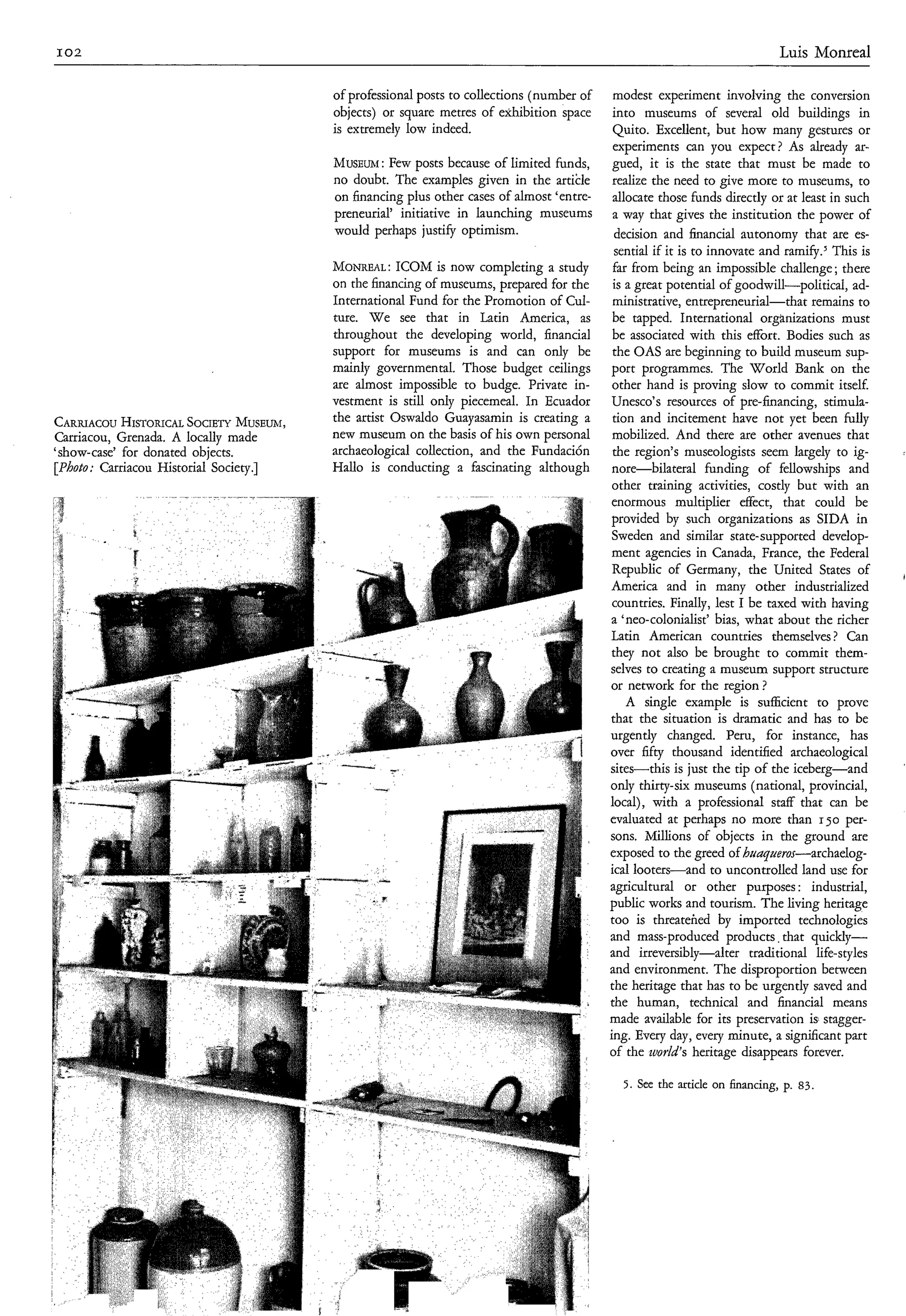 I02                                                                                                                            Luis Monreal

                                           of professional posts to collections (number of     modest experiment involving the conversion
                                           objects) or square metres of exhibition space      into museums of several old buildings in
                                           is extremely low indeed.                            Quito. Excellent, but how many gestures or
                                                                                               experiments can you expect? As already ar-
                                           MUSEUM posts because of limited funds,
                                               : Few                                          gued, it is the state that must be made to
                                           no doubt. The examples given in the artikle        realize the need to give more to museums, to
                                           on financing plus other cases of almost ‘entre-    allocate those funds directly or at least in such
                                           preneurial’ initiative in launching museums        a way that gives the institution the power of
                                           would perhaps justify optimism.                     decision and financial autonomy that are es-
                                                                                               sential if it is to innovate and ramify.J This is
                                           MONREAL:    ICOM is now completing a study         far from being an impossible challenge; there
                                           on the financing of museums, prepared for the      is a great potential of goodwill-political, ad-
                                           International Fund for the Promotion of Cul-       ministrative, entrepreneurial-that remains to
                                           ture. W e see that in Latin America, as            be tapped. International organizations must
                                           throughout the developing world, financial         be associated with this effort. Bodies such as
                                           support for museums is and can only be             the OAS are beginning to build museum sup-
                                           mainly governmental. Those budget ceilings         port programmes. The World Bank on the
                                           are almost impossible to budge. Private in-        other hand is proving slow to commit itself.
                                           vestment is still only piecemeal. In Ecuador       Unesco’s resources of pre-financing, stimula-
CARRIACOU  HISTORICAL  SOCIETY   MUSEUM,   the artist Oswaldo Guayasamin is creating a        tion and incitement have not yet been fully
Carriacou, Grenada. A locally made         new museum on the basis of his own personal        mobilized. And there are other avenues that
‘show-case’ for donated objects.           archaeological collection, and the Fundación       the region’s museologists seem largely to ig-
[Photo: Carriacou Historial Society.]      Hallo is conducting a fascinating although         nore-bilateral       funding of fellowships and
                                                                                              other training activities, costly but with an
                                                                                              enormous mhtiplier deCr, ;hat could be
                                                                                              provided by such organizations as SIDA in
                                                                                              Sweden and similar state-supported develop-
                                                                                              ment agencies in Canada, France, the Federal
                                                                                              Republic of Germany, the United States of
                                                                                             America and in many other industrialized
                                                                                              countries. Finally, lest I be taxed with having
                                                                                             a ‘neo-colonialist’ bias, what about the richer
                                                                                             Latin American countries themselves ? Can
                                                                                              they not also be brought to commit them-
                                                                                             selves to creating a museum support structure
                                                                                             or network for the region ?
                                                                                                 A single example is sufficient to prove
                                                                                             that the situation is dramatic and has to be
                                                                                             urgently changed. Peru, for instance, has
                                                                                             over fifty thousand identified archaeological
                                                                                             sites-this is just the tip of the iceberg-and
                                                                                             only thirty-six museums (national, provincial,
                                                                                             local), with a professional staff that can be
                                                                                             evaluated at perhaps no more than 150 per-
                                                                                             sons. Millions of objects in the ground are
                                                                                             exposed to the greed of huaqueros-archaelog-
                                                                                             ical looters-and to uncontrolled land use for
                                                                                             agricultural or other purposes : industrial,
                                                                                             public works and tourism. The living heritage
                                                                                             too is threatehed by imported technologies
                                                                                             and mass-produced products, that quickly-
                                                                                             and irreversibly-alter       traditional life-styles
                                                                                             and environment. The disproportion between
                                                                                             the heritage that has to be urgently saved and
                                                                                             the human, technical and financial means
                                                                                             made available for its preservation is stagger-
                                                                                             ing. Every day, every minute, a significant part
                                                                                             of the zuorld’s heritage disappears forever.

                                                                                               5 . See the article on financing, p. 83.
 