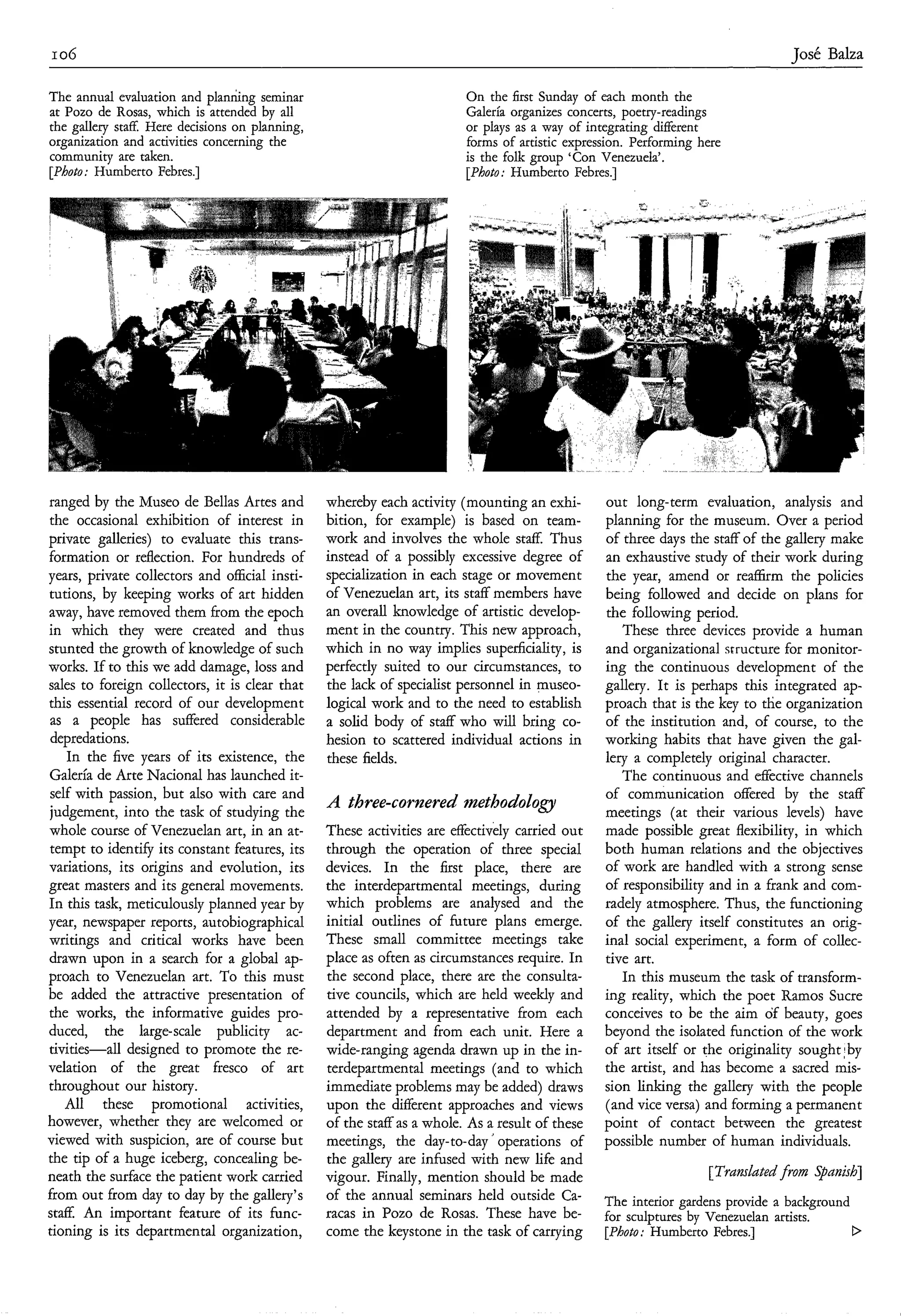 I 06                                                                                                                            José Balza

The annual evaluation and planrhg seminar                                On the first Sunday of each month the
at Pozo de Rosas, which is attended by all                               Galería organizes concerts, poetry-readings
the gallery staff. Here decisions on planning,                           or plays as a way of integrating different
organization and activities concerning the                               forms of artistic expression. Performing here
community are taken.                                                     is the folk group ‘Con Venezuela’.
[Photo: Humberto Febres.]                                                [Photo: Humberto Febres.]




ranged by the Museo de Bellas Artes and          whereby each activity (mounting an exhi-        out long-term evaluation, analysis and
the occasional exhibition of interest in         bition, for example) is based on team-          planning for the museum. Over a period
private galleries) to evaluate this trans-       work and involves the whole staff. Thus         of three days the staff of the gallery make
formation or reflection. For hundreds of         instead of a possibly excessive degree of       an exhaustive study of their work during
years, private collectors and official insti-    specialization in each stage or movement        the year, amend or reaffirm the policies
tutions, by keeping works of art hidden          of Venezuelan art, its staff members have       being followed and decide on plans for
away, have removed them from the epoch           an overall knowledge of artistic develop-       the following period.
in which they were created and thus              ment in the country. This new approach,            These three devices provide a human
stunted the growth of knowledge of such          which in no way implies superficiality, is      and organizational structure for monitor-
works. If to this we add damage, loss and        perfectly suited to our circumstances, to       ing the continuous development of the
sales to foreign collectors, it is clear that    the lack of specialist personnel in museo-      gallery. It is perhaps this integrated ap-
this essential record of our development         logical work and to the need to establish       proach that is the key to the organization
 as a people has suffered considerable           a solid body of staff who will bring co-        of the institution and, of course, to the
 depredations.                                   hesion to scattered individual actions in       working habits that have given the gal-
    In the five years of its existence, the      these fields.                                   lery a completely original character.
Galería de Arte Nacional has launched it-                                                           The continuous and effective channels
 self with passion, but also with care and                                                       of communication offered by the staff
judgement, into the task of studying the
                                                 A three-cornered ?nethodology                   meetings (at their various levels) have
whole course of Venezuelan art, in an at-        These activities are effectively carried out    made possible great flexibility, in which
tempt to identify its constant features, its     through the operation of three special          both human relations and the objectives
variations, its origins and evolution, its       devices. In the first place, there are          of work are handled with a strong sense
great masters and its general movements.         the interdepartmental meetings, during          of responsibility and in a frank and com-
In this task, meticulously planned year by       which problems are analysed and the             radely atmosphere. Thus, the functioning
year, newspaper reports, autobiographical        initial outlines of future plans emerge.        of the gallery itself constitutes an orig-
writings and critical works have been            These small committee meetings take             inal social experiment, a form of collec-
drawn upon in a search for a global ap-          place as often as circumstances require. In     tive art.
proach to Venezuelan art. To this must           the second place, there are the consulta-          In this museum the task of transform-
be added the attractive presentation of          tive councils, which are held weekly and        ing reality, which the poet Ramos Sucre
the works, the informative guides pro-           attended by a representative from each          conceives to be the aim of beauty, goes
duced, the large-scale publicity ac-             department and from each unit. Here a           beyond the isolated function of the work
tivities-all designed to promote the re-         wide-ranging agenda drawn up in the in-         of art itself or the originality sought;by
velation of the great fresco of art              terdepartmental meetings (and to which          the artist, and has become a sacred mis-
throughout our history.                          immediate problems may be added) draws          sion linking the gallery with the people
    All these promotional activities,            upon the different approaches and views         (and vice versa) and forming a permanent
however, whether they are welcomed or            of the staff as a whole. As a result of these   point of contact between the greatest
viewed with suspicion, are of course but         meetings, the day-to-day’ operations of         possible number of human individuals.
the tip of a huge iceberg, concealing be-        the gallery are infused with new life and
neath the surface the patient work carried       vigour. Finally, mention should be made                           [Trdmhtedfrom Spanish]
from out from day to day by the gallery’s        of the annual seminars held outside Ca-         The interior gardens provide a background
staff. An important feature of its func-         racas in Pozo de Rosas. These have be-          for sculptures by Venezuelan artists.
tioning is its departmental organization,        come the keystone in the task of carrying       [Photo: Humberto Febres.]                 D
 