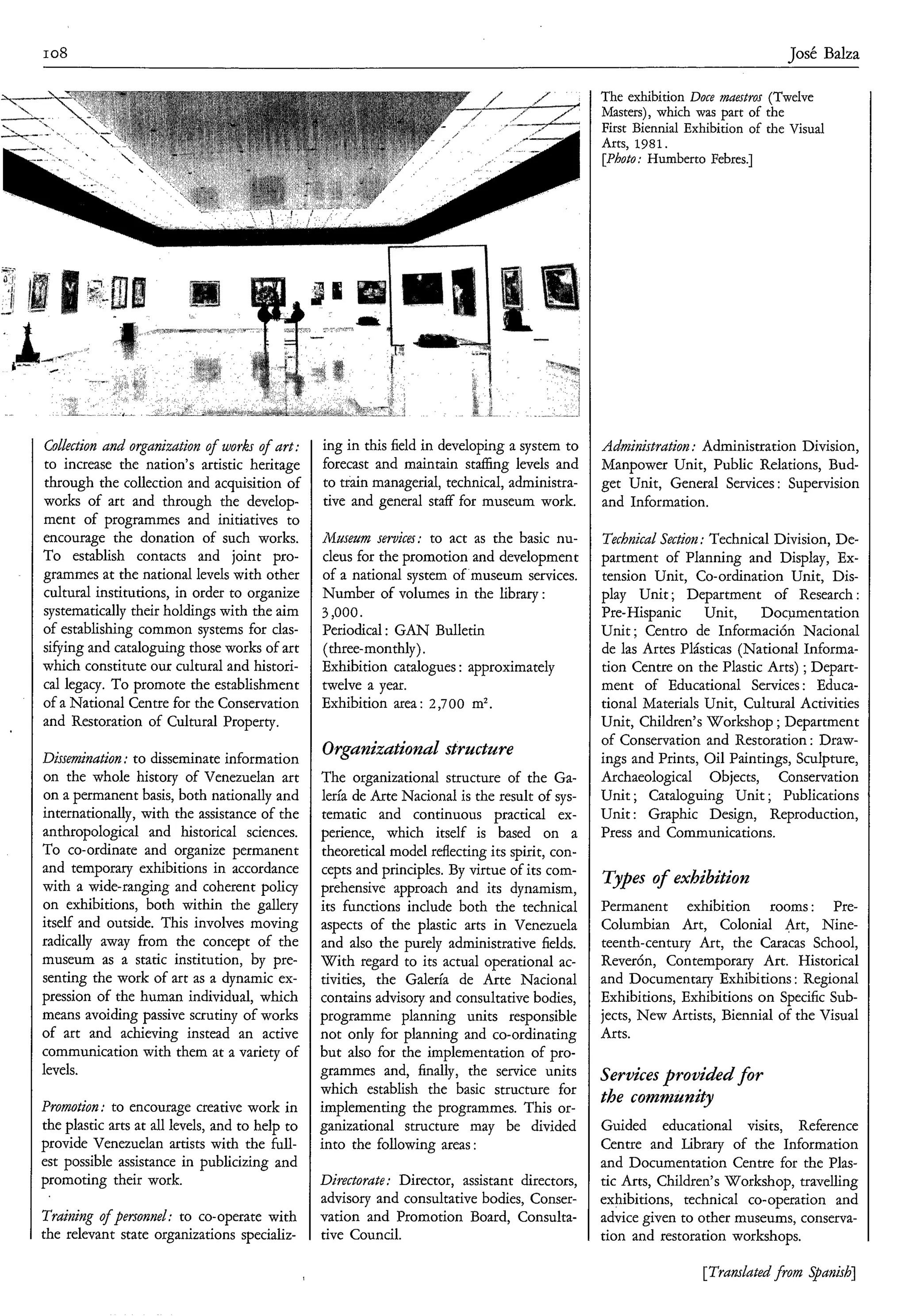 I08                                                                                                                               Tosé Balza

                                                                                                 The exhibition Doce maestros (Twelve
                                                                                                 Masters), which was part of the
                                                                                                 First Biennial Exhibition of the Visual
                                                                                                 Arts, 1981.
                                                                                                 [Photo: Humbert0 Febres.]




Collection and organization o f works o f art:   ing in this field in developing a system to     Adnzinistratioz : Administration Division,
to increase the nation’s artistic heritage       forecast and maintain staffing levels and       Manpower Unit, Public Relations, Bud-
through the collection and acquisition of        to train managerial, technical, administra-     get Unit, General Services : Supervision
works of art and through the develop-            tive and general staff for museum work.         and Information.
ment of programmes and initiatives to
encourage the donation of such works.            Museam services: to act as the basic nu-        Technical Section :Technical Division, De-
To establish contacts and joint pro-             cleus for the promotion and development         partment of Planning and Display, Ex-
grammes at the national levels with other        of a national system of museum services.        tension Unit, Co-ordination Unit, Dis-
cultural institutions, in order to organize      Number of volumes in the library:               play Unit ; Department of Research :
systematically their holdings with the aim       3,000.                                          Pre-Hispanic Unit, Documentation
of establishing common systems for clas-         Periodical : GAN Bulletin                       Unit ; Centro de Información Nacional
sifying and cataloguing those works of art       (three-monthly).                                de las Artes Plásticas (National Informa-
which constitute our cultural and histori-       Exhibition catalogues : approximately           tion Centre on the Plastic Arts) ;Depart-
cal legacy. To promote the establishment         twelve a year.                                  ment of Educational Services : Educa-
of a National Centre for the Conservation        Exhibition area: 2,700 m2.                      tional Materials Unit, Cultural Activities
and Restoration of Cultural Property.                                                            Unit, Children’s Workshop ; Department
                                                                                                 of Conservation and Restoration : Draw-
Dissemination : to disseminate information       Orgunizationul stracture                        ings and Prints, Oil Paintings, Sculpture,
on the whole history of Venezuelan art           The organizational structure of the Ga-         Archaeological Objects, Conservation
on a permanent basis, both nationally and        lería de Arte Nacional is the result of sys-    Unit ; Cataloguing Unit ; Publications
internationally, with the assistance of the      tematic and continuous practical ex-            Unit : Graphic Design, Reproduction,
anthropological and historical sciences.         perience, which itself is based on a            Press and Communications.
To co-ordinate and organize permanent            theoretical model reflecting its spirit, con-
and temporary exhibitions in accordance          cepts and principles. By virtue of its com-
with a wide-ranging and coherent policy          prehensive approach and its dynamism,
                                                                                                 Types o exhibition
                                                                                                       f
on exhibitions, both within the gallery          its functions include both the technical        Permanent exhibition rooms : Pre-
itself and outside. This involves moving         aspects of the plastic arts in Venezuela        Columbian Art, Colonial Art, Nine-
radically away from the concept of the           and also the purely administrative fields.      teenth-century Art, the Caracas School,
museum as a static institution, by pre-          With regard to its actual operational ac-       ReverÓn, Contemporary Art. Historical
senting the work of art as a dynamic ex-         tivities, the Galería de Arte Nacional          and Documentary Exhibitions : Regional
pression of the human individual, which          contains advisory and consultative bodies,      Exhibitions, Exhibitions on Specific sub-
means avoiding passive scrutiny of works         programme planning units responsible            jects, New Artists, Biennial of the Visual
of art and achieving instead an active           not only for planning and co-ordinating         Arts.
communication with them at a variety of          but also for the implementation of pro-
levels.                                          grammes and, finally, the service units         Services provided for
                                                 which establish the basic structure for
Promotion: to encourage creative work in         implementing the programmes. This or-
                                                                                                 the comnzzcnity
the plastic arts at all levels, and to help to   ganizational structure may be divided           Guided educational visits, Reference
provide Venezuelan artists with the full-        into the following areas :                      Centre and Library of the Information
est possible assistance in publicizing and                                                       and Documentation Centre for the Plas-
promoting their work.                            Directorute: Director, assistant directors,     tic Arts, Children’s Workshop, travelling
                                                 advisory and consultative bodies, Conser-       exhibitions, technical co-operation and
Training o f personnel: to co-operate with       vation and Promotion Board, Consulta-           advice given to other museums, conserva-
the relevant state organizations specializ-      tive Council.                                   tion and restoration workshops.

                                                                                                                  [Translatedfrom .!@wish]
 