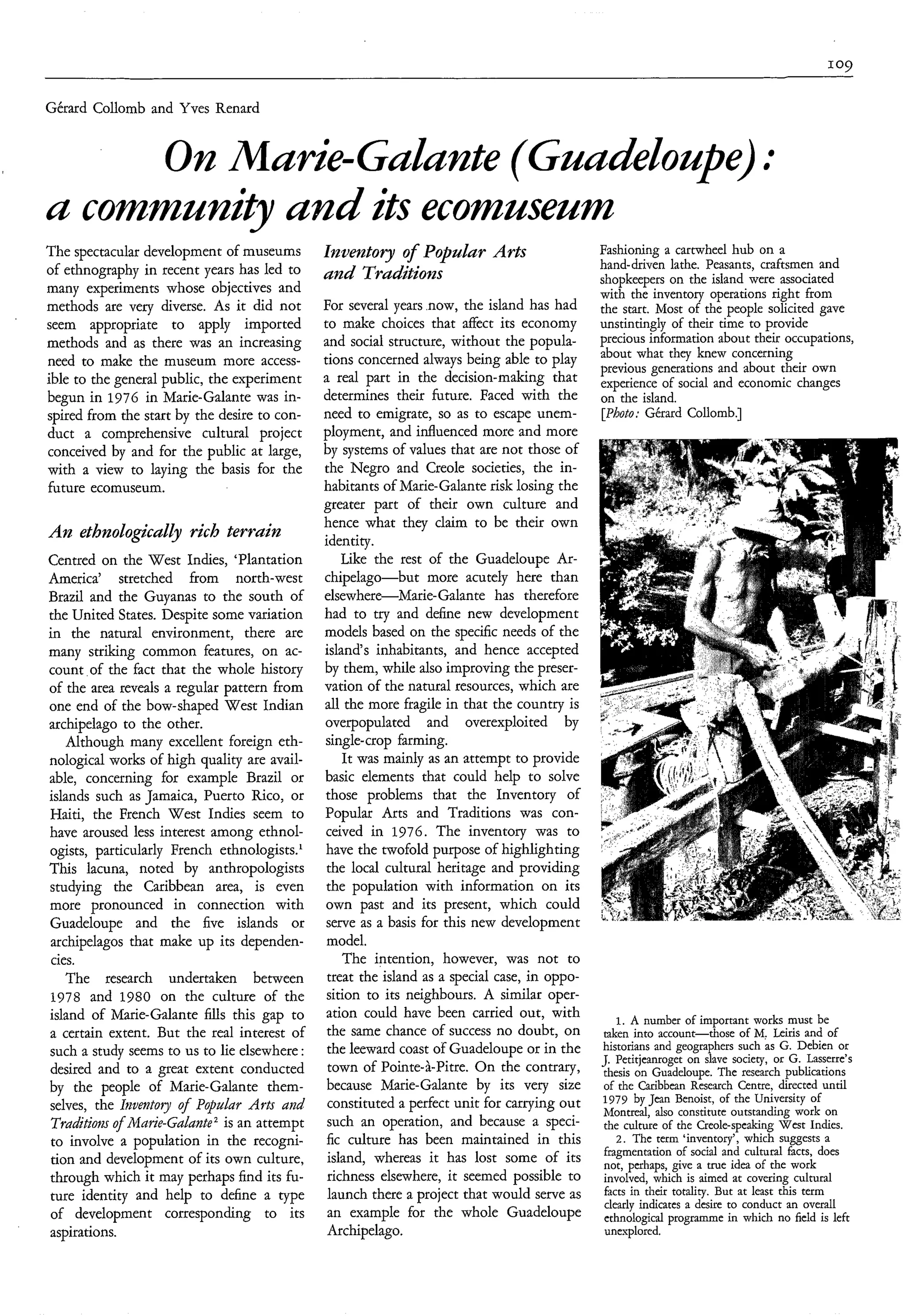 Gérard Collomb and Yves Renard


     O n Marie-Gulunte (Gu&
a community and its ecomuseum     J

The spectacular development of museums        Inventory o Poplar Arts
                                                        f                                 Fashioning a cartwheel hub on a
of ethnography in recent years has led to                                                 hand-driven lathe. Peasants, craftsmen and
                                              und Traditions                              shopkeepers on the island were associated
many experiments whose objectives and                                                     with the inventory operations right from
methods are very diverse. As it did not      For several years .now, the island has had   the start. Most of the people solicited gave
seem appropriate to apply imported           to make choices that affect its economy      unstintingly of their time to provide
methods and as there was an increasing       and social structure, without the popula-    precious information about their occupations,
                                             tions concerned always being able to play    about what they knew concerning
need to make the museum more access-                                                      previous generations and about their own
ible to the general public, the experiment   a real part in the decision-making that      experience of social and economic changes
begun in 1976 in Marie-Galante was in-       determines their future. Faced with the      on the island.
spired from the start by the desire to con-  need to emigrate, so as to escape unem-      [Photo; Gérard Collomb.]
duct a comprehensive cultural project        ployment, and influenced more and more
conceived by and for the public at large,    by systems of values that are not those of
with a view to laying the basis for the      the Negro and Creole societies, the in-
future ecomuseum.                            habitants of Marie-Galante risk losing the
                                             greater part of their own culture and
                                             hence what they claim to be their own
A n ethnoLogiculLy rich terrain              identity.
Centred on the West Indies, ‘Plantation         Like the rest of the Guadeloupe Ar-
America’ stretched from north-west chipelago-but               more acutely here than
Brazil and the Guyanas to the south of elsewhere-Marie-Galante has therefore
the United States. Despite some variation had to try and define new development
in the natural environment, there are models based on the specific needs of the
many striking common features, on ac- island‘s inhabitants, and hence accepted
count of the fact that the whole history by them, while also improving the preser-
of the area reveals a regular pattern from vation of the natural resources, which are
one end of the bow-shaped West Indian all the more fragile in that the country is
archipelago to the other.                     overpopulated and overexploited by
    Although many excellent foreign eth- single-crop farming.
nological works of high quality are avail-      It was mainly as an attempt to provide
able, concerning for example Brazil or basic elements that could help to solve
islands such as Jamaica, Puerto Rico, or those problems that the Inventory of
Haiti, the French West Indies seem to Popular Arts and Traditions was con-
have aroused less interest among ethnol- ceived in 1976. The inventory was to
ogists, particularly French ethnologists.’ have the twofold purpose of highlighting
This lacuna, noted by anthropologists the local cultural heritage and providing
 studying the Caribbean area, is even the population with information on its
more pronounced in connection with own past and its present, which could
 Guadeloupe and the five islands or serve as a basis for this new development
 archipelagos that make up its dependen- model.
 cies.                                          The intention, however, was not to
    The research undertaken between treat the island as a special case, in oppo-
 1978 and 1980 on the culture of the sition to its neighbours. A similar oper-
 island of Marie-Galante fills this gap to ation could have been carried out, with            1. A number of important works must be
 a certain extent. But the real interest of the same chance of success no doubt, on       taken into account-those of M, Leiris and of
                                                                                          historians and geographers such as G. Debien or
 such a study seems to us to lie elsewhere : the leeward coast of Guadeloupe or in the    J. Petitjeanroget on slave society, or G. Lasserre’s
 desired and to a great extent conducted town of Pointe-&Pitre. On the contrary,          thesis on Guadeloupe. The research publications
 by the people of Marie-Galante them- because Marie-Galante by its very size              of the Caribbean Research Centre, directed until
                                                                                          1979 by Jean Benoist, of the University of
 selves, the Iriventoy o Popular Asts and constituted a perfect unit for carrying out
                       f                                                                  Montreal, also constitute outstanding work on
 Tsaditiom o A.larie-Ga¿unte2 is an attempt such an operation, and because a speci-
            f                                                                             the culture of the Creole-speaking West Indies.
 to involve a population in the recogni- fic culture has been maintained in this              2. The term ‘inventory’, which suggests a
                                                                                          fragmentation of social and cultural facts, does
 tion and development of its own culture, island, whereas it has lost some of its         not, perhaps, give a true idea of the work
 through which it may perhaps find its fu- richness elsewhere, it seemed possible to      involved, which is aimed at covering cultural
                                                                                           facts in their totality. But at least this term
 ture identity and help to define a type launch there a project that would serve as        clearly indicates a desire to conduct an overall
 of development corresponding to its an example for the whole Guadeloupe                   ethnological programme in which no field is left
 aspirations.                                 Archipelago.                                 unexplored.
 
