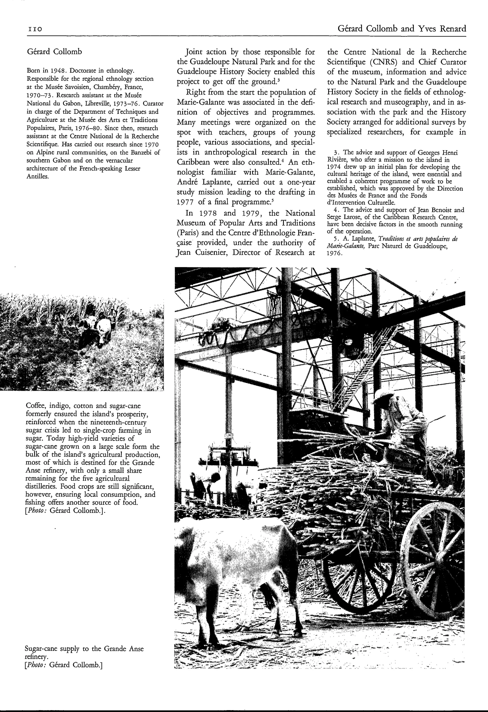 I IO                                                                                                Gérard Collomb and Yves Renard

Gérard Collomb                                         Joint action by those responsible for     the Centre National de la Recherche
                                                     the Guadeloupe Natural Park and for the     Scientifique (CNRS) and Chief Curator
Born in 1948. Doctorate in ethnology.                Guadeloupe History Society enabled this     of the museum, information and advice
Responsible for the regional ethnology section      project to get off the g r ~ u n d . ~       to the Natural Park and the Guadeloupe
at the Musée Savoisien, Chambéry, France,
1970-73. Research assistant at the Musée                Right from the start the population of   History Society in the fields of ethnolog-
National du Gabon, Libreville, 1973-76. Curator     Marie-Galante was associated in the defi-    ical research and museography, and in as-
in charge of the Department of Techniques and       nition of objectives and programmes.         sociation with the park and the History
Agriculture at the Musée des Arts et Traditions     Many meetings were organized on the          Society arranged for additional surveys by
Populaim, Paris, 1976-80. Since then, research
assistant at the Centre National de la Recherche
                                                     spot with teachers, groups of young         specialized researchers, for example in
Scientifique. Has carried out research since 1970   people, various associations, and special-
on Alpine rural communities, on the Banzebi of      ists in anthropological research in the         3. The advice and support of Georges Henri
southern Gabon and on the vernacular                 Caribbean were also con~ulted.~ eth-An      Rivière, who after a mission to the island in
architecture of the French-speaking Lesser                                                       1974 drew up an initial plan for developing the
Antilles.
                                                     nologist familiar with Marie-Galante,       cultural heritage of the island, were essential and
                                                    André Laplante, carried out a one-year       enabled a coherent programme of work to be
                                                                                                 established, which was approved by the Direction
                                                    study mission leading to the drafting in     des Musées de France and the Fonds
                                                    1977 of a final ~rogramme.~                  d'Intervention Culturelle.
                                                                                                    4. The advice and support of Jean Benoist and
                                                       In 1978 and 1979, the National            Serge Iarose, of the Caribbean Research Centre,
                                                    Museum of Popular Arts and Traditions        have been decisive factors in the smooth running
                                                     (Paris) and the Centre d'Ethnologie Fran-   of the operation.
                                                                                                    5 . A. Laplante, T a i i n et arts populaires de
                                                                                                                      rdtos
                                                    çaise provided, under the authority of       Marie-Galante, Parc Naturel de Guadeloupe,
                                                    Jean Cuisenier, Director of Research at      1976.




Coffee, indigo, cotton and sugar-cane
formerly ensured the island's prosperity,
reinforced when the nineteenth-century
sugar crisis led to single-crop farming in
sugar. Today high-yield varieties of
sugar-cane grown on a large scale form the
bulk of the island's agricultural production,
most of which is destined for the Grande
Anse refinery, with only a small share
remaining for the five agricultural
distilleries. Food crops are still significant,
however, ensuring local consumption, and
fishing offers another source of food.
[Photo; Gérard Collomb.].




Sugar-cane supply to the Grande Anse
refinery.
[Photo; Gérard Collomb.]
 