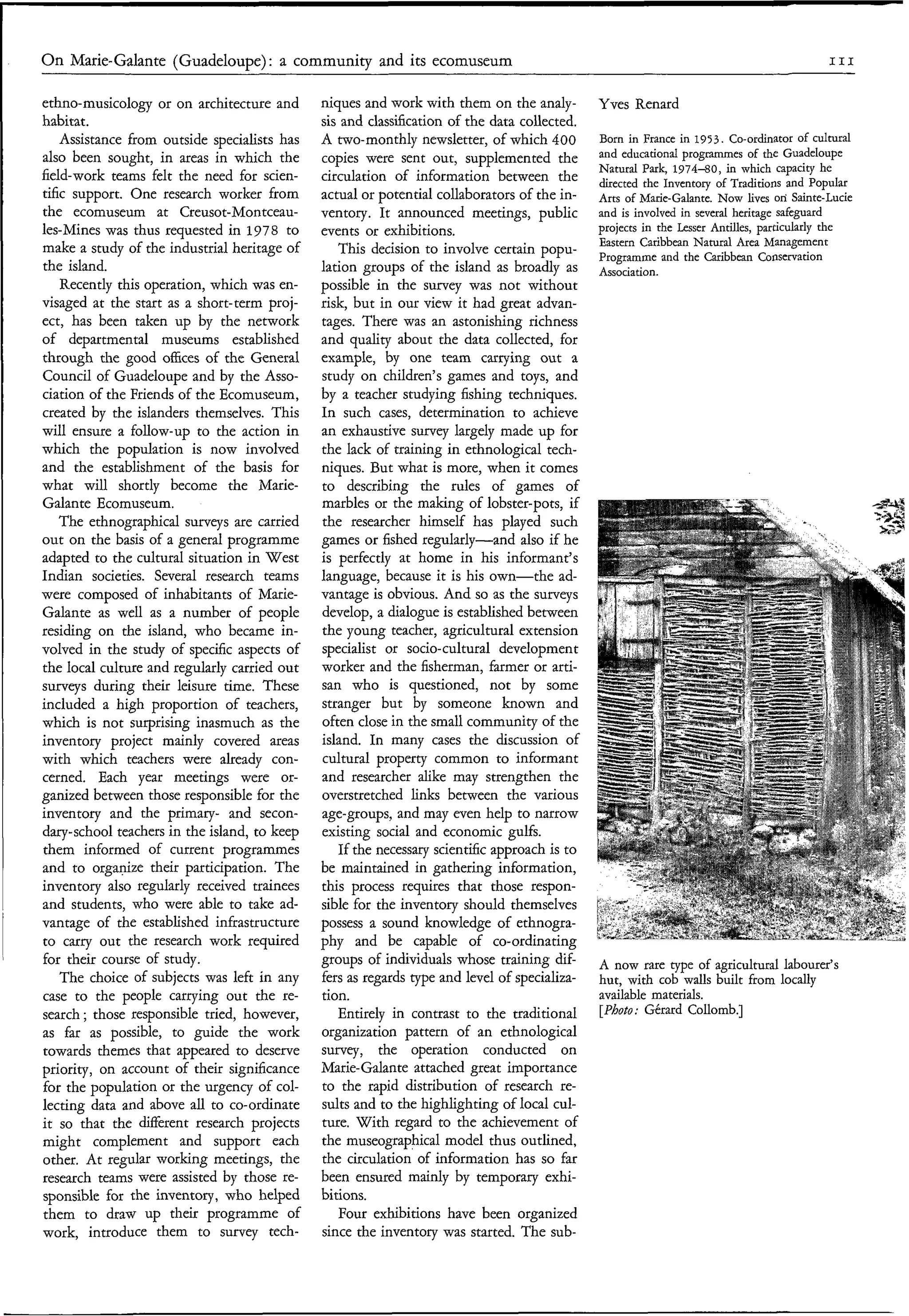 On Marie-Galante (Guadeloupe) : a community and its ecomuseum                                                                             III


ethno-musicology or on architecture and       niques and work with them on the analy-         Yves Renard
habitat.                                      sis and classification of the data collected.
    Assistance from outside specialists has   A two-monthly newsletter, of which 400          Born in France in 1953. Co-ordinator of cultural
also been sought, in areas in which the       copies were sent out, supplemented the          and educational programmes of the Guadeloupe
                                                                                              Natural Park, 1 9 7 4 4 0 , in which capacity he
field-work teams felt the need for scien-     circulation of information between the          directed the Inventory of Traditions and Popular
tific support. One research worker from       actual or potential collaborators of the in-    Arts of Marie-Galante. Now lives on‘ Sainte-Lucie
the ecomuseum at Creusot-Montceau-            ventory. It announced meetings, public          and is involved in several heritage safeguard
les-Mines was thus requested in 1978 to       events or exhibitions.                          projects in the Lesser Antilles, particularly the
                                                                                              Eastern Caribbean Natural Area Management
make a study of the industrial heritage of       This decision to involve certain popu-       Programme and the Caribbean Conservation
the island.                                   lation groups of the island as broadly as       Association.
    Recently this operation, which was en-    possible in the survey was not without
visaged at the start as a short-term proj-    risk, but in our view it had great advan-
ect, has been taken up by the network         tages. There was an astonishing richness
of departmental museums established           and quality about the data collected, for
through the good offices of the General       example, by one team carrying out a
Council of Guadeloupe and by the Asso-        study on children’s games and toys, and
ciation of the Friends of the Ecomuseum,      by a teacher studying fishing techniques.
created by the islanders themselves. This     In such cases, determination to achieve
will ensure a follow-up to the action in      an exhaustive survey largely made up for
which the population is now involved          the lack of training in ethnological tech-
and the establishment of the basis for        niques. But what is more, when it comes
what will shortly become the Marie-           to describing the rules of games of
Galante Ecomuseum.                            marbles or the making of lobster-pots, if
    The ethnographical surveys are carried    the researcher himself has played such
out on the basis of a general programme       games or fished regularly-and also if he
adapted to the cultural situation in West     is perfectly at home in his informant’s
Indian societies. Several research teams      language, because it is his own-the ad-
were composed of inhabitants of Marie-        vantage is obvious. And so as the surveys
Galante as well as a number of people         develop, a dialogue is established between
residing on the island, who became in-        the young teacher, agricultural extension
volved in the study of specific aspects of    specialist or socio-cultural development
the local culture and regularly carried out   worker and the fisherman, krmer or arti-
surveys during their leisure time. These      san who is questioned, not by some
included a high proportion of teachers,       stranger but by someone known and
which is not surprising inasmuch as the       often close in the small community of the
inventory project mainly covered areas        island. In many cases the discussion of
with which teachers were already con-         cultural property common to informant
cerned. Each year meetings were or-           and researcher alike may strengthen the
ganized between those responsible for the     overstretched links between the various
inventory and the primary- and secon-         age-groups, and may even help to narrow
dary-school teachers in the island, to keep   existing social and economic gulfs.
them informed of current programmes              If the necessary scientific approach is to
and to organize their participation. The      be maintained in gathering information,
inventory also regularly received trainees    this process requires that those respon-
and students, who were able to take ad-       sible for the inventory should themselves
vantage of the established infrastructure     possess a sound knowledge of ethnogra-
to carry out the research work required       phy and be capable of co-ordinating
for their course of study.                    groups of individuals whose training dif-       A now rare type of agricultural labourer’s
    The choice of subjects was left in any    fers as regards type and level of specializa-   hut, with cob walls built from locally
case to the people carrying out the re-       tion.                                           available materials.
search ; those responsible tried, however,       Entirely in contrast to the traditional      [Photo: Gérard Collomb.]
as far as possible, to guide the work         organization pattern of an ethnological
towards themes that appeared to deserve       survey, the operation conducted on
priority, on account of their significance    Marie-Galante attached great importance
for the population or the urgency of col-     to the rapid distribution of research re-
lecting data and above all to co-ordinate     sults and to the highlighting of local cul-
it so that the different research projects    ture. With regard to the achievement of
might complement and support each             the museographical model thus outlined,
other. At regular working meetings, the       the circulation of information has so far
research teams were assisted by those re-     been ensured mainly by temporary exhi-
sponsible for the inventory, who helped       bitions.
them to draw up their programme of               Four exhibitions have been organized
work, introduce them to survey tech-          since the inventory was started. The sub-
 