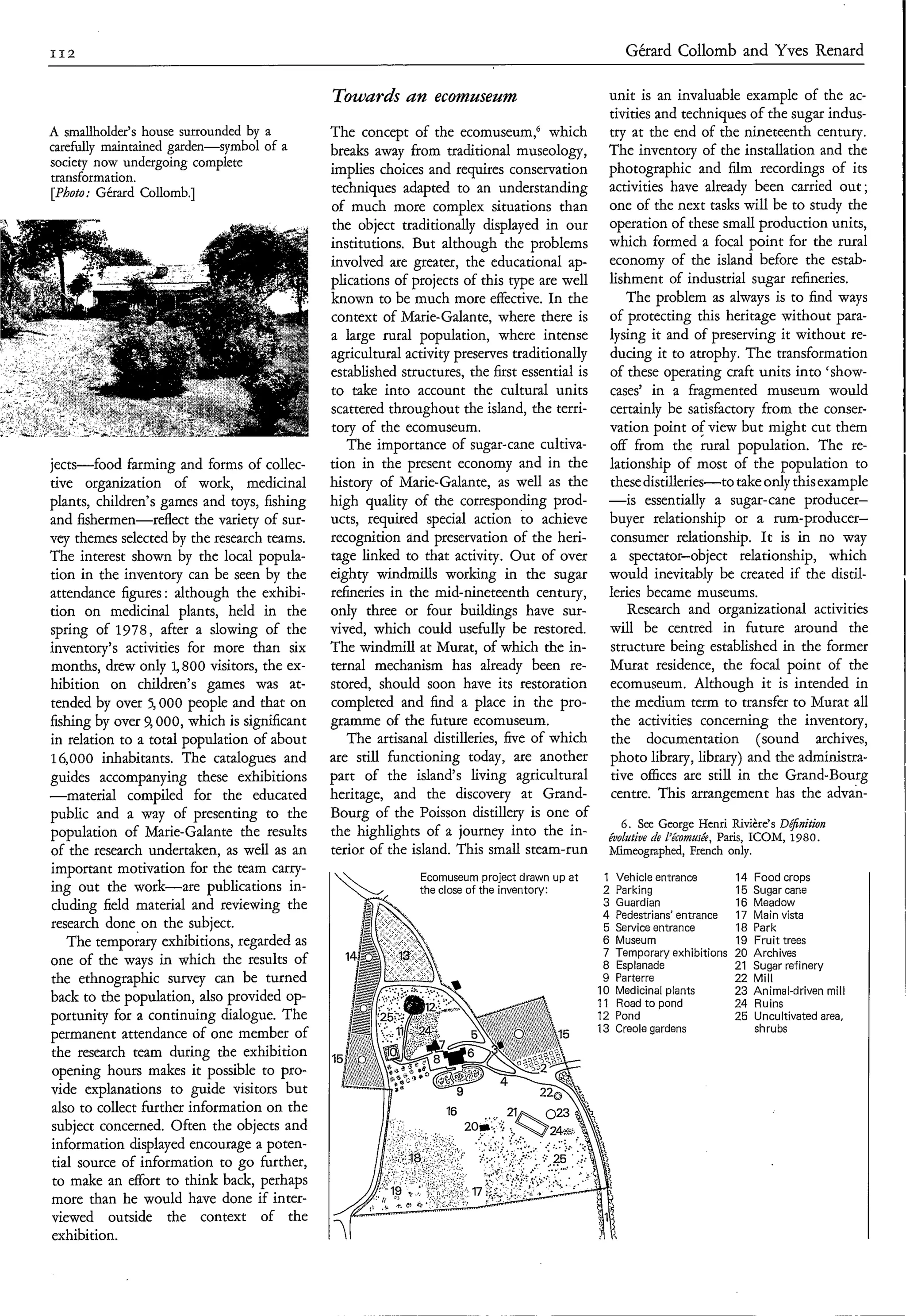 II2                                                                                                  Gérard Collomb and Yves Renard

                                                   Towards an ecomuseum                              unit is an invaluable example of the ac-
                                                                                                     tivities and techniques of the sugar indus-
     A smallholder's house surrounded by a         The concept of the ecomuseum," which              try at the end of the nineteenth century.
     carefdy maintained garden-symbol of a         breaks away from traditional museology,           The inventory of the installation and the
     society now undergoing complete               implies choices and requires conservation         photographic and film recordings of its
     transformation.
     [Photo: Gérard Collomb.]                      techniques adapted to an understanding            activities have already been carried out ;
                                                   of much more complex situations than              one of the next tasks will be to study the
                                                   the object traditionally displayed in our         operation of these small production units,
                                                   institutions. But although the problems           which formed a focal point for the rural
                                                   involved are greater, the educational ap-         economy of the island before the estab-
                                                   plications of projects of this type are well      lishment of industrial sugar refineries.
                                                   known to be much more effective. In the               The problem as always is to find ways
                                                   context of Marie-Galante, where there is          of protecting this heritage without para-
                                                   a large rural population, where intense           lysing it and of preserving it without re-
                                                   agricultural activity preserves traditionally     ducing it to atrophy. The transformation
.-   . .                                           established structures, the first essential is    of these operating craft units into 'show-
                                                   to take into account the cultural units           cases' in a fragmented museum would
                                                   scattered throughout the island, the terri-       certainly be satisfactory from the conser-
                                                   tory of the ecomuseum.                            vation point ofview but might cut them
                                                      The importance of sugar-cane cultiva-          off from the rural population. The re-
     jects-food farming and forms of collec-       tion in the present economy and in the            lationship of most of the population to
     tive organization of work, medicinal          history of Marie-Galante, as well as the          these distilleries-to take only this example
     plants, children's games and toys, fishing    high quality of the corresponding prod-           -is essentially a sugar-cane producer-
     and fishermen-rdect the variety of sur-       ucts, required special action to achieve          buyer relationship or a rum-producer-
     vey themes selected by the research teams.    recognition and preservation of the heri-         consumer relationship. It is in no way
     The interest shown by the local popula-       tage linked to that activity. Out of over         a spectator-object relationship, which
     tion in the inventory can be seen by the      eighty windmills working in the sugar             would inevitably be created if the distil-
     attendance figures : although the exhibi-     refineries in the mid-nineteenth century,         leries became museums.
     tion on medicinal plants, held in the         only three or four buildings have sur-                Research and organizational activities
     spring of 1978, after a slowing of the        vived, which could usefully be restored.          will be centred in future around the
     inventory's activities for more than six      The windmill at Murat, of which the in-           structure being established in the former
     months, drew only 4 800 visitors, the ex-     ternal mechanism has already been re-             Murat residence, the focal point of the
     hibition on children's games was at-          stored, should soon have its restoration          ecomuseum. Although it is intended in
     tended by over 5,000 people and that on       completed and find a place in the pro-            the medium term to transfer to Murat all
     fishing by over 9,000, which is significant   gramme of the future ecomuseum.                   the activities concerning the inventory,
     in relation to a total population of about       The artisanal distilleries, five of which      the documentation (sound archives,
     16,000 inhabitants. The catalogues and        are still functioning today, are another          photo library, library) and the administra-
     guides accompanying these exhibitions         part of the island's living agricultural           tive offices are still in the Grand-Bourg
     -material     compiled for the educated       heritage, and the discovery at Grand-              centre. This arrangement has the advan-
     public and a way of presenting to the         Bourg of the Poisson distillery is one of
                                                                                                        6. See George Henri Rivière's 0;f;nitioti
     population of Marie-Galante the results       the highlights of a journey into the in-           éuolutiue de L'écoco"%, Paris, ICOM, 1980.
     of the research undertaken, as well as an     terior of the island. This small steam-run         Mimeographed, French only.
     important motivation for the team carry-                     Ecomuseum project drawn up a t    1    Vehicle entrance        14   Food crops
     ing out the work-are publications in-          ,            the close of the inventory:       2    Parking                 15   Sugar cane
      cluding field material and reviewing the                                                      3    Guardian                16   Meadow
                                                                                                    4    Pedestrians' entrance   17   Main vista
     research done on the subject.                                                                  5    Service entrance        18   Park
         The temporary exhibitions, regarded as                                                      6   Museum                  19   Fruit trees
                                                                                                     7   TemDorarv exhibitions   20   Archives
     one of the ways in which the results of                                                         8   Esplanacje'             21   Sugar refinery
     the ethnographic survey can be turned                                                           9   Parterre                22   Mill
                                                                                                    10   Medicin al plants       23   Animal-driven mill
     back to the population, also provided op-                                                      11   Road to pond            24   Ruins
     portunity for a continuing dialogue. The                                                                                    25   Uncultivated area,
                                                                                                    13 Creole gardens                 shrubs
     permanent attendance of one member of
      the research team during the exhibition
      opening hours makes it possible to pro-
     vide explanations to guide visitors but
      also to collect further information on the
      subject concerned. Often the objects and
      information displayed encourage a poten-
      tial source of information to go further,
      to make an effort to think back, perhaps
      more than he would have done if inter-
      viewed outside the context of the
      exhibition.
 
