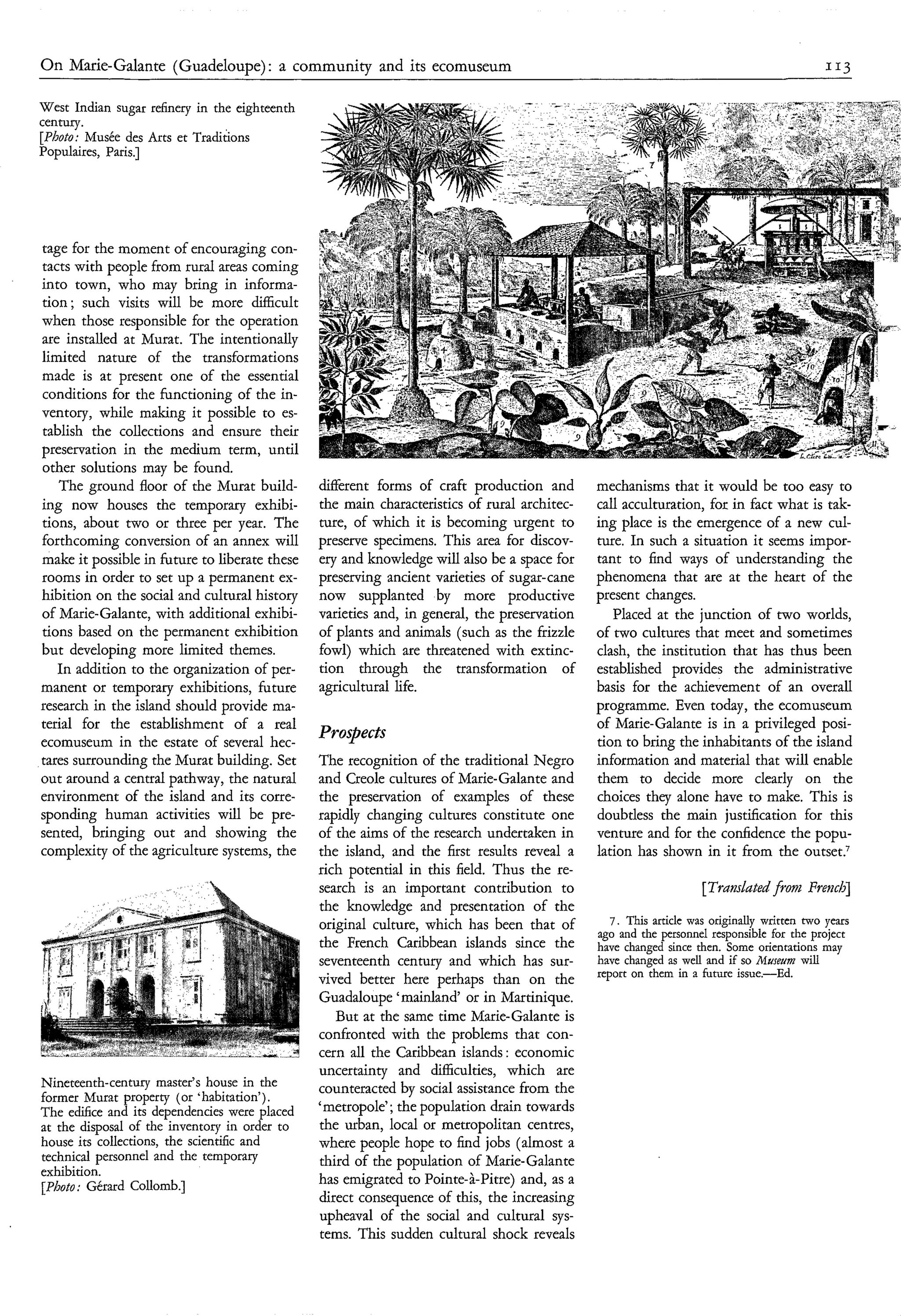 O n Marie-Galante (Guadeloupe) : a community and its ecomuseum                                                                             113


West Indian sugar refinery in the eighteenth
century.
[Photo: Musée des Arts et Traditions
Populaires, Paris.]




tage for the moment of encouraging con-
tacts with people from rural areas coming
into town, who may bring in informa-
tion; such visits will be more difficult
when those responsible for the operation
are installed at Murat. The intentionally
limited nature of the transformations
made is at present one of the essential
conditions for the functioning of the in-
ventory, while making it possible to es-
tablish the collections and ensure their
preservation in the medium term, until
other solutions may be found.
   The ground floor of the Murat build-        different forms of craft production and       mechanisms that it would be too easy to
ing now houses the temporary exhibi-           the main characteristics of rural architec-   call acculturation, for in fact what is tak-
tions, about two or three per year. The        ture, of which it is becoming urgent to       ing place is the emergence of a new cul-
forthcoming conversion of an annex will        preserve specimens. This area for discov-     ture. In such a situation it seems impor-
make it possible in future to liberate these   ery and knowledge will also be a space for    tant to find ways of understanding the
rooms in order to set up a permanent ex-       preserving ancient varieties of sugar-cane    phenomena that are at the heart of the
hibition on the social and cultural history    now supplanted by more productive             present changes.
of Marie-Galante, with additional exhibi-      varieties and, in general, the preservation      Placed at the junction of two worlds,
tions based on the permanent exhibition        of plants and animals (such as the frizzle    of two cultures that meet and sometimes
but developing more limited themes.            fowl) which are threatened with extinc-       clash, the institution that has thus been
   In addition to the organization of per-     tion through the transformation of            established provides the administrative
manent or temporary exhibitions, future        agricultural life.                            basis for the achievement of an overall
research in the island should provide ma-                                                    programme. Even today, the ecomuseum
terial for the establishment of a real                                                       of Marie-Galante is in a privileged posi-
ecomuseum in the estate of several hec-
                                               Prospects                                     tion to bring the inhabitants of the island
tares surrounding the Murat building. Set      The recognition of the traditional Negro      information and material that will enable
out around a central pathway, the natural      and Creole cultures of Marie-Galante and      them to decide more clearly on the
environment of the island and its corre-       the preservation of examples of these         choices they alone have to make. This is
sponding human activities will be pre-         rapidly changing cultures constitute one      doubtless the main justification for this
sented, bringing out and showing the           of the aims of the research undertaken in     venture and for the confidence the popu-
complexity of the agriculture systems, the     the island, and the first results reveal a    lation has shown in it from the outset.’
                                               rich potential in this field. Thus the re-
                                               search is an important contribution to                             [Trdmhted from Frer2cb]
                                               the knowledge and presentation of the
                                               original culture, which has been that of         7. This article was originally written two years
                                                                                             ago and the personnel responsible for the project
                                               the French Caribbean islands since the        have changed since then. Some orientations may
                                               seventeenth century and which has sur-        have changed as well and if so I.iuset/m will
                                                                                             report on them in a future issue.-Ed.
                                               vived better here perhaps than on the
                                               Guadaloupe ‘mainland‘ or in Martinique.
                                                  But at the same time Marie-Galante is
                                               confronted with the problems that con-
                                               cern all the Caribbean islands : economic
                                               uncertainty and difficulties, which are
Nineteenth-century master’s house in the       counteracted by social assistance from the
former hfurat property (or habitation’).
The edifice and its dependencies were placed   ‘metropole’; the population drain towards
at the disposal of the inventory in order to   the urban, local or metropolitan centres,
house its collections, the scientific and      where people hope to find jobs (almost a
technical personnel and the temporary          third of the population of Marie-Galante
exhibition.
[photo; Gérard Collomb.]                       has emigrated to Pointe-à-Pitre) and, as a
                                               direct consequence of this, the increasing
                                               upheaval of the social and cultural sys-
                                               tems. This sudden cultural shock reveals
 