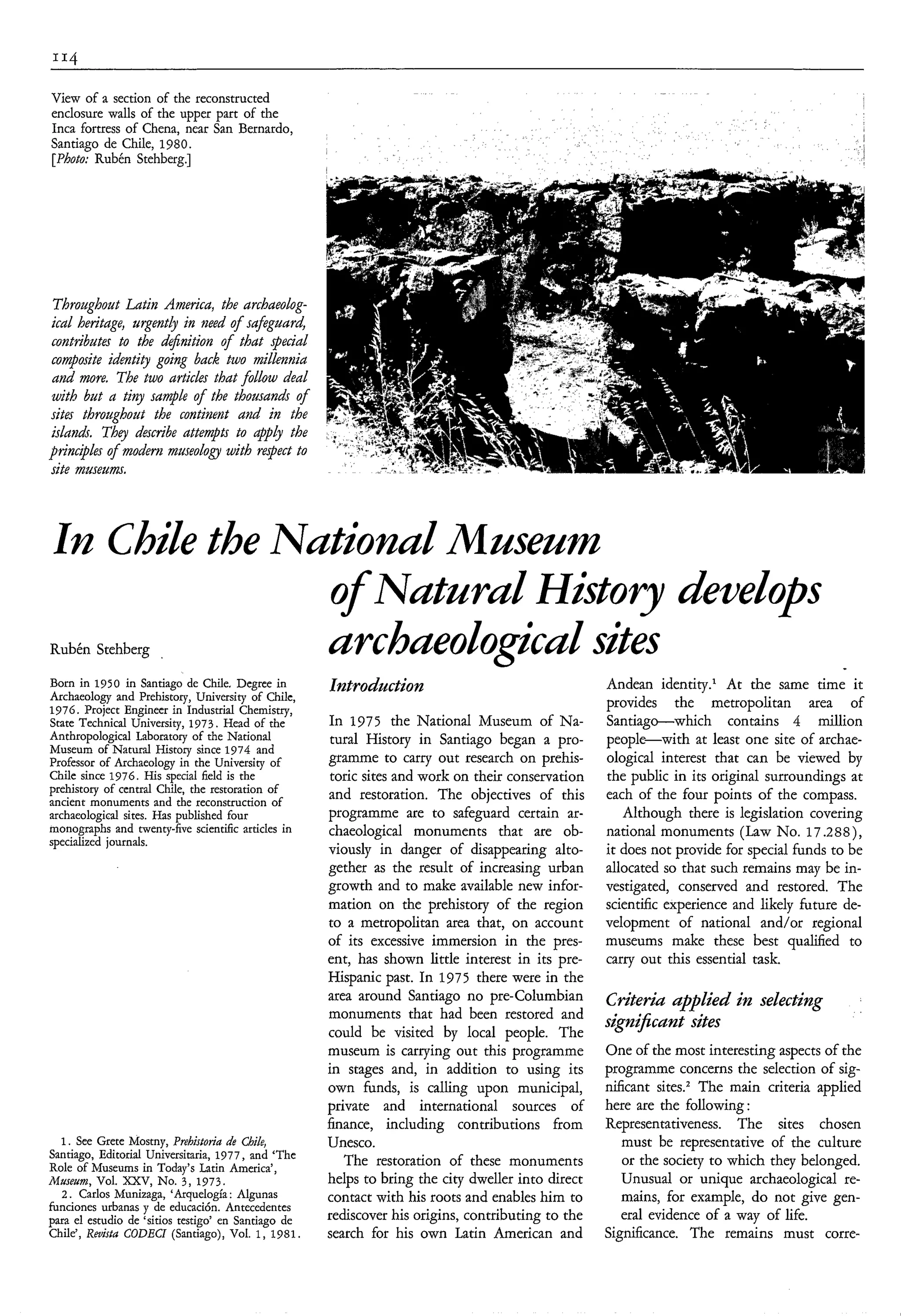 View of a section of the reconstructed
enclosure walls of the upper part of the
Inca fortress of Chena, near San Bernardo,
Santiago de Chile, 1980.
[Photo: Rubén Stehberg.]




 Throughout Ldtin America, the archaeolog-
ical heritage, urgently in need o f safguard
contributes to the d&nition o f that special
composite identity going back two millennia
and more. The two artìcles that follow deal
with but a tiny sample o f the thousands of
sites throughout the continent and in the
islamh. They describe attempts to @pLy the
prin.iples o f modem museoLogy with respect to
site museum.



In Chde the Nutionul Museum
              o Nuturd History deuelops
               f
Rubén StehbergurchueoZogicuZ sites
Born in 1950 in Santiago de Chile. Degree in         Introdaction                                  Andean identity.‘ At the same time it
Archaeology and Prehistory, University of Chile,
1976. Project Engineer in Industrial Chemistry,
                                                                                                   provides the metropolitan area of
State Technical University, 1973. Head of the        In 1975 the National Museum of Na-            Santiag-which        contains 4 million
Anthropological Laboratory of the National            tural History in Santiago began a pro-       people-with at least one site of archae-
Museum of Natural History since 1974 and
Professor of Archaeology in the University of        gramme to carry out research on prehis-       ological interest that can be viewed by
Chile since 1976. His special field is the            toric sites and work on their conservation   the public in its original surroundings at
prehistory of central Chile, the restoration of      and restoration. The objectives of this       each of the four points of the compass.
ancient monuments and the reconstruction of
archaeological sites. Has published four             programme are to safeguard certain ar-           Although there is legislation covering
monographs and twenty-five scientific articles in    chaeological monuments that are ob-           national monuments (Law No. 17.288),
specialized journals.
                                                     viously in danger of disappearing alto-       it does not provide for special funds to be
                                                     gether as the result of increasing urban      allocated so that such remains may be in-
                                                     growth and to make available new infor-       vestigated, conserved and restored. The
                                                     mation on the prehistory of the region        scientific experience and likely future de-
                                                     to a metropolitan area that, on account       velopment of national and/or regional
                                                     of its excessive immersion in the pres-       museums make these best qualified to
                                                     ent, has shown little interest in its pre-    carry out this essential task.
                                                     Hispanic past. In 1975 there were in the
                                                     area around Santiago no pre-Columbian         Criterid upplied in selecting
                                                     monuments that had been restored and
                                                                                                   signiJicunt sites
                                                     could be visited by local people. The
                                                     museum is carrying out this programme         One of the most interesting aspects of the
                                                     in stages and, in addition to using its       programme concerns the selection of sig-
                                                     own funds, is calling upon municipal,         nificant sitesz The main criteria applied
                                                     private and international sources of          here are the following :
                                                     finance, including contributions from         Representativeness. The sites chosen
  1 . See Grete Mostny, Prehistotia de Chile,        Unesco.                                          must be representative of the culture
Santiago, Editorial Universitaria, 1977, and ‘The
Role of Museums in Today’s Latin America’,              The restoration of these monuments            or the society to which they belonged.
Museum, Vol. XXV, No. 3 , 1973.                      helps to bring the city dweller into direct      Unusual or unique archaeological re-
  2 . Carlos Munizaga, ‘Arquelogía : Algunas         contact with his roots and enables him to        mains, for example, do not give gen-
funciones urbanas y de educación. Antecedentes
para el estudio de ‘sitios testigo’ en Santiago de   rediscover his origins, contributing to the      eral evidence of a way of life.
Chile’, Reuisfu CODECI (Santiago), Vol. 1, 1981.     search for his own Latin American and         Significance. The remains must corre-
 