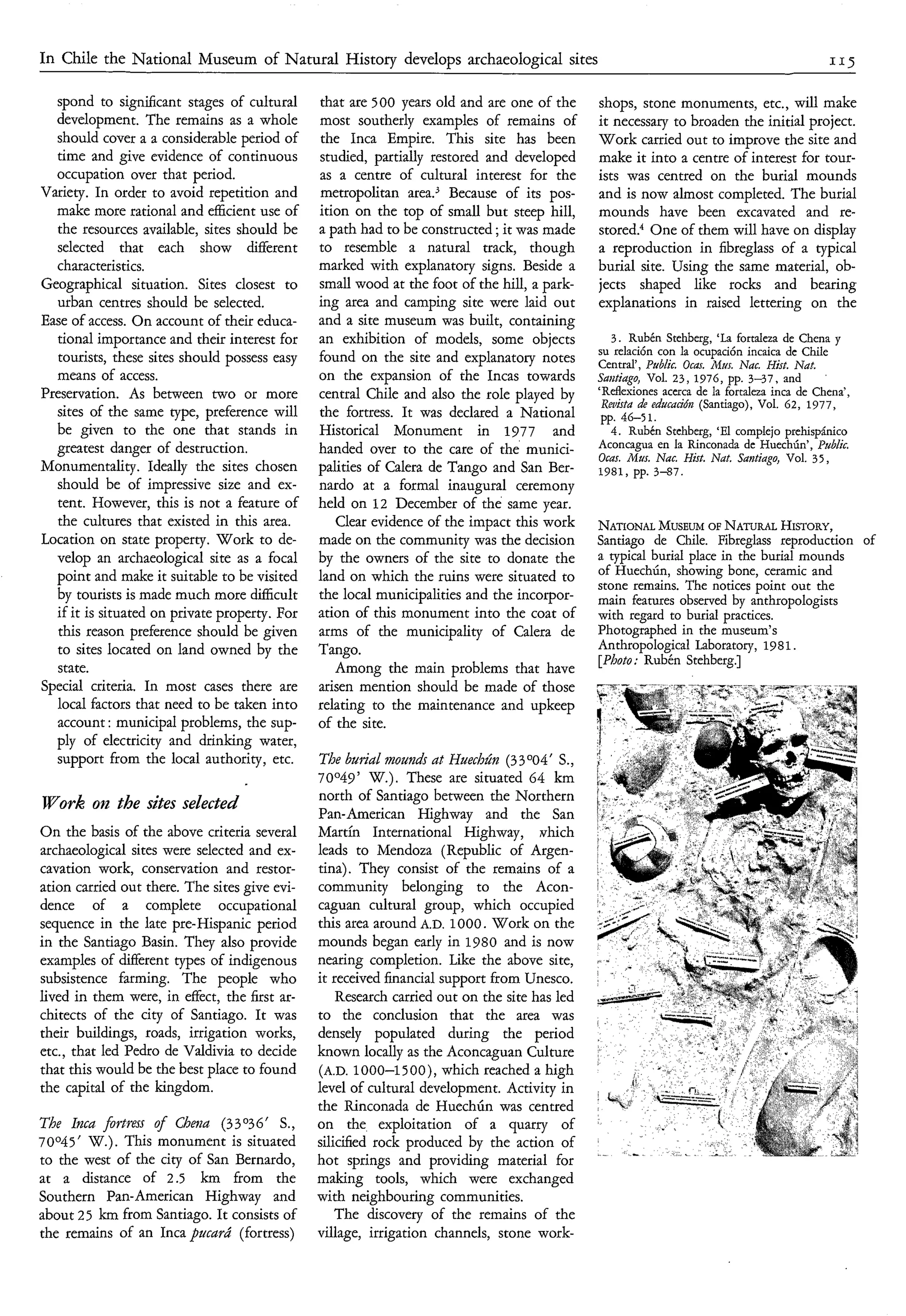 I n Chile the National Museum of Natural History develops archaeological sites                                                              115


   spond to significant stages of cultural     that are 500 years old and are one of the      shops, stone monuments, etc., will make
  development. The remains as a whole          most southerly examples of remains of          it necessary to broaden the initial project.
   should cover a a considerable period of      the Inca Empire. This site has been           Work carried out to improve the site and
   time and give evidence of continuous        studied, partially restored and developed      make it into a centre of interest for tour-
  occupation over that period.                 as a centre of cultural interest for the       ists was centred on the burial mounds
Variety. In order to avoid repetition and      metropolitan area.3 Because of its pos-        and is now almost completed. The burial
  make more rational and efficient use of      ition on the top of small but steep hill,      mounds have been excavated and re-
  the resources available, sites should be     a path had to be constructed ; it was made     stored.“ One of them will have on display
  selected that each show different            to resemble a natural track, though            a reproduction in fibreglass of a typical
  characteristics.                             marked with explanatory signs. Beside a        burial site. Using the same material, ob-
Geographical situation. Sites closest to       small wood at the foot of the hill, a park-    jects shaped like rocks and bearing
  urban centres should be selected.            ing area and camping site were laid out        explanations in raised lettering on the
Ease of access. On account of their educa-     and a site museum was built, containing
  tional importance and their interest for     an exhibition of models, some objects             3 . Rubén Stehberg, ‘La fortaleza de Chena y
                                                                                              su relación con la ocupación incaica de Chile
   tourists, these sites should possess easy   found on the site and explanatory notes        Central’, Public. Ocas. A4m. Nac. Hisf. Nat.
  means of access.                             on the expansion of the Incas towards          Saxtiago, Vol. 23, 1976, pp. 3 4 7 , and
Preservation. As between two or more           central Chile and also the role played by      ‘Reflexiones acerca de la fortaleza inca de Chena’,
                                                                                               Reuista L educacidn (Santiago), Vol. 62, 1977,
  sites of the same type, preference will      the fortress. It was declared a National        pp. 46-5 1.
  be given to the one that stands in           Historical Monument in 1977 and                  4. Rubén Stehberg, ‘El complejo prehispánico
  greatest danger of destruction.              handed over to the care of the’ munici-        Aconcagua en la Rinconada de HuechÚn’, Public.
                                                                                              Ocas. Mus. Nac. Hisf. Nat. Santiago, Vol. 35,
Monumentality. Ideally the sites chosen        palities of Calera de Tango and San Ber-       1981, pp. 3-87.
  should be of impressive size and ex-         nardo at a formal inaugural ceremony
  tent. However, this is not a feature of      held on 12 December of the same year.
  the cultures that existed in this area.         Clear evidence of the impact this work      NATIONAL   MUSEUM NATURAL
                                                                                                                   OF          HISTORY,
Location on state property. Work to de-        made on the community was the decision         Santiago de Chile. Fibreglass reproduction of
  velop an archaeological site as a focal      by the owners of the site to donate the        a typical burial place in the burial mounds
  point and make it suitable to be visited     land on which the ruins were situated to       of HuechÚn, showing bone, ceramic and
                                                                                              stone remains. The notices point out the
  by tourists is made much more difficult      the local municipalities and the incorpor-     main features observed by anthropologists
  if it is situated on private property. For   ation of this monument into the coat of        with regard to burial practices.
  this reason preference should be given       arms of the municipality of Calera de          Photographed in the museum’s
  to sites located on land owned by the        Tango.                                         Anthropological Laboratory, 1981.
                                                                                              [Photo: Rubén Stehberg.]
  state.                                          Among the main problems that have
Special criteria. In most cases there are      arisen mention should be made of those
  local factors that need to be taken into     relating to the maintenance and upkeep
  account : municipal problems, the sup-       of the site.
  ply of electricity and drinking water,
  support from the local authority, etc.       The buridl mounds at Huechha (33 004‘ S.,
                                               70°49’ W.). These are situated 64 km
                                               north of Santiago between the Northern
Work on the sites selected                     Pan-American Highway and the San
On the basis of the above criteria several     Martin International Highway, vhich
archaeological sites were selected and ex-     leads to Mendoza (Republic of Argen-
cavation work, conservation and restor-        tina). They consist of the remains of a
ation carried out there. The sites give evi-   community belonging to the Acon-
dence of a complete occupational               caguan cultural group, which occupied
sequence in the late pre-Hispanic period       this area around A.D. 1000. Work on the
in the Santiago Basin. They also provide       mounds began early in 1980 and is now
examples of different types of indigenous      nearing completion. Like the above site,
subsistence farming. The people who            it received financial support from Unesco.
lived in them were, in effect, the first ar-       Research carried out on the site has led
chitects of the city of Santiago. It was       to the conclusion that the area was
their buildings, roads, irrigation works,      densely populated during the period
etc., that led Pedro de Valdivia to decide     known locally as the Aconcaguan Culture
that this would be the best place to found     (A.D. 1000-1500), which reached a high
the capital of the kingdom.                    level of cultural development. Activity in
                                               the Rinconada de HuechÚn was centred
The Inca fortress  4
                   Chew (33O36‘ S.,            on the exploitation of a quarry of
70°45’ W.). This monument is situated          silicified rock produced by the action of
to the west of the city of San Bernardo,       hot springs and providing material for
at a distance of 2.5 km from the               making tools, which were exchanged
Southern Pan-American Highway and              with neighbouring communities.
about 2 5 km from Santiago. It consists of         The discovery of the remains of the
the remains of an Inca pucarú (fortress)       village, irrigation channels, stone work-
 