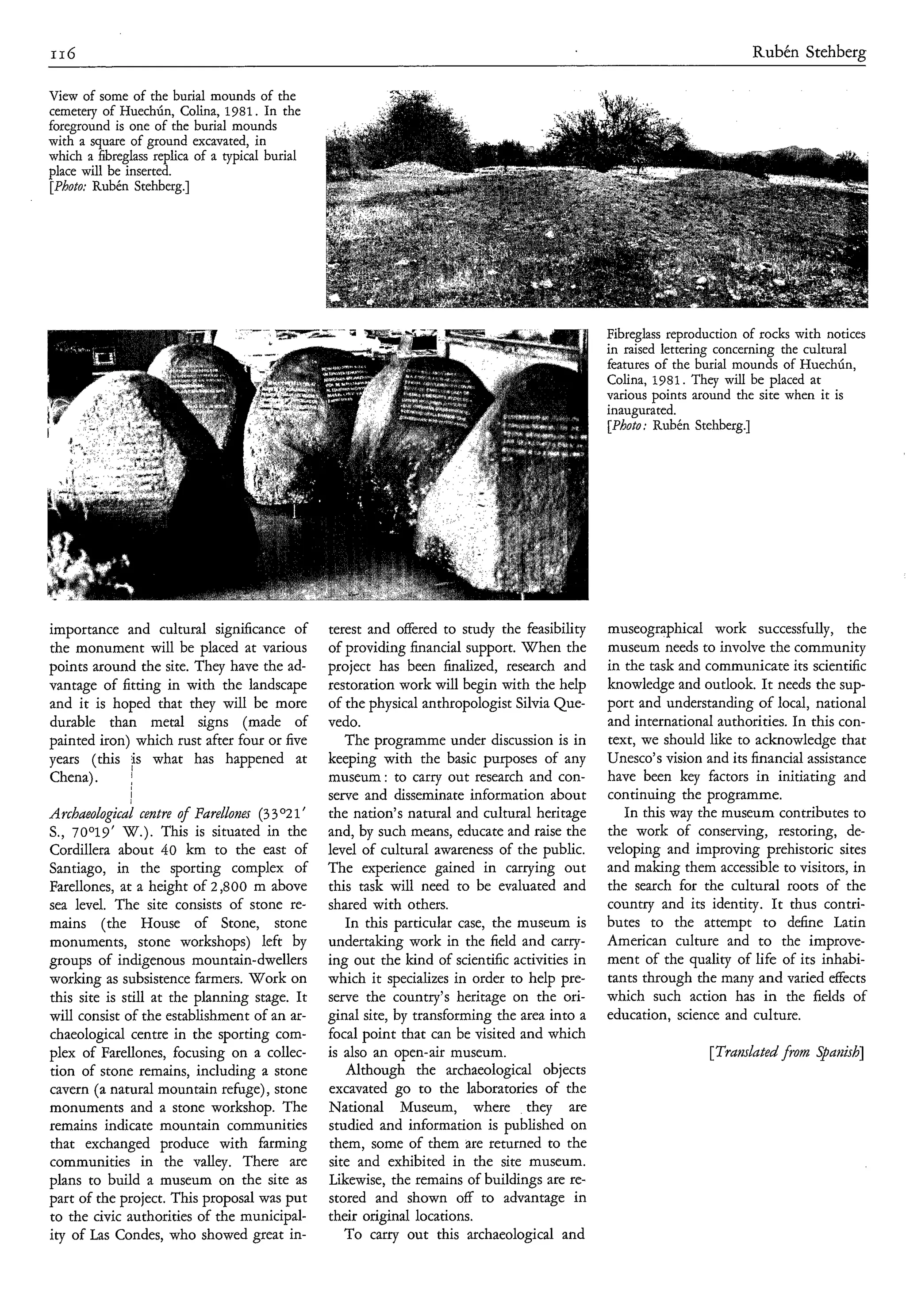 116                                                                                                                       Rubén Stehberg

View of some of the burial mounds of the
cemetery of Huechún, Colina, 1981. In the
foreground is one of the burial mounds




                                                                                                 Fibreglass reproduction of rocks with notices
                                                                                                 in raised lettering concerning the cultural
                                                                                                 features of the burial mounds of HuechÚn,
                                                                                                 Colina, 1981.They will be placed at
                                                                                                 various points around the site when it is
                                                                                                 inaugurated.
                                                                                                 [Photo; Rubén Stehberg.]




importance and cultural significance of           terest and offered to study the feasibility    museographical work successfully, the
the monument will be placed at various            of providing financial support. When the       museum needs to involve the community
points around the site. They have the ad-         project has been finalized, research and       in the task and communicate its scientific
vantage of fitting in with the landscape          restoration work will begin with the help      knowledge and outlook. It needs the sup-
and it is hoped that they will be more            of the physical anthropologist Silvia Que-     port and understanding of local, national
durable than metal signs (made of                 vedo.                                          and international authorities. In this con-
painted iron) which rust after four or five          The programme under discussion is in        text, we should like to acknowledge that
years (this fs what has happened at               keeping with the basic purposes of any         Unesco’s vision and its financial assistance
Chena).      j                                    museum: to carry out research and con-         have been key factors in initiating and
              I                                   serve and disseminate information about        continuing the programme.
Archaeological centre of Farellones (3 3 O 2 1’   the nation’s natural and cultural heritage        In this way the museum contributes to
S., 70°19‘ W.). This is situated in the           and, by such means, educate and raise the      the work of conserving, restoring, de-
Cordillera about 40 km to the east of             level of cultural awareness of the public.     veloping and improving prehistoric sites
Santiago, in the sporting complex of              The experience gained in carrying out          and making them accessible to visitors, in
Farellones, at a height of 2,800 m above          this task will need to be evaluated and        the search for the cultural roots of the
sea level. The site consists of stone re-         shared with others.                            country and its identity. It thus contri-
mains (the House of Stone, stone                     In this particular case, the museum is      butes to the attempt to define Latin
monuments, stone workshops) left by               undertaking work in the field and carry-       American culture and to the improve-
groups of indigenous mountain-dwellers            ing out the kind of scientific activities in   ment of the quality of life of its inhabi-
working as subsistence farmers. Work on           which it specializes in order to help pre-     tants through the many and varied effects
this site is still at the planning stage. It      serve the country’s heritage on the ori-       which such action has in the fields of
will consist of the establishment of an ar-       ginal site, by transforming the area into a    education, science and culture.
chaeological centre in the sporting com-          focal point that can be visited and which
plex of Farellones, focusing on a collec-         is also an open-air museum.                                     [Translated from Spariìsh]
tion of stone remains, including a stone             Although the archaeological objects
cavern (a natural mountain refüge), stone         excavated go to the laboratories of the
monuments and a stone workshop. The               National Museum, where they are
remains indicate mountain communities             studied and information is published on
that exchanged produce with farming               them, some of them are returned to the
communities in the valley. There are              site and exhibited in the site museum.
plans to build a museum on the site as            Likewise, the remains of buildings are re-
part of the project. This proposal was put        stored and shown off to advantage in
to the civic authorities of the municipal-        their original locations.
ity of Las Condes, who showed great in-              To carry out this archaeological and
 