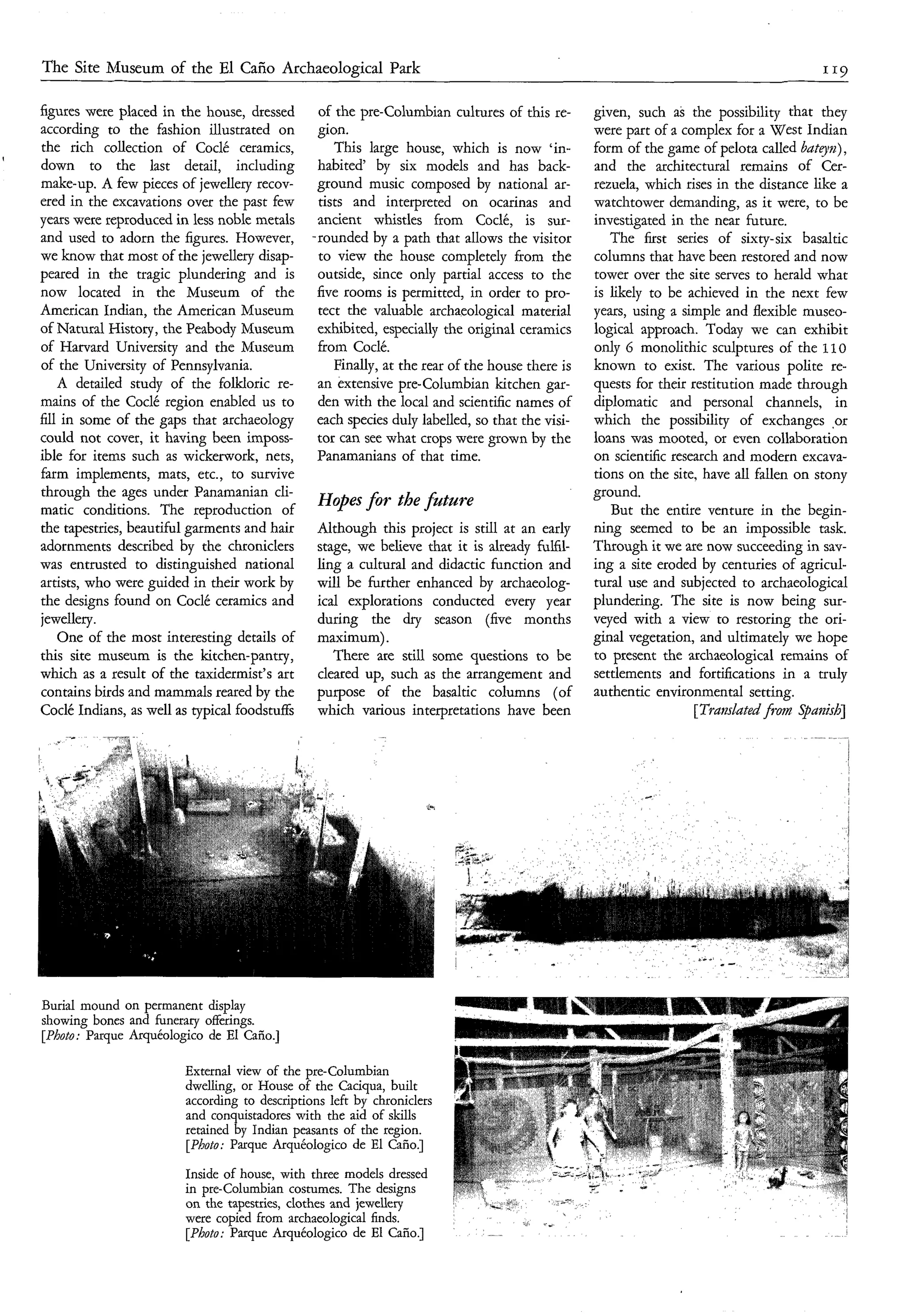 The Site Museum of the El Caño Archaeological Park

    figures were placed in the house, dressed       of the pre-Columbian cultures of this re-       given, such as the possibility that they
    according to the fashion illustrated on         gion.                                           were part of a complex for a West Indian
    the rich collection of Coclé ceramics,             This large house, which is now 'in-          form of the game of pelota called buteq'n),
t
    down to the last detail, including              habited' by six models and has back-            and the architectural remains of Cer-
    make-up. A few pieces of jewellery recov-       ground music composed by national ar-           rezuela, which rises in the distance like a
    ered in the excavations over the past few       tists and interpreted on ocarinas and           watchtower demanding, as it were, to be
    years were reproduced in less noble metals      ancient whistles from Coclé, is sur-            investigated in the near future.
    and used to adorn the figures. However,        .rounded by a path that allows the visitor          The first series of sixty-six basaltic
    we know that most of the jewellery disap-       to view the house completely from the           columns that have been restored and now
    peared in the tragic plundering and is          outside, since only partial access to the       tower over the site serves to herald what
    now located in the Museum of the                five rooms is permitted, in order to pro-       is likely to be achieved in the next few
    American Indian, the American Museum            tect the valuable archaeological material       years, using a simple and flexible museo-
    of Natural History, the Peabody Museum          exhibited, especially the original ceramics     logical approach. Today we can exhibit
    of Harvard University and the Museum            from Coclé.                                     only 6 monolithic sculptures of the 110
    of the University of Pennsylvania.                 Finally, at the rear of the house there is   known to exist. The various polite re-
        A detailed study of the folkloric re-       an extensive pre-Columbian kitchen gar-         quests for their restitution made through
    mains of the Coclé region enabled us to         den with the local and scientific names of      diplomatic and personal channels, in
    fill in some of the gaps that archaeology       each species duly labelled, so that the visi-   which the possibility of exchanges .or
    could not cover, it having been imposs-         tor can see what crops were grown by the        loans was mooted, or even collaboration
    ible for items such as wickerwork, nets,        Panamanians of that time.                       on scientific research and modern excava-
    farm implements, mats, etc., to survive                                                         tions on the site, have all fallen on stony
    through the ages under Panamanian cli-                                                          ground.
    matic conditions. The reproduction of
                                                    Hopesfor the fntnre
                                                                                                       But the entire venture in the begin-
    the tapestries, beautiful garments and hair    Although this project is still at an early       ning seemed to be an impossible task.
    adornments described by the chroniclers        stage, we believe that it is already fulfil-     Through it we are now succeeding in sav-
    was entrusted to distinguished national        ling a cultural and didactic function and        ing a site eroded by centuries of agricul-
    artists, who were guided in their work by      will be hrther enhanced by archaeolog-           tural use and subjected to archaeological
    the designs found on Codé ceramics and         ical explorations conducted every year           plundering. The site is now being sur-
    jewellery.                                     during the dry season (five months               veyed with a view to restoring the ori-
        One of the most interesting details of     maximum).                                        ginal vegetation, and ultimately we hope
    this site museum is the kitchen-pantry,           There are still some questions to be          to present the archaeological remains of
    which as a result of the taxidermist's art     cleared up, such as the arrangement and          settlements and fortifications in a truly
    contains birds and mammals reared by the       purpose of the basaltic columns (of              authentic environmental setting.
    Coclé Indians, as well as typical foodstuffs   which various interpretations have been                            [Trdnslated from Spaizìsb]
               "-*   1-




    Burial mound on permanent display
    showing bones and funerary offerings.
    [Photo: Parque Arquéologico de El Caño.]

                            External view of the pre-Columbian
                            dwelling, or House of the Caciqua, built
                            according to descriptions left by chroniclers
                            and con uistadores with the aid of skills
                            retained& Indian peasants of the region.
                            [Photo: Parque Arquéologico de El Caño.]
                            Inside of house, with three models dressed
                            in pre-Columbian costumes. The designs
                            on the tapestries, clothes and jewellery
                            were copied from archaeological finds.
                            [Photo: Parque Arquéologico de El Caño.]
 