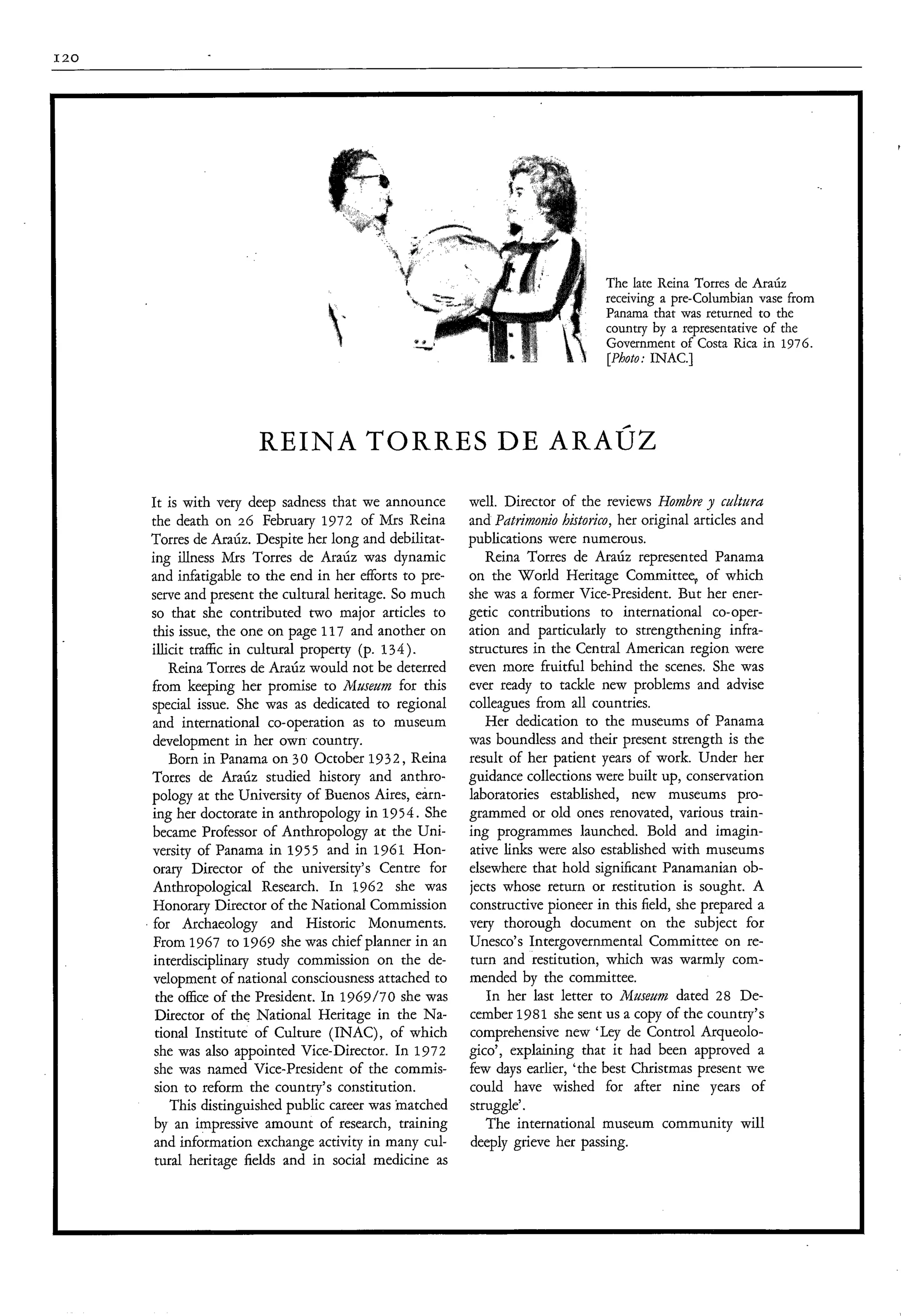 I20




                                                                                  The late Reina Torres de Ara&
                                                                                  receiving a pre-Columbian vase from
                                                                                  Panama that was returned to the
                                                                                  country by a representative of the
                                                                                  Government of Costa Rica in 1976.
                                                                                  [Photo: INAC.]




                       REINA TORRES DE A R A Ú Z
      It is with very deep sadness that we announce       well. Director of the reviews Hombre culturu
      the death on 26 February 1972 of Mrs Reina          and Patritnovzio histotiro, her original ar ..,les and
      Torres de Araúz. Despite her long and debilitat-    publications were numerous.
      ing illness Mrs Torres de Ara& was dynamic             Reina Torres de Araúz represented Panama
      and infatigable to the end in her efforts to pre-   on the World Heritage Committee, of which
      serve and present the cultural heritage. So much    she was a former Vice-president. But her ener-
      so that she contributed two major articles to       getic contributions to international co-oper-
      this issue, the one on page 117 and another on      ation and particularly to strengthening infra-
      illicit traffic in cultural property (p. 134).      structures in the Central American region were
          Reina Torres de Ara& would not be deterred      even more fruitful behind the scenes. She was
      from keeping her promise to Museum for this         ever ready to tackle new problems and advise
      special issue. She was as dedicated to regional     colleagues from all countries.
      and international co-operation as to museum            Her dedication to the museums of Panama
      development in her own country.                     was boundless and their present strength is the
          Born in Panama on 30 October 1932, Reina        result of her patient years of work. Under her
      Torres de Ara& studied history and anthro-          guidance collections were built up, conservation
      pology at the University of Buenos Aires, earn-     laboratories established, new museums pro-
      ing her doctorate in anthropology in 195 4. She     grammed or old ones renovated, various train-
      became Professor of Anthropology at the Uni-        ing programmes launched. Bold and imagin-
      versity of Panama in 1955 and in 1961 Hon-          ative links were also established with museums
      orary Director of the university’s Centre for       elsewhere that hold significant Panamanian ob-
      Anthropological Research. In 1962 she was           jects whose return or restitution is sought. A
      Honorary Director of the National Commission        constructive pioneer in this field, she prepared a
      for Archaeology and Historic Monuments.             very thorough document on the subject for
      From 1967 to 1969 she was chief planner in an       Unesco’s Intergovernmental Committee on re-
      interdisciplinary study commission on the de-       turn and restitution, which was warmly com-
      velopment of national consciousness attached to     mended by the committee.
       the office of the President. In 1969/70 she was       In her last letter to Museum dated 28 De-
       Director of the National Heritage in the Na-       cember 1981 she sent us a copy of the country’s
       tional Institute of Culture (INAC), of which       comprehensive new ‘Ley de Control Arqueolo-
       she was also appointed Vice-Director. In 1972      gico’, explaining that it had been approved a
       she was named Vice-president of the commis-        few days earlier, ‘the best Christmas present we
       sion to reform the country’s constitution.         could have wished for after nine years of
          This distinguished public career was matched    struggle’.
       by an impressive amount of research, training         The international museum community will
       and information exchange activity in many cul-     deeply grieve her passing.
       tural heritage fields and in social medicine as
 