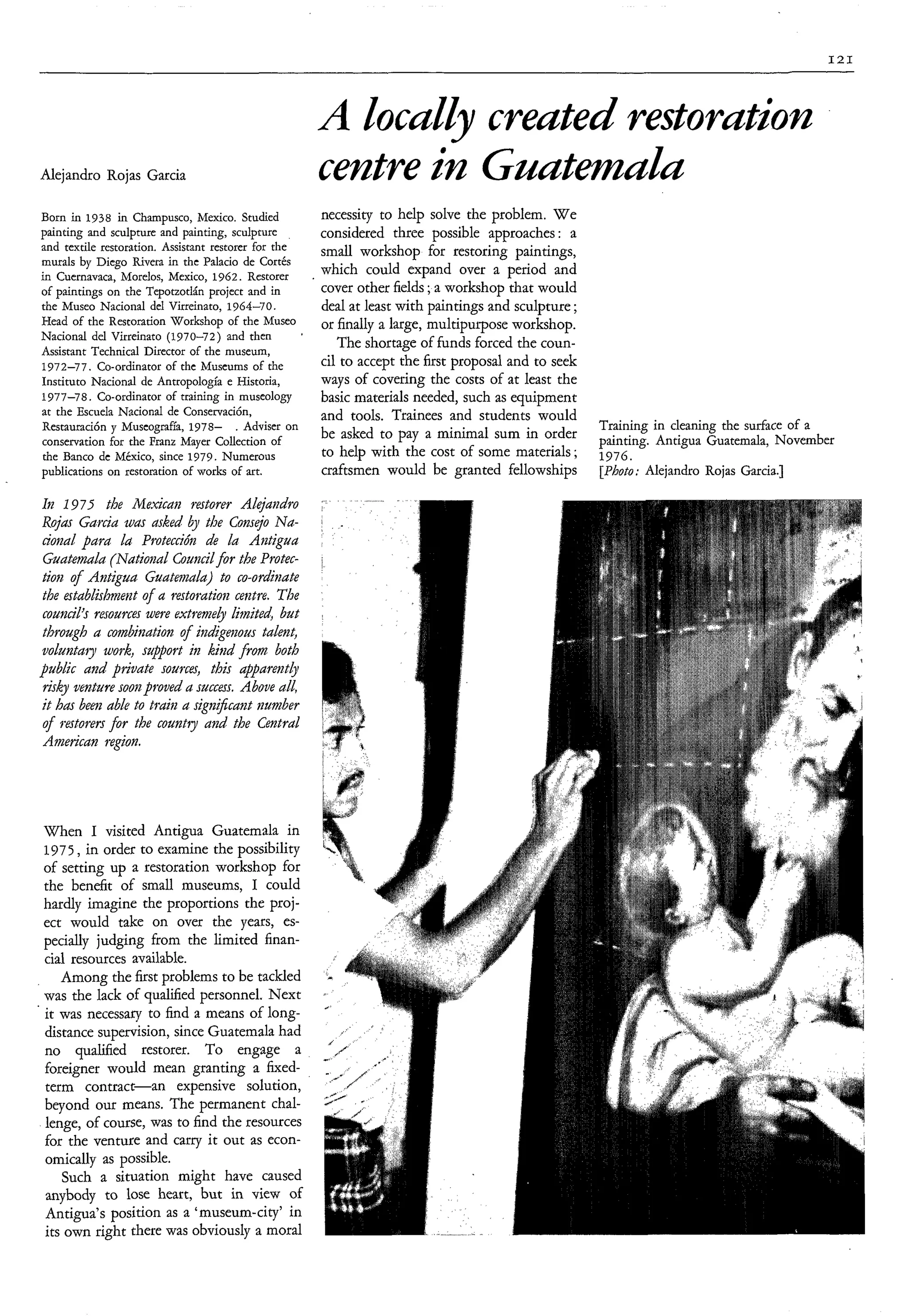 I21




                                                            A ZocuZZy creuted restorution
                                                                                  -

    Alejandro Rojas Garcia                                  centre in GnutmaZu
    Born in 1938 in Champusco, Mexico. Studied              necessity to help solve the problem. W e
    painting and sculpture and painting, sculpture          considered three possible approaches : a
    and textile restoration. Assistant restorer for the     small workshop for restoring paintings,
    murals by Diego Rivera in thc Palacio de Cortés
    in Cuernavaca, Morelos, Mexico, 1962. Restorer
                                                            which could expand over a period and
    of paintings on the Tepotzotlán project and in          cover other fields ;a workshop that would
    the Museo Nacional del Virreinato, 1964-70.             deal at least with paintings and sculpture ;
    Head of the Restoration Workshop of the Museo           or finally a large, multipurpose workshop.
                                                        '
    Nacional del Virreinato (1970-72) and then
    Assistant Technical Director of the museum,
                                                               The shortage of funds forced the coun-
    1972-77. Co-ordinator of the Museums of the             cil to accept the first proposal and to seek
    Instituto Nacional de Antropología e Historia,          ways of covering the costs of at least the
    1977-78. Co-ordinator of training in museology          basic materials needed, such as equipment
                                                                                             I   I
    at the Escuela Nacional de Conservación,                and tools. Trainees and students would
    Restauración y Muscografh, 1978- . Adviser on                                                          Training in cleaning the surface of a
    conservation for the Franz Mayer Collection of
                                                            be asked to Pay a             sum in Order     painting. Antigua Guatemala, November
    the Banco de México, since 1979. Numerous               to help with the cost of some materials ;      1976.
    publications on restoration of works of art.            craftsmen would be granted fellowships         [photo; Alejandro Rojas Garcia.]

    It2 1975 the Ne,&m restorer Alejmdro
Roja Gurciu war usked by the Consejo Nu-
donal! pura h Protección d h Antigua
                                e
Guutetnuh (Nutionul Councilfor the Protec-
tion o f Antigua Guate") to co-ordinate
the estublìshmeiat of a restoration centre. The
council's resources were extremely Limited but
through a combìnution of iiadigenous tulent,
voluntuty work, support in kind from both
public and pbvute sources, this appure?ztly
risky venture soon proved a success. Above ull,
it h a beer2 uble to train u sign$cunt number
of restorers for the countiy und the Central
Amebcan region.




    When I visited Antigua Guatemala in
    1975, in order to examine the possibility
    of setting up a restoration workshop for
    the benefit of small museums, I could
    hardly imagine the proportions the proj-
    ect would take on over the years, es-
    pecially judging from the limited finan-
    cial resources available.
       Among the first problems to be tackled
    was the lack of qualified personnel. Next
'   it was necessary to find a means of long-
    distance supervision, since Guatemala had
    no qualified restorer. To engage a
    foreigner would mean granting a fixed-
    term contract-an       expensive solution,
    beyond our means. The permanent chal-
    lenge, of course, was to find the resources
    for the venture and carry it out as econ-
    omically as possible.
       Such a situation might have caused
    anybody to lose heart, but in view of
    Antigua's position as a 'museum-city' in
    its own right there was obviously a moral
 
