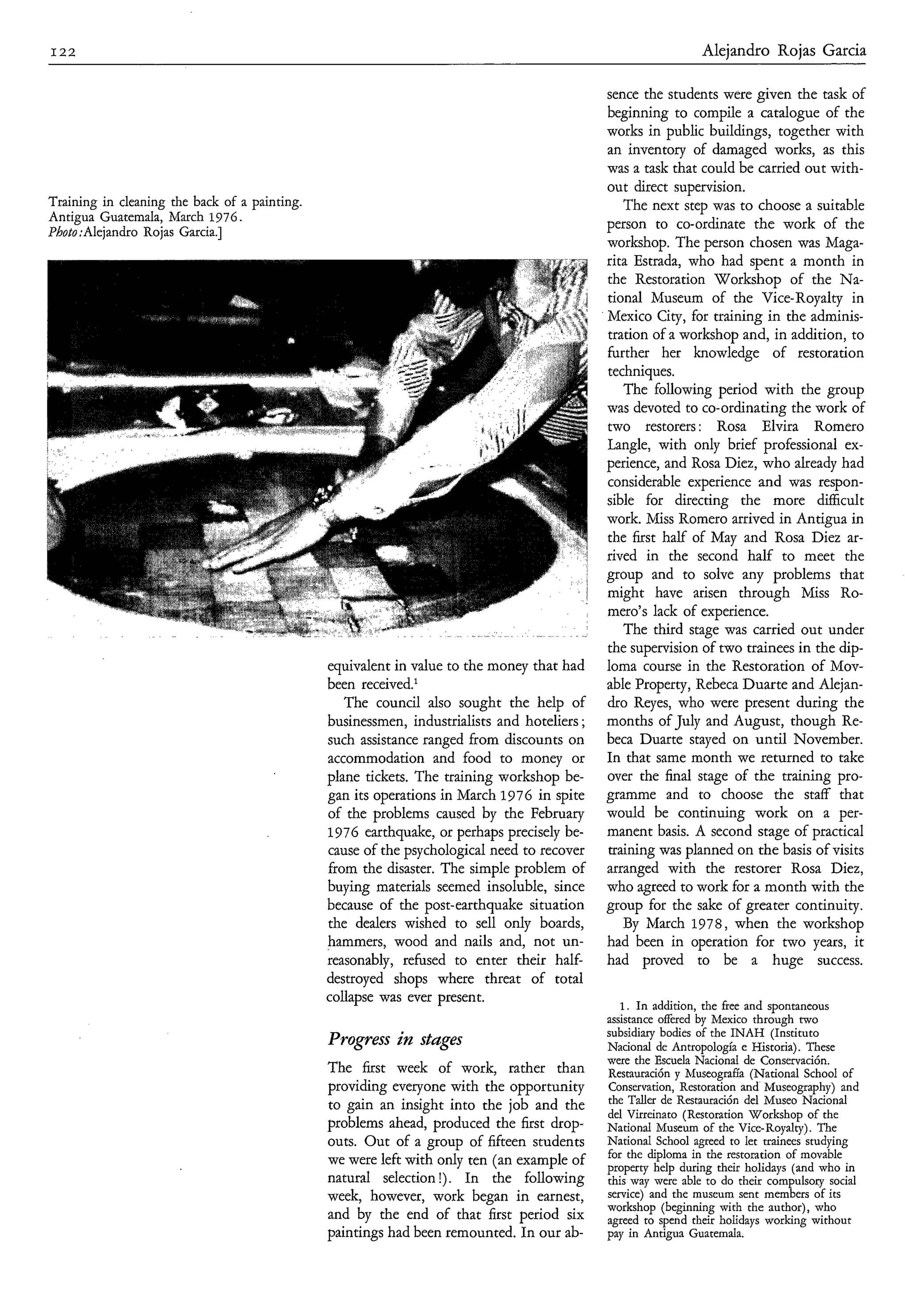 I22                                                                                                            Aleiandro Roias Garcia

                                                                                             sence the students were given the task of
                                                                                             beginning to compile a catalogue of the
                                                                                             works in public buildings, together with
                                                                                             an inventory of damaged works, as this
                                                                                             was a task that could be carried out with-
                                                                                             out direct supervision.
Training in cleaning the back of a painting.                                                    The next step was to choose a suitable
Antigua Guatemala, March 1976.                                                               person to co-ordinate the work of the
Photo :Alejandro Rojas Garcia.]
                                                                                             workshop. The person chosen was Maga-
                                                                                             rita Estrada, who had spent a month in
                                                                                             the Restoration Workshop of the Na-
                                                                                             tional Museum of the Vice-Royalty in
                                                                                             Mexico City, for training in the adminis-
                                                                                             tration of a workshop and, in addition, to
                                                                                             further her knowledge of restoration
                                                                                             techniques.
                                                                                                The following period with the group
                                                                                             was devoted to co-ordinating the work of
                                                                                             two restorers: Rosa Elvira Romero
                                                                                             Langle, with only brief professional ex-
                                                                                             perience, and Rosa Diez, who already had
                                                                                             considerable experience and was respon-
                                                                                             sible for directing the more difficult
                                                                                             work. Miss Romero arrived in Antigua in
                                                                                             the first half of May and Rosa Diez ar-
                                                                                             rived in the second half to meet the
                                                                                             group and to solve any problems that
                                                                                             might have arisen through Miss Ro-
                                                                                             mero’s lack of experience.
                                                                                                The third stage was carried out under
                                                                                             the supervision of two trainees in the dip-
                                               equivalent in value to the money that had     loma course in the Restoration of Mov-
                                               been received.*                               able Property, Rebeca Duarte and Alejan-
                                                  The council also sought the help of        dro Reyes, who were present during the
                                               businessmen, industrialists and hoteliers ;   months of July and August, though Re-
                                               such assistance ranged from discounts on      beca Duarte stayed on until November.
                                               accommodation and food to money or            In that same month we returned to take
                                               plane tickets. The training workshop be-      over the final stage of the training pro-
                                               gan its operations in March 1976 in spite     gramme and to choose the staff that
                                               of the problems caused by the February        would be continuing work on a per-
                                               1976 earthquake, or perhaps precisely be-     manent basis. A second stage of practical
                                               cause of the psychological need to recover    training was planned on the basis of visits
                                               from the disaster. The simple problem of      arranged with the restorer Rosa Diez,
                                               buying materials seemed insoluble, since      who agreed to work for a month with the
                                               because of the post-earthquake situation      group for the sake of greater continuity.
                                               the dealers wished to sell only boards,          By March 1978, when the workshop
                                               hammers, wood and nails and, not un-          had been in operation for two years, it
                                               reasonably, refused to enter their half-      had proved to be a huge success.
                                               destroyed shops where threat of total
                                               collapse was ever present.
                                                                                                1. In addition, the free and spontaneous
                                                                                             assistance offered by Mexico through two
                                                                                             subsidiary bodies of the INAH (Instituto
                                               Progress in stdges                            Nacional de Antropología e Historia). These
                                                                                             were the Escuela Nacional de Conservación.
                                               The first week of work, rather than           Restauración y hluseografia (National School of
                                               providing everyone with the opportunity       Conservation, Restoration and Museography) and
                                               to gain an insight into the job and the       the Taller de Restauración del Museo Nacional
                                                                                             del Virreinato (Restoration Workshop of the
                                               problems ahead, produced the first drop-      National Museum of the Vice-Royalty). The
                                               outs. Out of a group of fifteen students      National School agreed to let trainees studying
                                                                                             for the diploma in the restoration of movable
                                               we were left with only ten (an example of     property help during their holidays (and who in
                                               natural selection !). In the following        this way were able to do their compulsory social
                                               week, however, work began in earnest,         service) and the museum sent members of its
                                                                                             workshop (beginning with the author), who
                                               and by the end of that first period six       agreed to spend their holidays working without
                                               paintings had been remounted. In our ab-      pay in Antigua Guatemala.
 