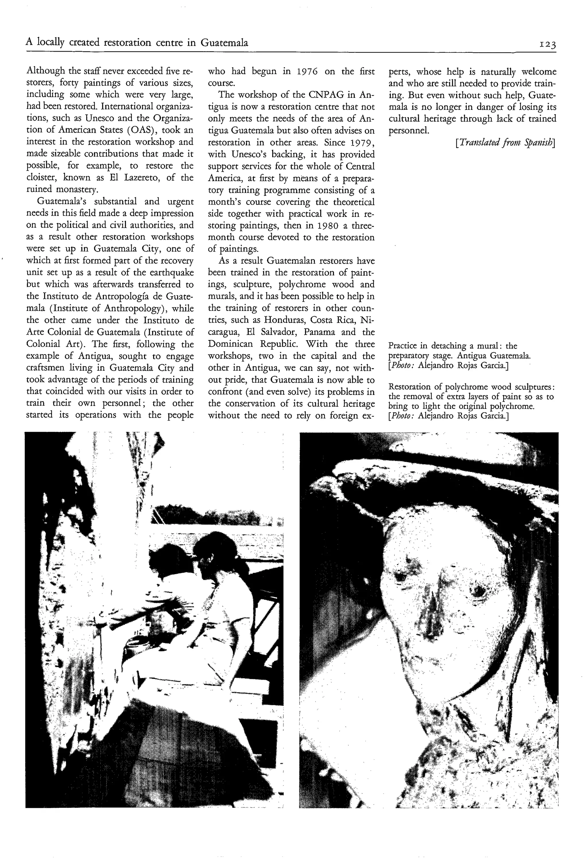 A locally created restoration centre in Guatemala                                                                                   123

    Although the staff' never exceeded five re-   who had begun in 1976 on the first            perts, whose help is naturally welcome
    storers, forty paintings of various sizes,    course.                                       and who are still needed to provide train-
    including some which were very large,            The workshop of the CNPAG in An-           ing. But even without such help, Guate-
    had been restored. International organiza-    tigua is now a restoration centre that not    mala is no longer in danger of losing its
    tions, such as Unesco and the Organiza-       only meets the needs of the area of An-       cultural heritage through lack of trained
    tion of American States (OAS) , took an       tigua Guatemala but also often advises on     personnel.
    interest in the restoration workshop and      restoration in other areas. Since 1979,                        [Trmdated from Spaaìsh]
    made sizeable contributions that made it      with Unesco's backing, it has provided
    possible, for example, to restore the         support services for the whole of Central
    cloister, known as El Lazereto, of the        America, at first by means of a prepara-
    ruined monastery.                             tory training programme consisting of a
       Guatemala's substantial and urgent         month's course covering the theoretical
    needs in this field made a deep impression    side together with practical work in re-
    on the political and civil authorities, and   storing paintings, then in 1980 a three-
    as a result other restoration workshops       month course devoted to the restoration
    were set up in Guatemala City, one of         of paintings.
'
    which at first formed part of the recovery       As a result Guatemalan restorers have
    unit set up as a result of the earthquake     been trained in the restoration of paint-
    but which was afterwards transferred to       ings, sculpture, polychrome wood and
    the Instituto de Antropología de Guate-       murals, and it has been possible to help in
    mala (Institute of Anthropology), while       the training of restorers in other coun-
    the other came under the Instituto de         tries, such as Honduras, Costa Rica, Ni-
    Arte Colonial de Guatemala (Institute of      caragua, El Salvador, Panama and the
    Colonial Art). The first, following the       Dominican Republic. With the three            Practice in detaching a mural : the
    example of Antigua, sought to engage          workshops, two in the capital and the         preparatory stage. Antigua Guatemala.
    craftsmen living in Guatemala City and        other in Antigua, we can say, not with-       [Photo: Alejandro Rojas Garcia.]
    took advantage of the periods of training     out pride, that Guatemala is now able to
                                                                                                Restoration of polychrome wood sculptures :
    that coincided with our visits in order to    confront (and even solve) its problems in     the removal of extra layers of paint so as to
    train their own personnel ; the other         the conservation of its cultural heritage     bring to light the original polychrome.
    started its operations with the people        without the need to rely on foreign ex-       [Photo; Alejandro Rojas Garcia.]
 
