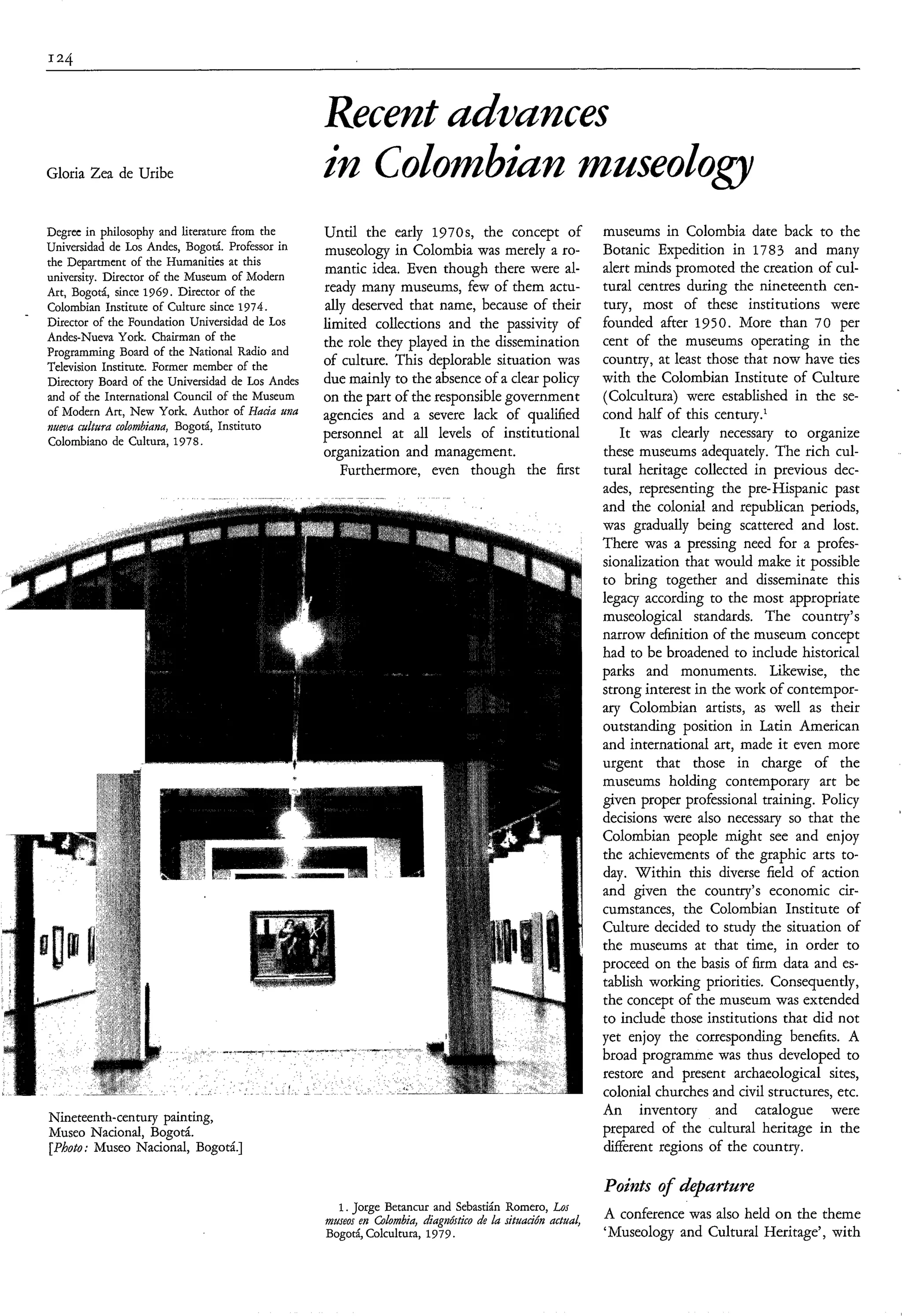 Recent uduances
Gloria Zea de Uribe                               ìn Colombìun museoloa
Degrec in philosophy and literature from the      Until the early 1970s, the concept of                    museums in Colombia date back to the
Universidad de Los Andes, Bogotá. Professor in    museology in Colombia was merely a ro-                   Botanic Expedition in 1783 and many
the Department of the Humanities at this                                                                   alert minds promoted the creation of cul-
                                                  mantic idea. Even though there were al-
university. Director of the Museum of Modern
Art, Bogotá, since 1969. Director of the          ready many museums, few of them actu-                    tural centres during the nineteenth cen-
Colombian Institute of Culture since 1974.        ally deserved that name, because of their                tury, most of these institutions were
Director of the Foundation Universidad de Los     limited collections and the passivity of                 founded after 1950. More than 70 per
Andes-Nueva York. Chairman of the                 the role they played in the dissemination                cent of the museums operating in the
Programming Board of the National Radio and
                                                  of culture. This deplorable situation was                country, at least those that now have ties
Television Institute. Former member of the
Directory Board of the Universidad de Los Andes   due mainly to the absence of a clear policy              with the Colombian Institute of Culture
                                                                                                                                                          ‘
and of the International Council of the Museum    on the part of the responsible government                (Colcultura) were established in the se-
of Modern Art, New York. Author of Hacia m a      agencies and a severe lack of qualified                  cond half of this century.‘
iiueuu cultura colombiana, Bogotá, Instituto
                                                  personnel at all levels of institutional                    It was clearly necessary to organize
Colombiano de Cultura, 1978.
                                                  organization and management.                             these museums adequately. The rich cul-
                                                     Furthermore, even though the first                    tural heritage collected in previous dec-
                                                                                                           ades, representing the pre-Hispanic past
                                                                                                           and the colonial and republican periods,
                                                                                                           was gradually being scattered and lost.
                                                                                                           There was a pressing need for a profes-
                                                                                                           sionalization that would make it possible
                                                                                                           to bring together and disseminate this         ~




                                                                                                           legacy according to the most appropriate
                                                                                                           museological standards. The country’s
                                                                                                           narrow definition of the museum concept
                                                                                                           had to be broadened to include historical
                                                                                                           parks and monuments. Likewise, the
                                                                                                           strong interest in the work of contempor-
                                                                                                           ary Colombian artists, as well as their
                                                                                                           outstanding position in Latin American
                                                                                                           and international art, made it even more
                                                                                                           urgent that those in charge of the
                                                                                                           museums holding contemporary art be
                                                                                                           given proper professional training. Policy
                                                                                                           decisions were also necessary so that the
                                                                                                           Colombian people might see and enjoy
                                                                                                           the achievements of the graphic arts to-
                                                                                                           day. Within this diverse field of action
                                                                                                           and given the country’s economic cir-
                                                                                                           cumstances, the Colombian Institute of
                                                                                                           Culture decided to study the situation of
                                                                                                           the museums at that time, in order to
                                                                                                           proceed on the basis of firm data and es-
                                                                                                           tablish working priorities. Consequently,
                                                                                                           the concept of the museum was extended
                                                                                                           to include those institutions that did not
                                                                                                           yet enjoy the corresponding benefits. A
                                                                                                           broad programme was thus developed to
                                                                                                           restore and present archaeological sites,
                                                                                                           colonial churches and civil structures, etc.
Nineteenth-century painting,                                                                               An inventory and catalogue were
Museo Nacional, Bogotá.                                                                                    prepared of the cultural heritage in the
[Photo; Museo Nacional, Bogotá.]                                                                           different regions of the country.

                                                                                                           Points o departure
                                                                                                                  f
                                                    1. Jorge Betancur and Sebastián Romero, Lus
                                                  museus en Glombia, diagnóstico de lu situación actual,   A conference was also held on the theme
                                                  Bogotá, Colcultura, 1979.                                ‘Museology and Cultural Heritage’, with
 
