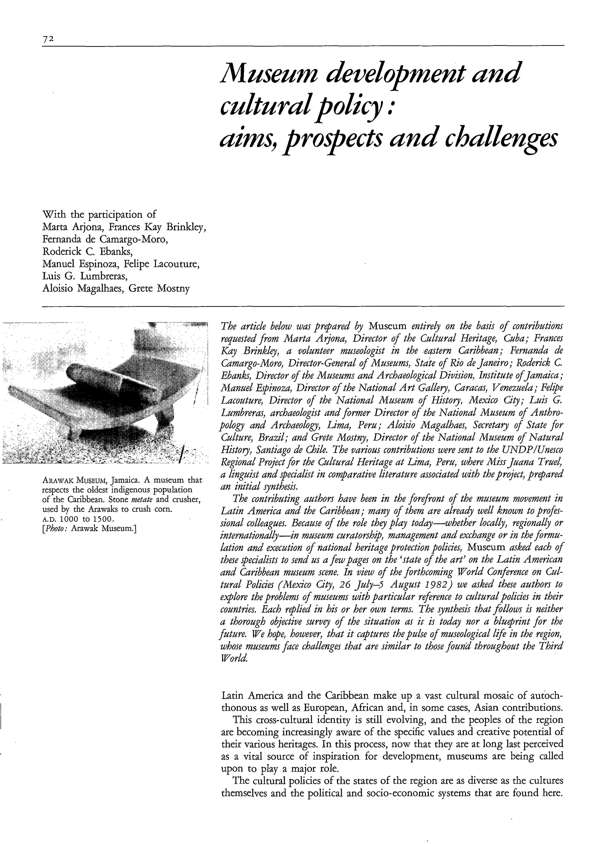 72



                                               Musenm dkvelobmentund



With the participation of
Marta Arjona, Frances Kay Brinkley,
Fernanda de Camargo-Moro,
Roderick C. Ebanks,
Manuel Espinoza, Felipe Lacouture,
Luis G. Lumbreras,
Aloisio Magalhaes, Grete Mostny


                                               The article below was prepared  Museum entirely on the basis o contributions
                                                                                                               f
                                               requested from Marta Arjona, Director of the Cultural Heritage, Cuba; Frances
                                               Kay Brinkley, a volunteer museologist in the eGtern Caribbean; Femanda de
                                                Camargo-Moro, Director-General of Museums, State of Rio de Janeiro; Roderick C.
                                                Ebanh, Director of the Museums and Archaeological Division, Institute ofJamaica;
                                                Manuel Erpinoza, Director of the National A r t Gallery, Caracas, Venezuela;Fe@e
                                                Lacouture, Director of the National Museum o f History, Mexico City; Luis G.
                                                Lumbreras, archaeologist and fomzer Director of the National Museum of Anthro-
                                               pologv and Archaeology, Lima, Peru; Aloisìo Magalhaes, Secretary of State for
                                                Culture, Brazil; and Grete Mostny, Director of the National Maseum of Natural
                                                History, Santiago de &ìle. The various contributions were sent to the UNDP/Unesco
                                                Regional Project for the Cultural Heritage at Limu, Peru, where Miss Juana True4
ARAWAK MUSEUM,      Jamaica. A museum that
                                                a linguist and specialist in comparative literature associated with theproject, prepared
respects the oldest indigenous population       an initial synthaìs.
of the Caribbean. Stone nietate and crusher,        The contributing authors have been in the forefront of the museum movement in
used by the Arawaks to crush corn.              Latin America and the Caribbean; many of them are already well known to profes-
A.D. 1000 t O 1500.
[Photo; Arawak Museum.]
                                               sional colleagues. Because of the role they play today-whether localb, regionally or
                                               intemationd&-ìn museum curatorsh@, management and excbmge or in the formu-
                                                lation and execution of national heritage protection policìes, Museum asked each of
                                                these specialìsts to send us a few pages on the ‘state ofthe art’ on the Latin American
                                                and Caribbean museum scene. In view of the forthcoming Vorld Conference on Cul-
                                                tural Policies (Mexico Ci@ 26 July4 August 1982) we asked these authors to
                                                eqblore the problems of mzaeums with particular reference to cultural policies in their
                                                countries. Each replied in his or her own terms. The synthesis that follows is neither
                                               a thorough objective survey of the situation as ir is today nor a blueprint for the
                                               future. We hope, however, that it captures the pulse of museological l f e in the region,
                                                whose museum face challenges that are similar to those foundthroughout the Third
                                               TVorld


                                               Latin America and the Caribbean make up a vast cultural mosaic of autoch-
                                               thonous as well as European, African and, in some cases, Asian contributions.
                                                  This cross-cultural identity is still evolving, and the peoples of the region
                                               are becoming increasingly aware of the specific values and creative potential of
                                               their various heritages. In this process, now that they are at long last perceived
                                               as a vital source of inspiration for development, museums are being called
                                               upon to play a major role.
                                                  The cultural policies of the states of the region are as diverse as the cultures
                                               themselves and the political and socio-economic systems that are found here.
 