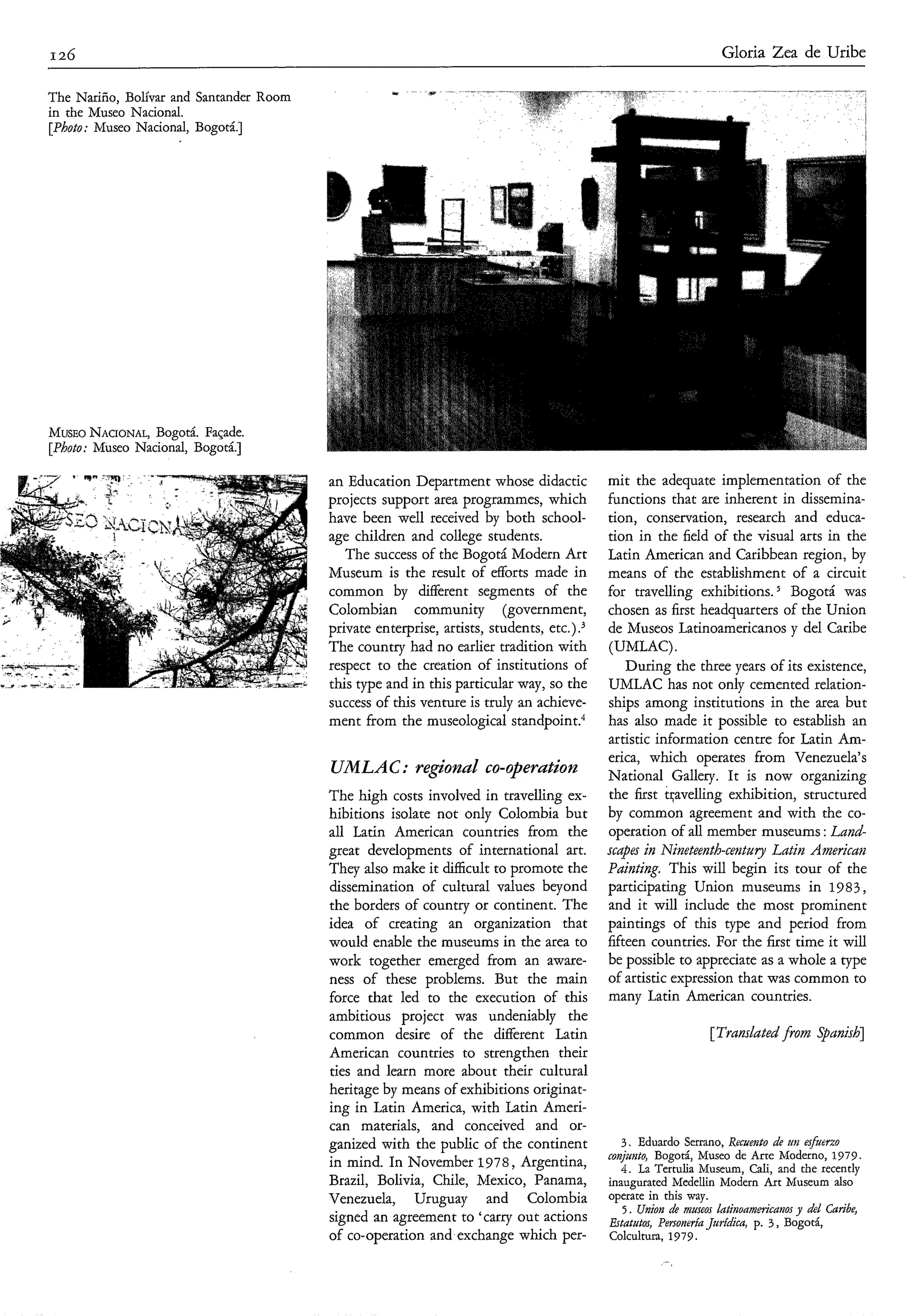 I 26                                                                                                            Gloria Zea de Uribe

The Nariño, Bolívar and Santander Room
in the Museo Nacional.
[Photo: Museo Nacional, Bogotá.]




MUSEO  NACIONAL, Bogotá. Façade.
[Photo: Museo Nacional, Bogotá.]

                                         an Education Department whose didactic           mit the adequate implementation of the
                                         projects support area programmes, which          functions that are inherent in dissemina-
                                         have been well received by both school-          tion, conservation, research and educa-
                                         age children and college students.               tion in the field of the visual arts in the
                                            The success of the Bogotá Modern Art          Latin American and Caribbean region, by
                                         Museum is the result of efforts made in          means of the establishment of a circuit
                                         common by dderent segments of the                for travelling exhibitions. Bogotá was
                                         Colombian community (government,                 chosen as first headquarters of the Union
                                         private enterprise, artists, students, etc.).,   de Museos Latinoamericanos y del Caribe
                                         The country had no earlier tradition with        (UMLAC).
                                         respect to the creation of institutions of           During the three years of its existence,
                                         this type and in this particular way, so the     UMLAC has not only cemented relation-
                                         success of this venture is truly an achieve-     ships among institutions in the area but
                                         ment from the museological standpoint."          has also made it possible to establish an
                                                                                          artistic information centre for Latin Am-
                                                                                          erica, which operates from Venezuela's
                                         UMLAC: regional co-operation                     National Gallery. It is now organizing
                                         The high costs involved in travelling ex-        the first tqavelling exhibition, structured
                                         hibitions isolate not only Colombia but          by common agreement and with the co-
                                         all Latin American countries from the            operation of all member museums : Land-
                                         great developments of international art.         scdpa in Nineteenth-ce?itu?yLatin Americati
                                         They also make it difficult to promote the       Pdidng. This will begin its tour of the
                                         dissemination of cultural values beyond          participating Union museums in 1983 ,
                                         the borders of country or continent. The         and it will include the most prominent
                                         idea of creating an organization that            paintings of this type and period from
                                         would enable the museums in the area to          fifteen countries. For the first time it will
                                         work together emerged from an aware-             be possible to appreciate as a whole a type
                                         ness of these problems. But the main             of artistic expression that was common to
                                         force that led to the execution of this          many Latin American countries.
                                         ambitious project was undeniably the
                                         common desire of the different Latin                                 [Tmnslated fionz Spanish]
                                         American countries to strengthen their
                                         ties and learn more about their cultural
                                         heritage by means of exhibitions originat-
                                         ing in Latin America, with Latin Ameri-
                                         can materials, and conceived and or-
                                         ganized with the public of the continent            3 . Eduardo Serrano, Recuento d zllz esfUerzo
                                                                                                                              e
                                                                                          conjzuito, Bogotá, Museo de Arte Moderno, 1979.
                                         in mind. In November 1978, Argentina,               4. La Tertulia Museum, Cali, and the recently
                                         Brazil, Bolivia, Chile, Mexico, Panama,          inaugurated Medellin Modern Art Museum also
                                         Venezuela, Uruguay and Colombia                  operate in this way.
                                                                                             5 . Union de museos htinonmwicai2os y del Caribe,
                                         signed an agreement to 'carry out actions        fitatutos, Personería Jurídca, p. 3 , Bogotá,
                                         of co-operation and exchange which per-          Colcultura, 1979.
 