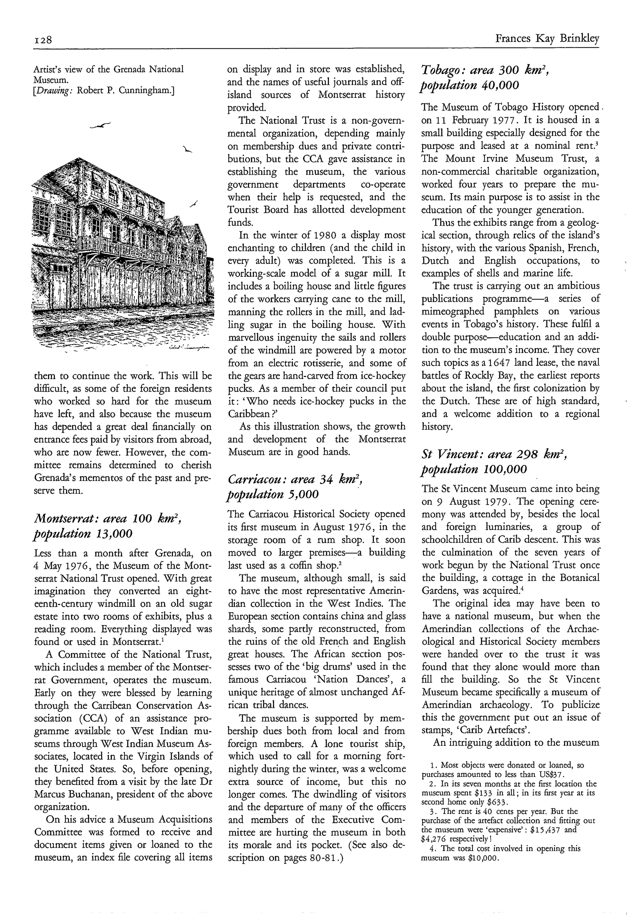 128                                                                                                              Frances Kay Brinkley

Artist’s view of the Grenada National         on display and in store was established,      Tobago: area 300 km2,
Museum.                                       and the names of useful journals and off-
[Drawing: Robert P. Cunningham.]                                                            populutìon 40,000
                                              island sources of Montserrat history
                                              provided.                                     The Museum of Tobago History opened.
                                                 The National Trust is a non-govern-        on 11 February 1977. Ir is housed in a
                                              mental organization, depending mainly         small building especially designed for the
                                              on membership dues and private contri-        purpose and leased at a nominal rent?
                                              butions, but the CCA gave assistance in       The Mount Irvine Museum Trust, a
                                              establishing the museum, the various          non-commercial charitable organization,
                                              government departments co-operate             worked four years to prepare the mu-
                                              when their help is requested, and the         seum. Its main purpose is to assist in the
                                              Tourist Board has allotted development        education of the younger generation.
                                              funds.                                           Thus the exhibits range from a geolog-
                                                 In the winter of 1980 a display most       ical section, through relics of the island’s
                                              enchanting to children (and the child in      history, with the various Spanish, French,
                                              every adult) was completed. This is a         Dutch and English occupations, to
                                              working-scale model of a sugar mill. It       examples of shells and marine life.
                                              includes a boiling house and little figures      The trust is carrying out an ambitious
                                              of the workers carrying cane to the mill,     publications programme-a          series of
                                              manning the rollers in the mill, and lad-     mimeographed pamphlets on various
                                              ling sugar in the boiling house. With         events in Tobago’s history. These fulfil a
                                              marvellous ingenuity the sails and rollers    double purpose-education and an addi-
                                              of the windmill are powered by a motor        tion to the museum’s income. They cover
                                              from an electric rotisserie, and some of      such topics as a 1647 land lease, the naval
them to continue the work. This will be       the gears are hand-carved from ice-hockey     battles of Rockly Bay, the earliest reports
di&cult, as some of the foreign residents     pucks. As a member of their council put       about the island, the first colonization by
who worked so hard for the museum             it: ‘Who needs ice-hockey pucks in the        the Dutch. These are of high standard,
have left, and also because the museum        Caribbean ?’                                  and a welcome addition to a regional
has depended a great deal financially on         As this illustration shows, the growth     history.
entrance fees paid by visitors from abroad,   and development of the Montserrat
who are now fewer. However, the com-          Museum are in good hands.                     St Vincent: area 298 km2,
mittee remains determined to cherish                                                        populution ~00,000
Grenada’s mementos of the past and pre-       Curriacou: areu 34 km2,
serve them.                                                                                 The St Vincent Museum came into being
                                              populution 5,000                              on 9 August 1979. The opening cere-
Montserrat: ureu 100 km2,                     The Carriacou Historical Society opened       mony was attended by, besides the local
                                              its first museum in August 1976, in the       and foreign luminaries, a group of
population 13,000                             storage room of a rum shop. It soon           schoolchildren of Carib descent. This was
Less than a month after Grenada, on           moved to larger premises-a       building     the culmination of the seven years of
4 May 1976, the Museum of the Mont-           last used as a coffin shop?                   work begun by the National Trust once
serrat National Trust opened. With great         The museum, although small, is said        the building, a cottage in the Botanical
imagination they converted an eight-          to have the most representative Amerin-       Gardens, was acquired.’
eenth-century windmill on an old sugar        dian collection in the West Indies. The           The original idea may have been to
estate into two rooms of exhibits, plus a     European section contains china and glass     have a national museum, but when the
reading room. Everything displayed was        shards, some partly reconstructed, from       Amerindian collections of the Archae-
found or used in Montserrat.’                 the ruins of the old French and English       ological and Historical Society members
   A Committee of the National Trust,         great houses. The African section pos-        were handed over to the trust it was
which includes a member of the Montser-       sesses two of the ‘big drums’ used in the     found that they alone would more than
rat Government, operates the museum.          famous Carriacou ‘Nation Dances’, a           fill the building. So the St Vincent
Early on they were blessed by learning        unique heritage of almost unchanged Af-       Museum became specifically a museum of
through the Carribean Conservation As-        rican tribal dances.                          Amerindian archaeology. To publicize
sociation (CCA) of an assistance pro-            The museum is supported by mem-            this the government put out an issue of
gramme available to West Indian mu-           bership dues both from local and from         stamps, ‘Carib Artefacts’.
seums through West Indian Museum As-          foreign members. A lone tourist ship,             An intriguing addition to the museum
sociates, located in the Virgin Islands of    which used to call for a morning fort-
                                                                                               1. Most objects were donated or loaned, so
the United States. So, before opening,        nightly during the winter, was a welcome      purchases amounted to less than US$37.
they benefited from a visit by the late Dr    extra source of income, but this no             2 . In its m e n months at the first location the
Marcus Buchanan, president of the above       longer comes. The dwindling of visitors       museum spent $133 in d; its first year at its
                                                                                                                          in
                                                                                            second home only $633.
organization.                                 and the departure of many of the officers       3 . The rent is 40 cents per year. But the
   On his advice a Museum Acquisitions        and members of the Executive Com-             purchase of the artefact collection and fitting out
Committee was formed to receive and           mittee are hurting the museum in both         the museum were ‘expensive’ : $15,437 and
                                                                                            $4,276 respectively!
document items given or loaned to the         its morale and its pocket. (See also de-        4 . The total cost involved in opening this
museum, an index file covering all items      scription on pages 80-81 .)                   museum was $~O,OOO.
 