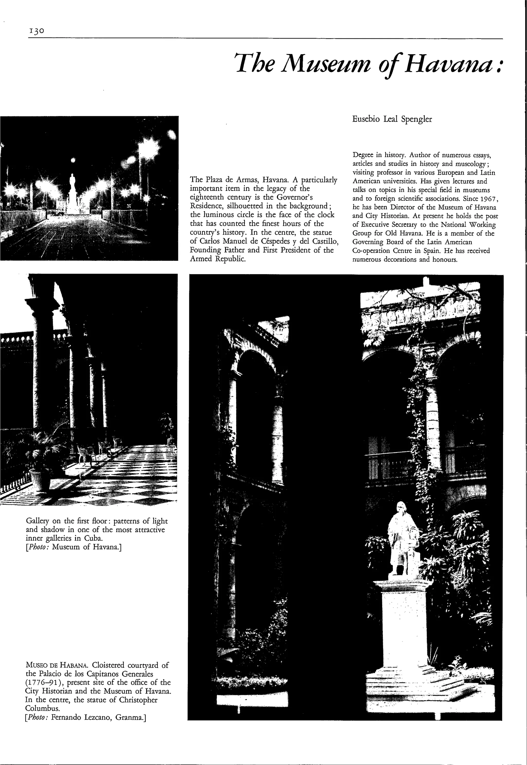 The Museum of Hummu:
                                                                                               Eusebio Leal Spengler


                                                                                               Degree in history. Author of numerous essays,
                                                                                               articles and studies in history and museology;
                                                                                               visiting professor in various European and Latin
                                                The Plaza de Armas, Havana. A particularly     American universities. Has given lectures and
                                                important item in the legacy of the            talks on topics in his special field in museums
                                                eighteenth century is the Governor's           and to foreign scientific associations. Since 1967,
                                                Residence, silhouetted in the background ;     he has been Director of the Museum of Havana
                                                the luminous circle is the face of the clock   and City Historian. At present he holds the post
                                                that has counted the finest hours of the       of Executive Secretary to the National Working
                                                country's history. In the centre, the statue   Group for Old Havana. He is a member of the
                                                of Carlos Manuel de Céspedes y del Castillo,   Governing Board of the Latin American
                                                Founding Father and First President of the     Co-operation Centre in Spain. He has received
                                                Armed Republic.                                numerous decorations and honours.




Gallery on the first floor: patterns of light
and shadow in one of the most attractive
inner galleries in Cuba.
[Photo: Museum of Havana.]




MUSEO HABANA.
       DE            Cloistered courtyard of
the Palacio de los Capitanos Generales
(1776-91), present site of the office of the
City Historian and the Museum of Havana.
In the centre, the statue of Christopher
Columbus.
[Photo; Fernando Lezcano, Granma.]
 