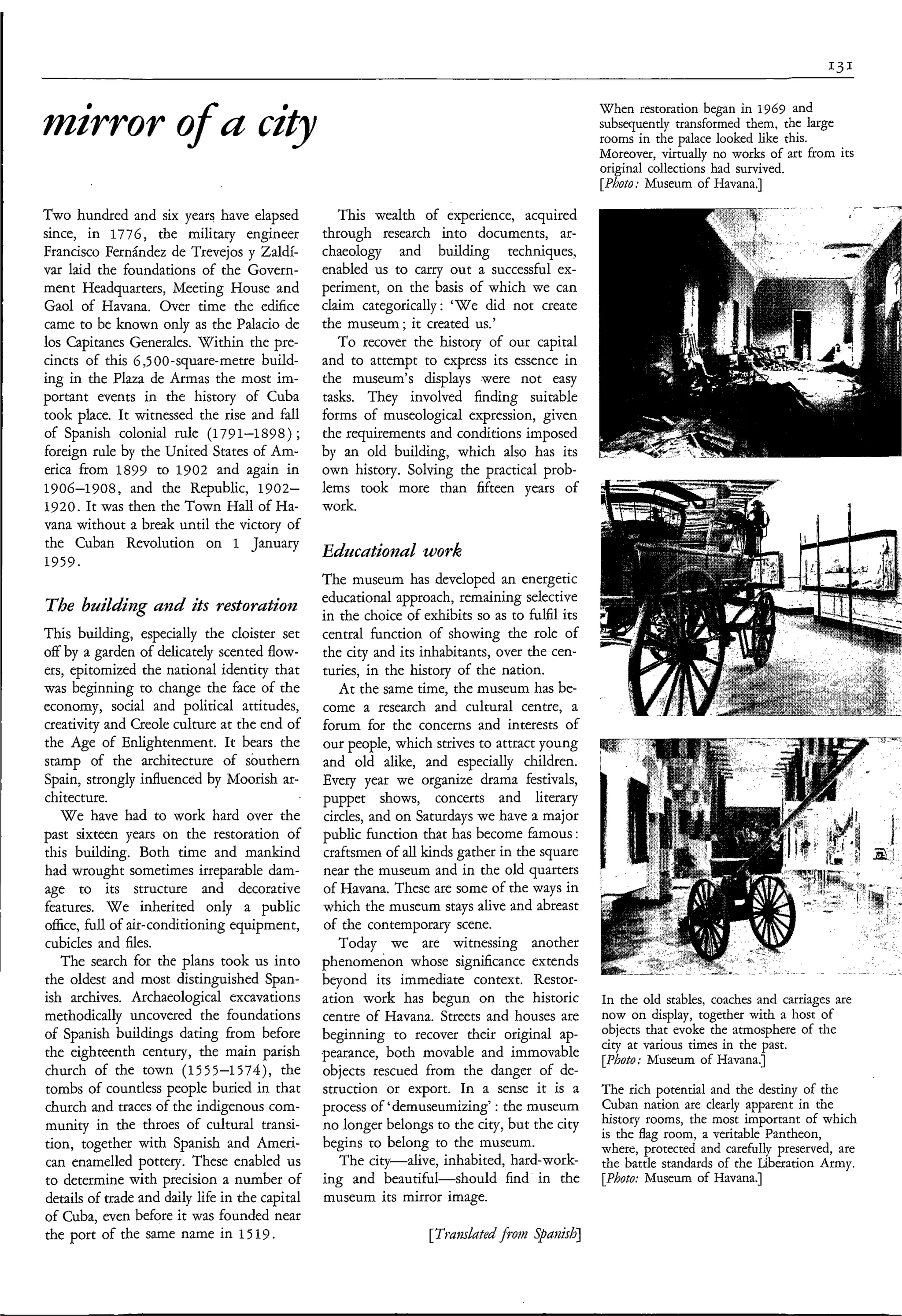 When restoration began in 1969 and
mirror o u c ì 9
       f                                                                                         subsequently transformed them, the large
                                                                                                 rooms in the palace looked like this.
                                                                                                 Moreover, virtually no works of art from its
                                                                                                 original collections had survived.
                                                                                                 [Photo: hfuseum of Havana.]

Two hundred and six years have elapsed              This wealth of experience, acquired
since, in 1776, the military engineer            through research into documents, ar-
Francisco Fernández de Trevejos y Zaldí-         chaeology and building techniques,
var laid the foundations of the Govern-          enabled us to carry out a successful ex-
ment Headquarters, Meeting House and             periment, on the basis of which we can
Gaol of Havana. Over time the edifice            claim categorically: ‘We did not create
came to be known only as the Palacio de          the museum ; it created us.’
los Capitanes Generales. Within the pre-            To recover the history of our capital
cincts of this 6,5 00 -square-metre build-       and to attempt to express its essence in
ing in the Plaza de Armas the most im-           the museum’s displays were not easy
portant events in the history of Cuba            tasks. They involved finding suitable
took place. It witnessed the rise and fall       forms of museological expression, given
of Spanish colonial rule (179 1-1 89 8 ) ;       the requirements and conditions imposed
foreign rule by the United States of Am-         by an old building, which also has its
erica from 1899 to 1902 and again in             own history. Solving the practical prob-
1906-1908, and the Republic, 1902-               lems took more than fifteen years of
1920. It was then the Town Hall of Ha-           work.
vana without a break until the victory of
the Cuban Revolution on 1 January
                                                 Educational work.
1959.
                                                 The museum has developed an energetic
                                                 educational approach, remaining selective
The buìldìq and its restoration                  in the choice of exhibits so as to fulfil its
This building, especially the cloister set       central function of showing the role of
off by a garden of delicately scented flow-      the city and its inhabitants, over the cen-
ers, epitomized the national identity that       turies, in the history of the nation.
was beginning to change the face of the             At the same time, the museum has be-
economy, social and political attitudes,         come a research and cultural centre, a
creativity and Creole culture at the end of      forum for the concerns and interests of
the Age of Enlightenment. It bears the           our people, which strives to attract young
stamp of the architecture of southern            and old alike, and especially children.
Spain, strongly influenced by Moorish ar-        Every year we organize drama festivals,
chitecture.                                      puppet shows, concerts and literary
   W e have had to work hard over the            circles, and on Saturdays we have a major
past sixteen years on the restoration of         public function that has become famous :
this building. Both time and mankind             craftsmen of all kinds gather in the square
had wrought sometimes irreparable dam-           near the museum and in the old quarters
age to its structure and decorative              of Havana. These are some of the ways in
features. W e inherited only a public            which the museum stays alive and abreast
office, full of air-conditioning equipment,      of the contemporary scene.
cubicles and files.                                 Today we are witnessing another
   The search for the plans took us into         phenomenon whose significance extends
the oldest and most distinguished Span-          beyond its immediate context. Restor-
ish archives. Archaeological excavations         ation work has begun on the historic            In the old stables, coaches and carriages are
methodically uncovered the foundations           centre of Havana. Streets and houses are        now on display, together with a host of
of Spanish buildings dating from before          beginning to recover their original ap-         objects that evoke the atmosphere of the
                                                                                                 city at various times in the past.
the eighteenth century, the main parish          pearance, both movable and immovable            [Photo: Museum of Havana.]
church of the town (1555-1574), the              objects rescued from the danger of de-
tombs of countless people buried in that         struction or export. In a sense it is a         The rich potential and the destiny of the
church and traces of the indigenous com-         process of ‘demuseumizing’: the museum          Cuban nation are clearly apparent in the
munity in the throes of cultural transi-         no longer belongs to the city, but the city     history rooms, the most important of which
                                                                                                 is the flag room, a veritable Pantheon,
tion, together with Spanish and Ameri-           begins to belong to the museum.                 where, protected and carefully preserved, are
can enamelled pottery. These enabled us             The city-alive, inhabited, hard-work-        the battle standards of the Liberation Army.
to determine with precision a number of          ing and beautiful-should       find in the      [Photo: Museum of Havana.]
details of trade and daily life in the capital   museum its mirror image.
of Cuba, even before it was founded near
the port of the same name in 15 19.
 