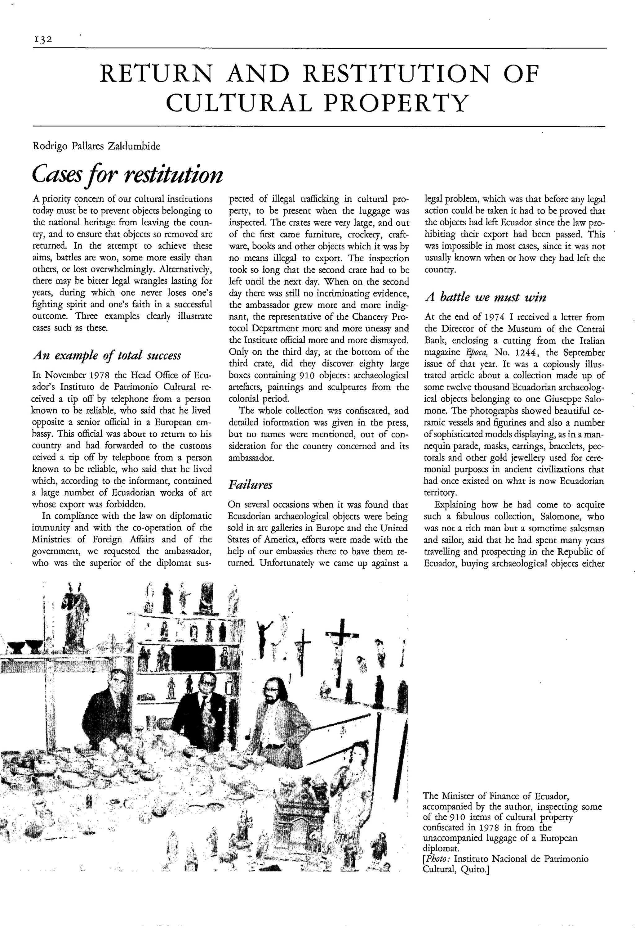 RETURN A N D RESTITUTION OF
                     CULTURAL PROPERTY
Rodrigo Pallares Zaldumbide

Casesfor restitatiotz
A priority concern of our cultural institutions   pected of illegal trafficking in cultural pro-   legal problem, which was that before any legal
today must be to prevent objects belonging to     perty, to be present when the luggage was        action could be taken it had to be proved that
the national heritage from leaving the coun-      inspected. The crates were very large, and out   the objects had left Ecuador since the law pro-
try, and to ensure that objects so removed are    of the first came furniture, crockery, craft-    hibiting their export had been passed. This
returned. In the attempt to achieve these         ware, books and other objects which it was by    was impossible in most cases, since ir was not
aims, battles are won, some more easily than      no means illegal to export. The inspection       usually known when or how they had left the
others, or lost overwhelmingly. Alternatively,    took so long that the second crate had to be     country.
there may be bitter legal wrangles lasting for    left until the next day. When on the second
years, during which one never loses one’s         day there was still no incriminating evidence,
fighting spirit and one’s faith in a successful   the ambassador grew more and more indig-
                                                                                                   A battle we must win
outcome. Three examples clearly illustrate        nant, the representative of the Chancery Pro-    At the end of 1974 I received a letter from
cases such as these.                              tocol Department more and more uneasy and        the Director of the Museum of the Central
                                                  the Institute official more and more dismayed.   Bank, enclosing a cutting from the Italian
An example of total success                       Only on the third day, at the bottom of the      magazine qoca, No. 1244, the September
                                                  third crate, did they discover eighty large      issue of that year. It was a copiously illus-
In November 1978 the Head Office of Ecu-          boxes containing 910 objects : archaeological    trated article about a collection made up of
ador’s Instituto de Patrimonio Cultural re-       artefacts, paintings and sculptures from the     some twelve thousand Ecuadorian archaeolog-
ceived a tip off by telephone from a person       colonial period.                                 ical objects belonging to one Giuseppe Salo-
known to be reliable, who said that he lived         The whole collection was confiscated, and     mone. The photographs showed beautiful ce-
opposite a senior official in a European em-      detailed information was given in the press,     ramic vessels and figurines and also a number
bassy. This official was about to return to his   but no names were mentioned, out of con-         of sophisticatedmodels displaying, as in a man-
country and had forwarded to the customs          sideration for the country concerned and its     nequin parade, masks, earrings, bracelets, pec-
ceived a tip off by telephone from a person       ambassador.                                      torals and other gold jewellery used for cere-
known to be reliable, who said that he lived                                                       monial purposes in ancient civilizations that
which, according to the informant, contained                                                       had once existed on what is now Ecuadorian
a large number of Ecuadorian works of art
                                                  Failures                                         territory.
whose export was forbidden.                       On several occasions when it was found that         Explaining how he had come to acquire
   In compliance with the law on diplomatic       Ecuadorian archaeological objects were being     such a fabulous collection, Salomone, who
immunity and with the co-operation of the         sold in art galleries in Europe and the United   was not a rich man but a sometime salesman
Ministries of Foreign Affairs and of the          States of America, efforts were made with the    and sailor, said that he had spent many years
government, we requested the ambassador,          help of our embassies there to have them re-     travelling and prospecting in the Republic of
who was the superior of the diplomat sus-         turned. Unfortunately we came up against a       Ecuador, buying archaeological objects either




                                                                                                   The Minister of Finance of Ecuador,
                                                                                                   accompanied by the author, inspecting some
                                                                                                   of the 910 items of cultural property
                                                                                                   confiscated in 1978 in from the
                                                                                                   unaccompanied luggage of a European
                                                                                                   diplomat.
                                                                                                   [Photo: Instituto Nacional de Patrimonio
                                                                                                   Cultural, Quito.]
 